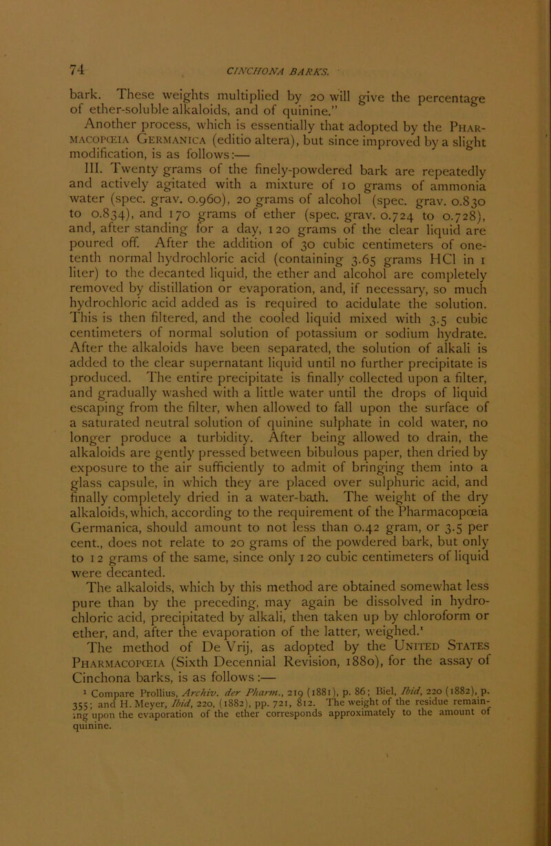 bark. These weights multiplied by 20 will give the percentage of ether-soluble alkaloids, and of quinine.” Another process, which is essentially that adopted by the Phar- macopceia Germanica (editio altera), but since improved by a slight modification, is as follows:— III. Twenty grams of the finely-powdered bark are repeatedly and actively agitated with a mixture of 10 grams of ammonia water (spec. grav. 0.960), 20 grams of alcohol (spec. grav. 0.830 to 0.834), anct l7° grams of ether (spec. grav. 0.724 to 0.728), and, after Standing for a day, 120 grams of the clear liquid are poured off. After the addition of 30 cubic centimeters of one- tenth normal hydrochloric acicl (containing 3.65 grams HCl in 1 liier) to the decanted liquid, the ether and alcohol are completely removed by distillation or evaporation, and, if necessary, so much hydrochloric acid added as is required to acidulate the solution. This is then filtered, and the cooled liquid mixed with 3.5 cubic centimeters of normal solution of potassium or sodium hydrate. After the alkaloids have been separated, the solution of alkali is added to the clear supernatant liquid until no further precipitate is produced. The entire precipitate is finally collected upon a filter, and gradually washed with a little water until the drops of liquid escaping front the filter, when allowed to fall upon the surface of a saturated neutral solution of quinine sulphate in cold water, no longer produce a turbidity. After being allowed to drain, the alkaloids are gently pressed between bibulous paper, then dried by exposure to the air sufficiently to admit of bringing thent into a glass capsule, in which they are placed over sulphuric acid, and finally completely dried in a water-bath. The weight of the dry alkaloids, which, according to the requirement of the Pharntacopceia Germanica, should amount to not less than 0.42 gram, or 3.5 per cent., does not relate to 20 grams of the powdered bark, but only to 12 grams of the same, since only 120 cubic centimeters of liquid were decanted. The alkaloids, which by this method are obtained somewhat less pure than by the preceding, may again be dissolved in hydro- chloric acid, precipitated by alkali, then taken up by Chloroform or ether, and, after the evaporation of the latter, weighed.1 The method of De Vrij, as adopted by the United States Pharmacopceia (Sixth Decennial Revision, 1880), for the assay ot Cinchona barks, is as follows :— 1 Compare Prollius, Archiv, der Pharm., 219 (1881), p. 86; Biel, Ibid, 220 (1882), p. 355; and H. Meyer, Ibid, 220, (1882), pp. 721, 812. The weight of the residue remain- tng upon the evaporation of the ether corresponds approximately to the amount of quinine.