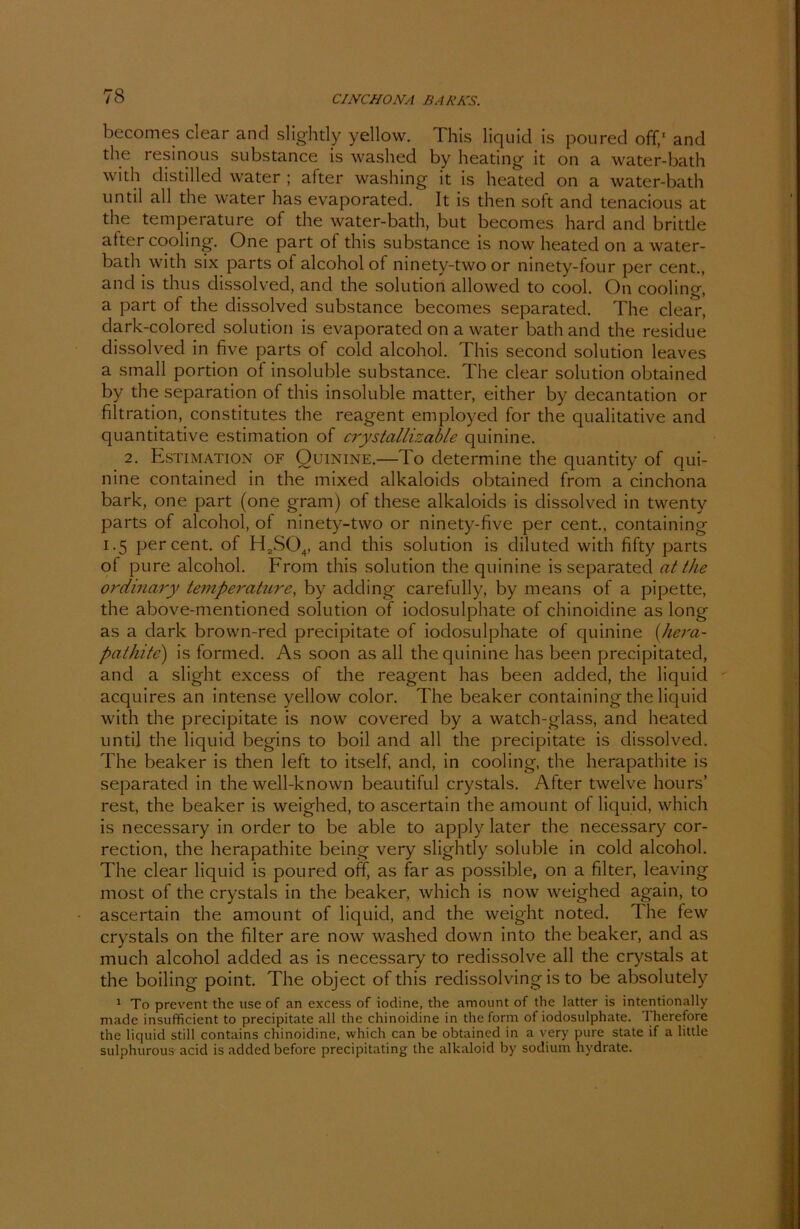 becomes clear and slightly yellow. This liquid is poured off,1 and the resinous substance is washed by heating it on a water-bath with distilled water ; after washing it is heated on a water-bath until all the water has evaporated. It is then soft and tenacious at the temperature of the water-bath, but becomes hard and brittle after cooling. One part of this substance is now heated on a water- bath with six parts of alcohol of ninety-two or ninety-four per cent., and is thus dissolved, and the solution allowed to cool. On cooling, a part of the dissolved substance becomes separated. The clear, dark-colored solution is evaporated on a water bath and the residue dissolved in five parts of cold alcohol. This second solution leaves a small portion of insoluble substance. The clear solution obtained by the Separation of this insoluble matter, either by decantation or filtration, constitutes the reagent employed for the qualitative and quantitative estimation of crystallizable quinine. 2. Estimation of Quinine.—To determine the quantity of qui- nine contained in the mixed alkaloids obtained from a cinchona bark, one part (one gram) of these alkaloids is dissolved in twenty parts of alcohol, of ninety-two or ninety-five per cent., containing 1.5 per cent. of H2S04, and this solution is diluted with fifty parts of pure alcohol. From this solution the quinine is separated at the ordinary temperature, by aclding carefully, by means of a pipette, the above-mentioned solution of iodosulphate of chinoidine as long as a dark brown-recl precipitate of iodosulphate of quinine (/hera- patJiite) is formed. As soon as all the quinine has been precipitated, and a slight excess of the reagent has been added, the liquid acquires an intense yellow color. The beaker containing the liquid with the precipitate is now covered by a watch-glass, and heated until the liquid begins to boil and all the precipitate is dissolved. The beaker is then left to itself, and, in cooling, the herapathite is separated in the well-known beautiful crystals. After twelve hours’ rest, the beaker is weighed, to ascertain the amount of liquid, which is necessary in order to be able to apply later the necessary cor- rection, the herapathite being very slightly soluble in cold alcohol. The clear liquid is poured off, as far as possible, on a filter, leaving most of the crystals in the beaker, which is now weighed again, to ascertain the amount of liquid, and the weight noted. The few crystals on the filter are now washed down into the beaker, and as much alcohol added as is necessary to redissolve all the crystals at the boiling point. The object of this redissolving is to be absolutely 1 To prevent the use of an excess of iodine, the amount of the latter is intentionally made insufficient to precipitate all the chinoidine in the form of iodosulphate. Therefore the liquid still contains chinoidine, which can be obtained in a very pure state if a little sulphurous acid is added before precipitating the alkaloid by sodium hydrate.