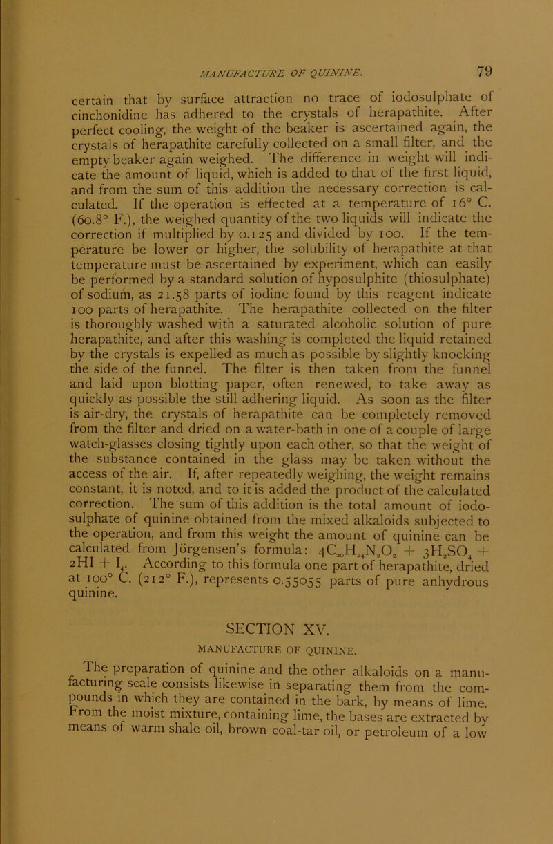 certain that by surface attraction no trace of iodosulphate of cinchonidine has adhered to the crystals of herapathite. After perfect cooling, the weight of the beaker is ascertainecl again, the crystals of herapathite carefully collected on a small filter, and the empty beaker again weighed. The difference in weight will indi- cate the amount of liquid, which is added to that of the first liquid, and from the sum of this addition the necessary correction is cal- culated. If the Operation is effected at a temperatu re of i6° C. (6o.8° F.), the weighed quantity of the two liquids will indicate the correction if multipliecl by 0.125 and divided by 100. If the tem- perature be lower or higher, the solubility of herapathite at that temperature must be ascertained by experiment, which can easily be performed by a Standard solution of hyposulphite (thiosulphate) of sodiufn, as 21.58 parts of iodine found by this reagent indicate 100 parts of herapathite. The herapathite collected on the filter is thoroughly washed with a saturated alcoholic solution of pure herapathite, and after this washing is completed the liquid retained by the crystals is expelled as much as possible by slightly knocking the side of the funnel. The filter is then taken from the funnel and laid upon blotting paper, often renewed, to take away as quickly as possible the still adhering liquid. As soon as the filter is air-dry, the crystals of herapathite can be completely removed from the filter and dried on awater-bath in one of acouple of large watch-glasses closing tightly upon each other, so that the weight of the substance contained in the glass may be taken without the access of the air. If, after repeatedly weighing, the weight remains constant, it is noted, and to itis added the product of the calculated correction. The sum of this addition is the total amount of iodo- sulphate of quinine obtained from the mixed alkaloids subjected to the Operation, and from this weight the amount of quinine can be calculated from Jörgensen’s formula: 4C2OH24N202 + 3H2S04 + 2HI + I4. According to this formula one part of herapathite, dried at ioo° C. (2120 F.), represents 0.55055 parts of pure anhydrous quinine. SECTION XV. MANUFACTURE OF QUININE. The preparation of quinine and the other alkaloids on a manu- facturing scale consists likewise in separating them from the Com- pounds in which they are contained in the bark, by means of liine. From the moist mixture, containing lime, the bases are extracted by means of warm shale oil, brown coal-tar oil, or petroleum of a low