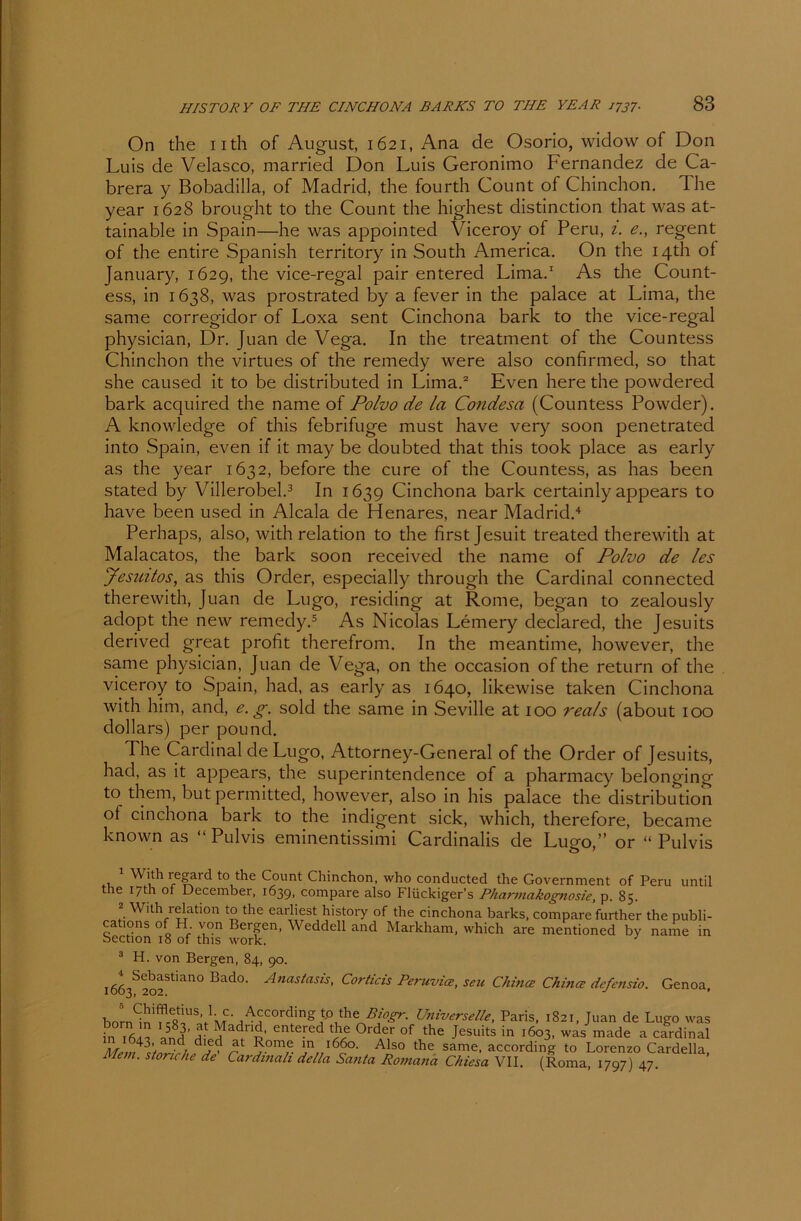 On the uth of August, 1621, Ana de Osorio, widow of Don Luis de Velasco, married Don Luis Geronimo Fernandez de Ca- brera y Bobadilla, of Madrid, the fourth Count of Chinchon. The year 1628 brought to the Count the highest distinction that was at- tainable in Spain—he was appointed Viceroy of Peru, 1. e., regent of the entire Spanish territory in South America. On the I4th of January, 1629, the vice-regal pair entered Lima.1 As the Count- ess, in 1638, was prostrated by a fever in the palace at Lima, the same corregidor of Loxa sent Cinchona bark to the vice-regal physician, Dr. Juan de Vega. In the treatment of the Countess Chinchon the virtues of the remedy were also confirmed, so that she caused it to be distributed in Lima.2 Even here the powdered bark acquired the name of Polvo de la Condesa (Countess Powder). A knowledge of this febrifuge must have very soon penetrated into Spain, even if it may be doubted that this took place as early as the year 1632, before the eure of the Countess, as has been stated by Villerobel.3 In 1639 Cinchona bark certainly appears to have been used in Alcala de Henares, near Madrid.4 Perhaps, also, with relation to the first Jesuit treated therewith at Malacatos, the bark soon received the name of Polvo de les Jesuitos, as this Order, especially through the Cardinal connected therewith, Juan de Lugo, residing at Rome, began to zealously adopt the new remedy.5 As Nicolas Lemery declared, the Jesuits derived great profit therefrom. In the meantime, however, the same physician, Juan de Vega, on the occasion of the return of the viceroy to Spain, had, as early as 1640, likewise taken Cinchona with him, and, e. g. sold the same in Seville at 100 reals (about 100 dollars) per pouncl. The Cardinal de Lugo, Attorney-General of the Order of Jesuits, had, as it appears, the superintendence of a pharmacy belonging to them, but permitted, however, also in his palace the distribution of cinchona bark to the indigent sick, which, therefore, became known as “Pulvis eminentissimi Cardinalis de Lugo,” or “Pulvis 1 With regard to the Count Chinchon, who conducted the Government of Peru until the 17m of December, 1639, compare also Flückiger’s Pharmakognosie, p. 85. 2 With relation to the earliest history of the cinchona barks, compare further the publi- cations of H von Bergen, Weddell and Markham, which are mentioned by name in bection 18 of this work. J 3 H. von Bergen, 84, 90. i4Sfofian0 Bad°' Anastasis> Corticis Peruvia, seu China China defensio. Genoa, born^n'fcR^l’AiCAUniverselle, Paris, 1821, Juan de Lugo was in 1 J , adriü’ entered Order of the Jesuits in 1603, was made a Cardinal MemltnrFhf^ r ?-0m7e. ln..l6do- AJS0 the same, according to Lorenzo Cardeila, Mem. stonche de Cardmali della Santa Romana Chiesa VII. (Roma, 1797) 47