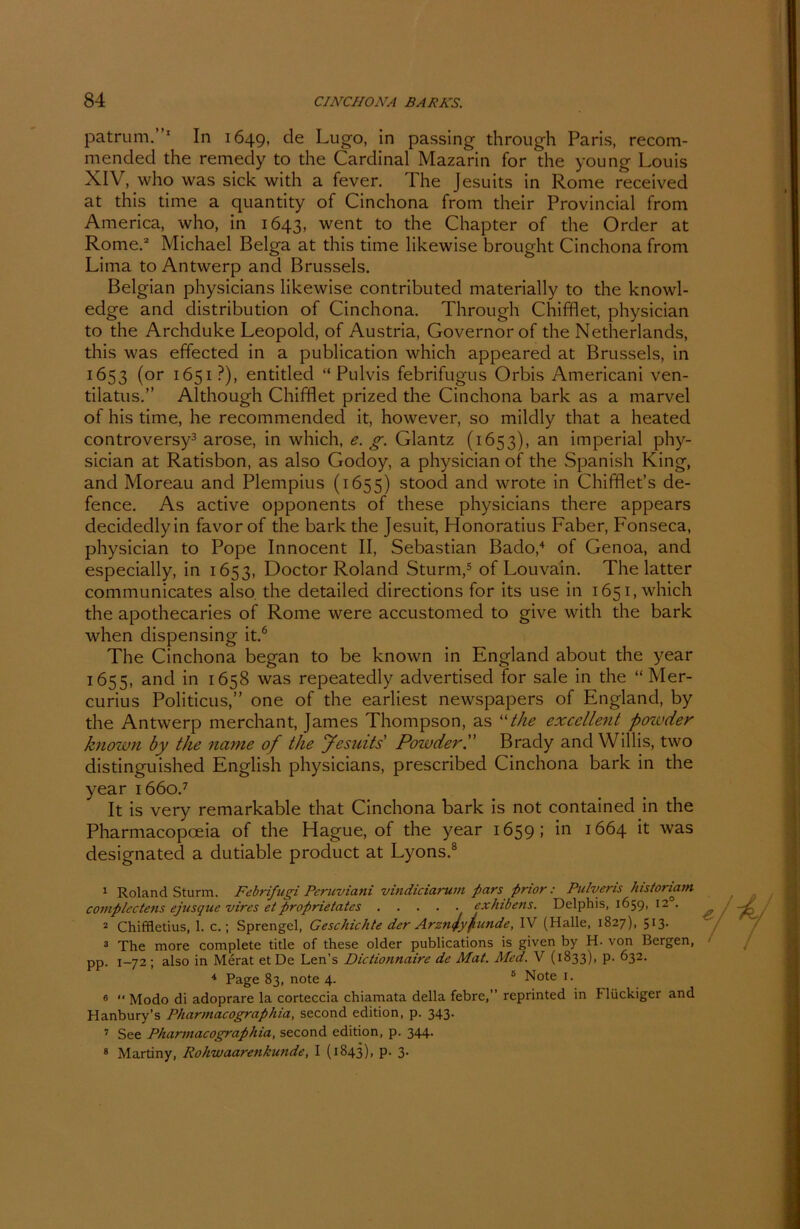 patrum.”1 In 1649, de Lugo, in passing through Paris, recom- mended the remedy to the Cardinal Mazarin for the young Louis XIV, who was sick with a fever. The Jesuits in Rome received at this time a quantity of Cinchona from their Provincial from America, who, in 1643, went to the Chapter of the Order at Rome.2 Michael Belga at this time likewise brought Cinchona from Lima to Antwerp and Brussels. Belgian physicians likewise contributed materially to the knowl- edge and distribution of Cinchona. Through Chifflet, physician to the Archduke Leopold, of Austria, Governor of the Netherlands, this was effected in a publication which appeared at Brussels, in 1653 (or 1651 ?), entitled “Pulvis febrifugus Orbis Americani ven- tilatus.” Although Chifflet prized the Cinchona bark as a rnarvel of his time, he recommended it, however, so mildly that a heatecl controversy3 arose, in which, e. g. Glantz (1653), an imperial phy- sician at Ratisbon, as also Godoy, a physician of the Spanish King, and Moreau and Plempius (1655) stood and wrote in Chifflet’s de- fence. As active opponents of these physicians there appears decidedlyin favor of the bark the Jesuit, Honoratius Faber, Fonseca, physician to Pope Innocent II, Sebastian Bado,4 of Genoa, and especially, in 1653, Doctor Roland Sturm,5 of Louvain. The latter communicates also, the detailed directions for its use in 1651, which the apothecaries of Rome were accustomed to give with the bark when dispensing it.6 The Cinchona began to be known in England about the year 1655, ant^ 'm x658 was repeatedly advertised for sale in the “ Mer- curius Politicus,” one of the earliest newspapers of England, by the Antwerp merchant, James Thompson, as “the exccllent poivder known by the nanie of the Jesuits Powder. Brady and Willis, two distinguished English physicians, prescribed Cinchona bark in the year 1660.7 It is very remarkable that Cinchona bark is not contained in the Pharmacopoeia of the Hague, of the year 1659; in 1664 it was designated a dutiable product at Lyons.8 1 Roland Sturm. Febrifugi Peruviani vindiciarum pars pnor: Pulveris histonam complectens ejusquc vires etproprietates exhibens. Delphis, 1659, 120. 2 Chiffletius, 1. c.; Sprengel, Geschichte der Arzntlyfinde, IV (Halle, 1827), 513. 3 The more complete title of these older publications is given by H. von Bergen, pp. 1-72; also in Merat et De Len’s Dictionnaire de Mat. Med. V (1833), p. 632. 4 Page 83, note 4. 5 Note 1. 6 “ Modo di adoprare la corteccia chiamata della febre,” reprinted in Flückiger and Hanbury’s Pharmacographia, second edition, p. 343. 7 See Pharmacographia, second edition, p. 344. 8 Martiny, Rohwaarenkunde, I (1843), p. 3.