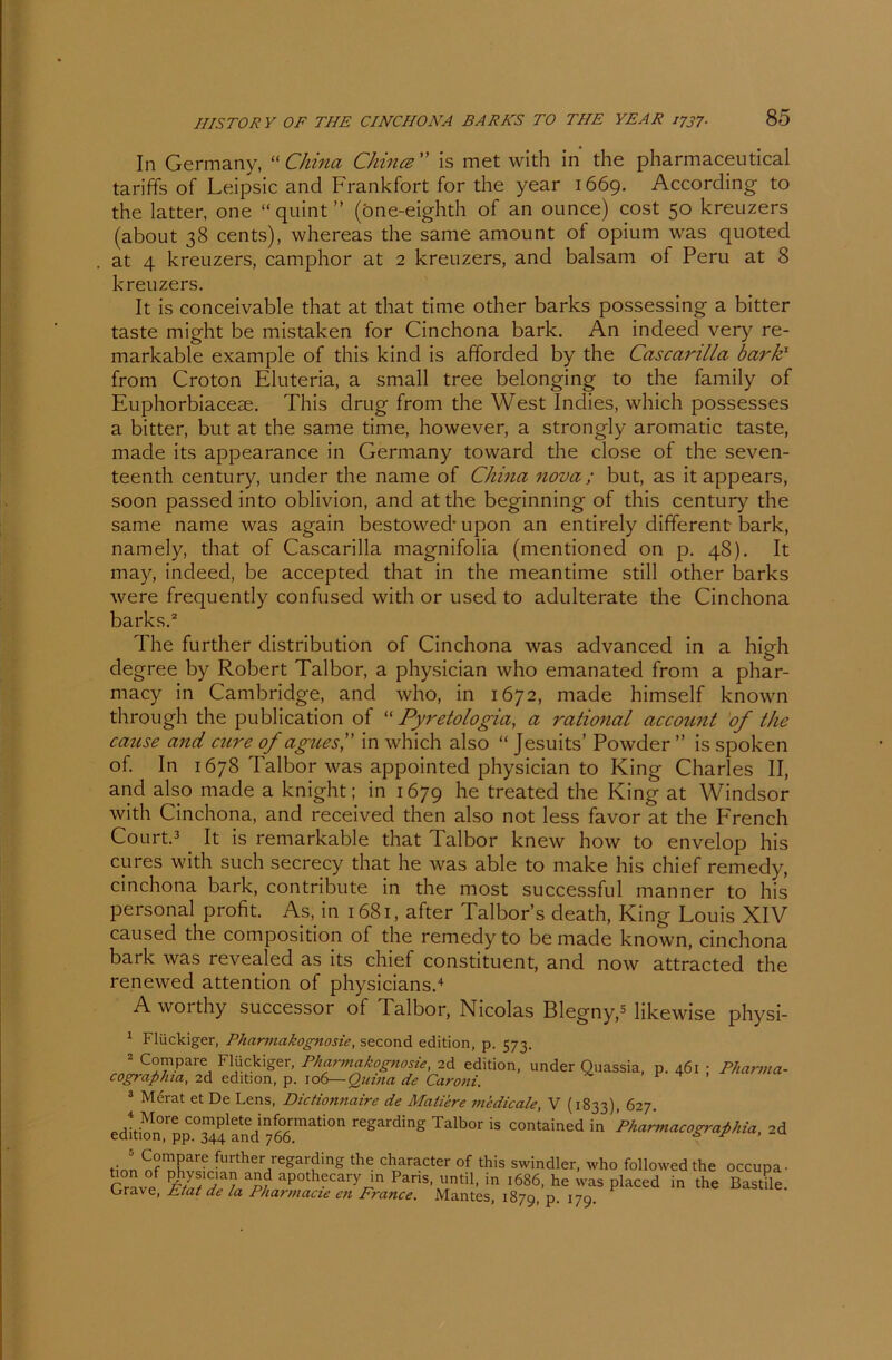 In Germany, “ China Chintz ” is met with in the pharmaceutical tariffs of Leipsic and Frankfort for the year 1669. According to the latter, one “quint” (öne-eighth of an ounce) cost 50 kreuzers (about 38 cents), whereas the same amount of Opium was quoted at 4 kreuzers, camphor at 2 kreuzers, and balsam of Peru at 8 kreuzers. It is conceivable that at that time other barks possessing a bitter taste might be mistaken for Cinchona bark. An indeed very re- markable example of this kind is afforded by the Cascarilla bark' from Croton Eluteria, a small tree belonging to the family of Euphorbiaceae. This drug from the West Inches, which possesses a bitter, but at the same time, however, a strongly aromatic taste, made its appearance in Germany toward the close of the seven- teenth Century, under the name of China nova ; but, as it appears, soon passed into oblivion, and at the beginning of this Century the same name was again bestowecb upon an entirely different bark, namely, that of Cascarilla magnifolia (mentioned on p. 48). It may, indeed, be accepted that in the meantime still other barks were frequently confused with or used to adulterate the Cinchona barks.2 The further distribution of Cinchona was advanced in a high degree by Robert Talbor, a physician who emanated from a phar- macy in Cambridge, and who, in 1672, made himself known through the publication of “ Pyretologia, a rational account of the cause and eure of agues, in which also “ Jesuits’ Powder ” is spoken of. In 1678 Talbor was appointed physician to King Charles II, and also made a knight; in 1679 he treated the King at Windsor with Cinchona, and received then also not less favor at the French Court.3 . It is remarkable that Talbor knew how to envelop his eures with such secrecy that he was able to make his chief remedy, cinchona bark, contribute in the most successful manner to his personal profit. As, in 1681, after Talbor’s cleath, King Louis XIV caused the composition of the remedy to be made known, cinchona bark was revealed as its chief constituent, and now attracted the renewed attention of physicians.4 A worthy successor of Talbor, Nicolas Blegny,5 likewise physi- 1 Flückiger, Pharmakognosie, second edition, p. 573. 2 Compare Flückiger, Pharmakognosie, 2d edition, under Quassia, p. 461 ; Pharma- cographia, 2d edition, p. 106—Quina de Caroni. 3 Merat et De Lens, Dictionnaire de Matiere 7ticdicale, V (1833), 627. editi^n'pp00^?^ 76°6mati0n rCgarding Talbor is contained in ’p/iarmacograßhia, 2d tinn ÄS? further/eSarding the character of this swindler, who followed the occupa- Grave Pans» ntil. in ‘686, he was placed in the Bastüe. Orave, Etat de la Pharmacie e?i France. Mantes, 187p, p. 17p