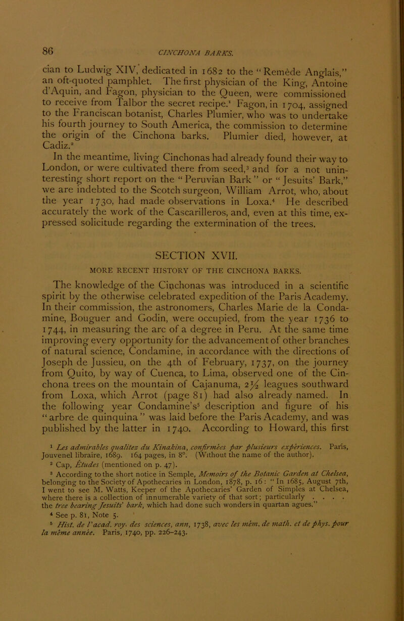 cian to Ludwig XIV, dedicated in 1682 to the “ Remede Anglais,” an oft-quoted pamphlet. The first physician of the King, Antoine d Aquin, and hagon, physician to the Queen, were commissioned to receive from Talbor the secret recipe.1 Fagon, in 1704, assigned to the Franciscan botanist, Charles Plumier, who was to undertake his fourth journey to South America, the commission to determine the origin of the Cinchona barks. Plumier died, however at Cadiz.2 In the meantime, living Cinchonas had already found their way to London, or were cultivated there from seed,3 and for a not unin- teresting short report on the “ Peruvian Bark” or “ Jesuits’ Bark,” we are indebted to the Scotch surgeon, William Arrot, who, about the year 1730, had made observations in Loxa.4 He described accurately the work of the Cascarilleros, and, even at this time, ex- pressed solicitude regarding the extermination of the trees. SECTION XVII. MORE RECENT HISTORY OF THE CINCHONA BARKS. The knowledge of the Cifichonas was introducecl in a scientific spirit by the otherwise celebrated expedition of the Paris Academy. In their commission, the astronomers, Charles Marie de la Conda- mine, Bouguer and Godin, were occupied, from the year 1736 to 1744, in measuring the arc of a degree in Peru. At the same time improving every opportunity for the advancement of other branches of natural Science, Condamine, in accordance with the directions of Joseph de Jussieu, on the 4th of February, 1737, on the journey from Quito, by way of Cuenca, to Lima, observed one of the Cin- chona trees on the mountain of Cajanuma, 2^ leagues southward from Loxa, which Arrot (page 81) had also already named. In the following year Condamine’s5 description and figure of his “arbre de quinquina” was laid before the Paris Academy, and was published by the latter in 1740. According to Howard, this first 1 Les admirables qualitez die Kinakina, confirmees par plusieurs experiences. Paris, Jouvenel libraire, 1689. 164 pages, in 8°. (Without the name of the author). 2 Cap, Etudes (mentioned on p. 47). 3 According to the short notice in Semple, Mcmoirs of the Botanic Garden at Chelsca, belonging to the Society of Apothecaries in London, 1878, p. 16 : “ In 1685, August 7th, I went to see M. Watts, Keeper of the Apothecaries’ Garden of Simples at Chelsea, where there is a collection of innumerable variety of that sort; particularly .... the tree bearing Jesuits' bark, which had done such wonders in quartan agues.” 4 See p. 81, Note 5. 5 Hist, de l'acad. roy. des Sciences, ann, 1738, avec les wem. de math. et dephys.pour la meme annee. Paris, 1740, pp. 226-243.