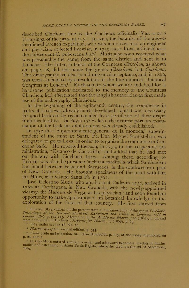 described Cinchona tree is the Cinchona officinalis, Var. a or ß Uritusinga of die present day. Jussieu, the botanist of the above- mentioned French expedition, who was moreover also an engineer and physician, collected likewise, in 1739, near Loxa, a Cinchona— the subsequent C. pubescens Vahl. Mutis also soon received what was presumably the same, from the same district, and sent it to Linnaeus. The latter, in honor of the Countess Chinchon, as shown 011 page 18, did not name the genus Chinchona, but Cinchona. This orthography has also found universal acceptance, and, in 1866, was even sanctioned by a resolution of the International Botanical Congress at London.1 Markham, to whom we are indebted for a handsome publication,2 dedicated to the memory of the Countess Chinchon, had effectuated that the English authorities at first made use of the orthography Chinchona. In the beginning of the eighteenth Century the commerce in barks at Loxa was already much developed ; and it was necessary for good barks to be recommended by a certificate of their origin from this locality. In Payta (50 S. lat.), the nearest port, an exam- ination of the bark for adulterations was already established.3 In 1752 the “ Superintendente general de la moneda,” Superin- tendent of the mint at Santa Fe, Don Miguel Santisteban, was delegated to go to Loxa, in Order to organize the commerce in Cin- chona bark. He reported thereon, in 1755, to the respective ad- ministration, “Estanco de Cascarilla,” and added that he had met on the way with Cinchona trees. Among these, according to Triana,4 was also the present Cinchona cordifolia, which Santisteban had found between Pasta and Barruecos, in the southwestern part of New Granada. He brought specimens of the plant with him for Mutis, who visited Santa Fe in 1761. Jose Celestino Mutis, who was born at Cadiz in 1 732, arnved in 1760 at Carthagena, in New Granada, with the newly-appointed viceroy, the Marquis de Vega, as his physician,5 and soon found an opportumty to make apphcation of his botanical knowledge in the exploration of the flora of that country. He first started from 1 Howard, Observations on the present state of our knowledge of the genus Cinchona. Proceedi ngs of the Internat. Horticult. Exhibition and Botanical Congress, held in London, 1866, p. 195-223. Abstracted in the Archiv der Pharm., 130(1867) p. nt and more completely in Büchners Refertorfür Pharm., 17 (1868), p. 65 F ^ 2 Title under section 18, No. 22. * Pharmacographia, second edition, p. 345. 4 Ctudes, title under section 18. p. 24, note 2. Mn 1772 Mutis entered a religious Order, and afterward became a teacher of mathe- i8c>9?S and r°n0my at Santa F6 de B°g°td- where he died, on the 2d of September, Also Humboldt, p. 113, of the essay mentioned on