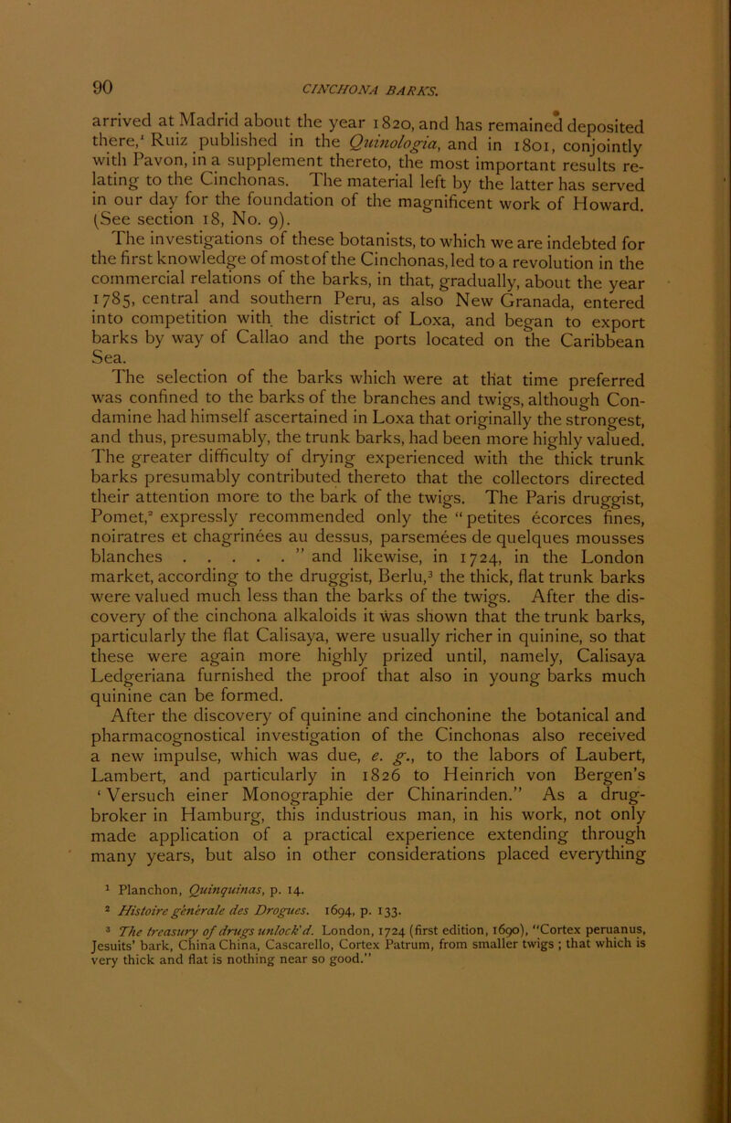 arrived at Madrid about the year 1820, and has remained deposited there,1 Ruiz publisbed in the Quinologia, and in 1801, conjointly with Pavon, in a Supplement thereto, the most important results re- lating to the Cinchonas. 1 he material left by the latter has served in our day for the foundation of the magnificent work of Howard. (See section 18, No. 9). The investigations of these botanists, to which we are indebted for the first knowledge of mostof the Cinchonas,led to a revolution in the commercial relations of the barks, in that, gradually, about the year 1785, central and Southern Peru, as also New Granada, entered into competition with the district of Loxa, and began to export barks by way of Callao and the ports located on the Caribbean Sea. The selection of the barks which were at that time preferred was confined to the barks of the branches and twigs, although Con- damine hacl himself ascertained in Loxa that originally the strongest, and thus, presumably, the trunk barks, had been more highly valued. The greater difficulty of drying experienced with the thick trunk barks presumably contributed thereto that the collectors directed their attention more to the bark of the twigs. The Paris druggist, Pomet,2 expressly recommended only the “ petites ecorces fines, noiratres et chagrinees au dessus, parsemees de quelques mousses blanches ” and likewise, in 1724, in the London market, according to the druggist, Berlu,3 the thick, flat trunk barks were valued much less than the barks of the twigs. After the dis- covery of the cinchona alkaloids it was shown that the trunk barks, particularly the flat Calisaya, were usually richer in quinine, so that these were again more highly prized until, namely, Calisaya Ledgeriana furnished the proof that also in young barks much quinine can be formed. After the discovery of quinine and cinchonine the botanical and pharmacognostical investigation of the Cinchonas also received a new impulse, which was due, e. g., to the labors of Laubert, Lambert, and particularly in 1826 to Heinrich von Bergen’s ‘Versuch einer Monographie der Chinarinden.” As a drug- broker in Hamburg, this industrious man, in his work, not only made application of a practical experience extending through many years, but also in other considerations placed everything 1 Planchon, Quinqutnas, p. 14. 2 Histoiregenerale des Drogues. 1694, p. 133. 3 The treasury of drugsunlock'd. London, 1724 (first edition, 1690), “Cortex peruanus, Jesuits’ bark, China China, Cascarello, Cortex Patrum, from smaller twigs ; that which is very thick and flat is nothing near so good.”