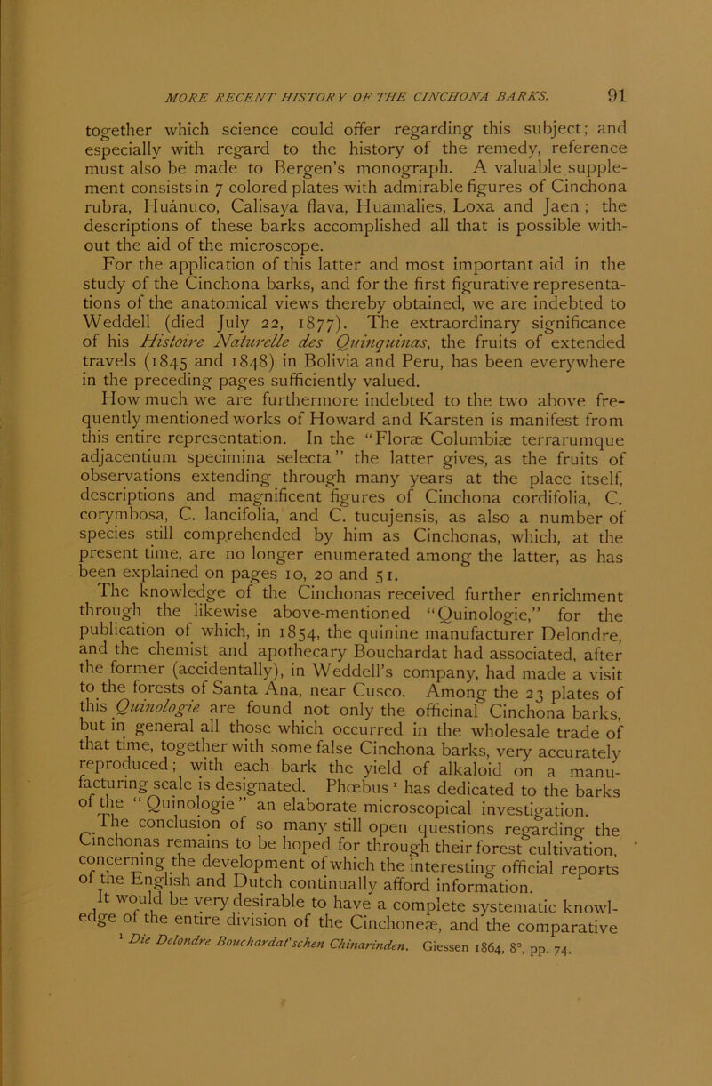 together which Science could offer regarding this subject; and especially with regard to die history of die remedy, reference must also be made to Bergen’s monograph. A valuable Supple- ment consistsin 7 colored plates with admirable figures of Cinchona rubra, Huänuco, Calisaya flava, Huamalies, Loxa and Jaen ; the descriptions of diese barks accomplished all that is possible with- out the aid of the microscope. For the application of this latter and most important aid in the study of the Cinchona barks, and for the first figurative representa- tions of the anatomical views thereby obtained, we are indebted to Weddell (died July 22, 1877). The extraordinary significance of his Histoire Naturelle des Quinquinas, the fruits of extended travels (1845 and 1848) in Bolivia and Peru, has been everywhere in the preceding pages sufficiently valued. How much we are furthermore indebted to the two above fre- quently mentioned works of Howard and Karsten is manifest from this entire representation. In the “Florae Columbiae terrarumque adjacentium specimina selecta ” the latter gives, as the fruits of observations extending through many years at the place itself, descriptions and magnificent figures of Cinchona cordifolia, C. corymbosa, C. lancifolia, and C. tucujensis, as also a number of species still comp.rehended by him as Cinchonas, which, at the present time, are no longer enumerated among the latter, as has been explained on pages 10, 20 and 51. The knowledge of the Cinchonas received further enrichment through the likewise above-mentioned “Quinologie,” for the publication of which, in 1854, the quinine manufacturer Delondre, and the chemist and apothecary Bouchardat had associated, after the former (accidentally), in Weddell’s Company, had made a visit to the forests of Santa Ana, near Cusco. Among the 23 plates of this Quinologie are found not only the officinal Cinchona barks, but in general all those which occurred in the Wholesale trade of that time, together with some false Cinchona barks, very accurately reproduced; with each bark the yield of alkaloid on a manu- factunng scale is designated. Phoebus 1 has dedicated to the barks ol flie “Quinologie an elaborate microscopical investigation. lhe conclusion of so many still open questions regardino- the Lmchonas remains to be hoped for through their forest cultivation concerningthe development of which the interesting official reports ol the English and Dutch continually afford Information , would be very desirable to have a compiete systematic knowl- edge of the entire chvision of the Cinchonete, and the comparative 1 Die Delondre Bouchardat'sehen Chinarinden. Giessen 1864, 83, pp. 74.