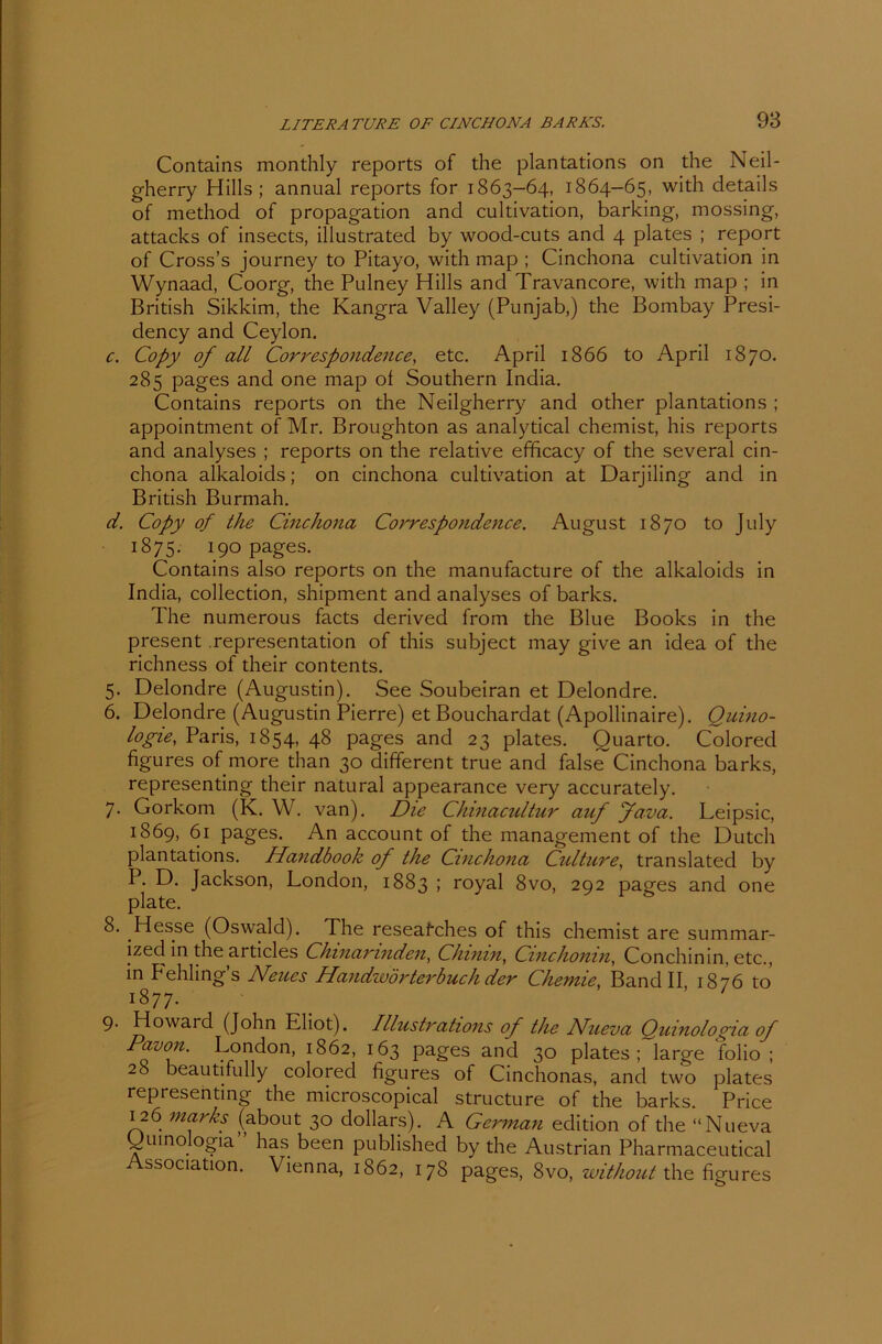 Contains monthly reports of the plantations on the Neil- gherry Hills; annual reports for 1863-64, 1864-65, with details of method of propagation and cultivation, barking, mossing, attacks of insects, illustrated by wood-cuts and 4 plates ; report of Cross’s journey to Pitayo, with map ; Cinchona cultivation in Wynaad, Coorg, the Pulney Hills and Travancore, with map ; in British Sikkim, the Kangra Valley (Punjab,) the Bombay Presi- dency and Ceylon. c. Copy of all Correspondence, etc. April 1866 to April 1870. 285 pages and one map of Southern India. Contains reports on the Neilgherry and other plantations ; appointment of Mr. Broughton as analytical chemist, his reports and analyses ; reports on the relative efficacy of the several cin- chona alkaloids; on cinchona cultivation at Darjiling and in British Burmah. d. Copy of the Cinchona Correspondence. August 1870 to July 1875. 190 pages. Contains also reports on the manufacture of the alkaloids in India, collection, shipment and analyses of barks. The numerous facts derived from the Blue Books in the present .representation of this subject may give an idea of the richness of their contents. 5. Delondre (Augustin). See Soubeiran et Delondre. 6. Delondre (Augustin Pierre) et Bouchardat (Apollinaire). Quino- logie, Paris, 1854, 48 pages and 23 plates. Quarto. Colored figures of more than 30 different true and falseT Cinchona barks, representing their natural appearance very accurately. 7. Gorkom (K. W. van). Die Chinacultur auf fava. Leipsic, 1869, 61 pages. An account of the management of the Dutch plantations. Handbook of the Cinchona Culture, translated by P. D. Jackson, London, 1883 ; royal 8vo, 292 pages and one plate. 8. Hesse (Oswald). The reseafches of this chemist are summar- ized in the articles Chinarinden, Chinin, Cinchonin, Conchinin, etc., in Fehlings Neues Handwörterbuch der Chemie, Band II 1876 to 1877. 9. Howard (John Kliot). Illustrations of the Nueva Quinologia of Davon. London, 1862, 163 pages and 30 plates; large folio ; 28 beautifully colored figures of Cinchonas, and two plates representing the microscopical structure of the barks. Price 126 marks (about 30 dollars). A German edition of the “Nueva Quinologia” has been published by the Austrian Pharmaceutical Association. Vienna, 1862, 178 pages, 8vo, without the figures