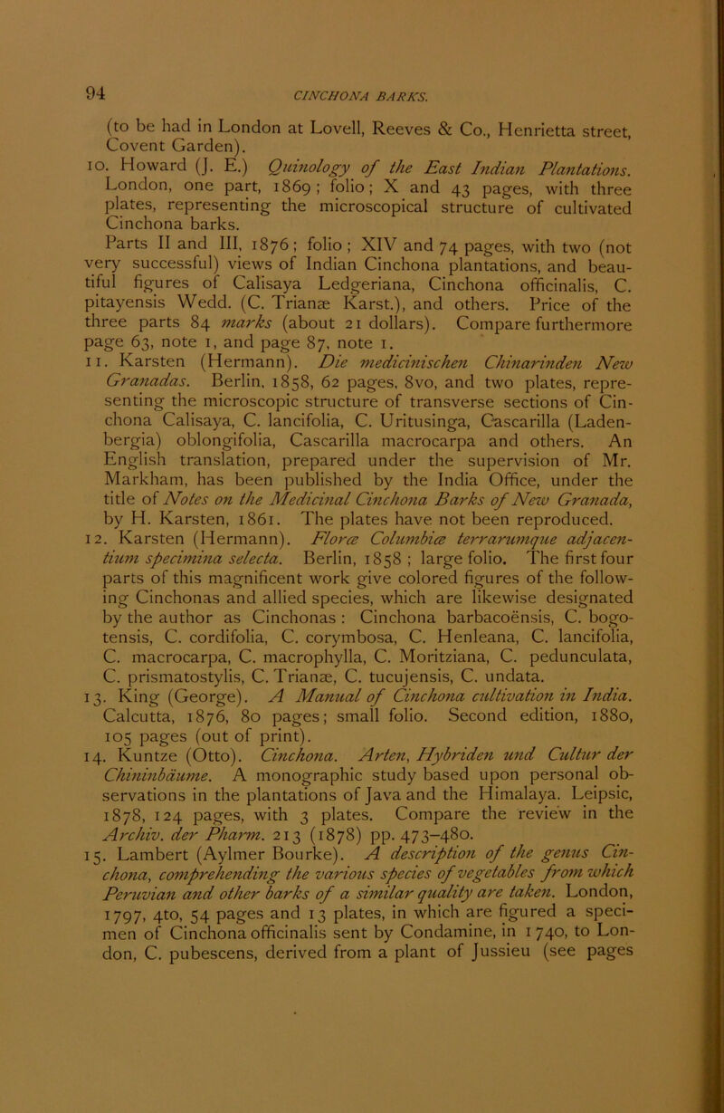 (to be had in London at Lovell, Reeves & Co., Henrietta Street, Covent Garden). 10. Howard (J. E.) Quinology of the East Indian Plantations. London, one part, 1869; folio; X and 43 pages, with three plates, representing the microscopical structure of cultivated Cinchona barks. Parts II and III, 1876; folio ; XIV and 74 pages, with two (not very successful) views of Indian Cinchona plantations, and beau- tiful figures of Calisaya Ledgeriana, Cinchona officinalis, C. pitayensis Wedd. (C. Triante Karst.), and others. Price of the three parts 84 marks (about 21 dollars). Compare furthermore page 63, note 1, and page 87, note 1. 11. Karsten (Hermann). Die medicinischen Chinarinden New Granadas. Berlin, 1858, 62 pages, 8vo, and two plates, repre- senting the microscopic structure of transverse sections of Cin- chona Calisaya, C. lancifolia, C. Uritusinga, Cascarilla (Laden- bergia) oblongifolia, Cascarilla macrocarpa and others. An English translation, prepared under the supervision of Mr. Markham, has been published by the India Office, under the title of Notes on the Medicinal Cincho7ia Barks of New Granada, by H. Karsten, 1861. The plates have not been reproduced. 12. Karsten (Hermann). Flores Columbice terraranique adjacen- tinm specimina selecta. Berlin, 1858 ; large folio. The first four parts of this magnificent work give colored figures of the follow- ing Cinchonas and allied species, which are likewise designated by the author as Cinchonas : Cinchona barbacoensis, C. bogo- tensis, C. cordifolia, C. corymbosa, C. Henleana, C. lancifolia, C. macrocarpa, C. macrophylla, C. Moritziana, C. pedunculata, C. prismatostylis, C. Trianse, C. tucujensis, C. undata. 13. King (George). A Manual of Cinchona cultivation in India. Calcutta, 1876, 80 pages; small folio. Second edition, 1880, 105 pages (out of print). 14. Kuntze (Otto). Cinchona. Arten, Hybriden und Cidtur der Chininbäume. A monographic study based upon personal ob- servations in the plantations of Java and the Himalaya. Leipsic, 1878, 124 pages, with 3 plates. Compare the review in the Archiv, der Pharm. 213 (1878) pp. 473-480. 15. Lambert (Aylmer Bourke). A description of the genus Cin- chona, comprehending the various species of v ege tables from which Peruvian and other barks of a similar quality are taken. London, 1797, 4to, 54 pages and 13 plates, in which are figured a speci- men of Cinchona officinalis sent by Condamine, in 1 740, to Lon- don, C. pubescens, derived from a plant of Jussieu (see pages