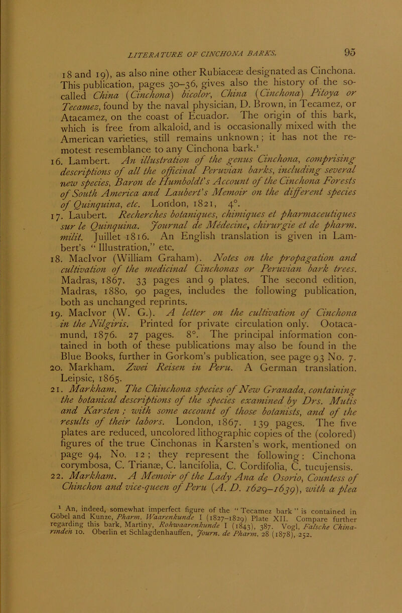 18 and 19), as also nlne other Rubiacese designated as Cinchona. This publication, pages 30-36, gives also the history of the so- called China (Cinchona) bicolor, China (Cinchona) Pitoya or Tecatnez, found by the naval physician, D. Brown, in Tecamez, or Atacamez, on the coast of Ecuador. The origin of this bark, which is free from alkaloid, and is occasionally mixed with the American varieties, still remains unknown ; it has not the re- motest resemblance to any Cinchona bark.1 16. Lambert. An illustration of the genus Cinchona, comprising descriptions of all the ofßcinal Peruvian barks, inchtding several new species, Baron de Humboldt's Account of the Cinchona Forests of South America and Laubert's Memoir on the different species of Quinquina, etc. London, 1821, 40. 17. Laubert. Reellerches botaniques, chimiques et pharmaceutiques sur le Quinquina. Journal de Me de eine, Chirurgie et de pharm, milit. Juillet 1816. An English translation is given in Lam- bert’s “ Illustration,” etc. 18. Maclvor (William Graham). Notes on the propagation and cultivation of the medicinal Cinchonas or Peruvian bark trees. Madras, 1867. 33 pages and 9 plates. The seconcl edition, Madras, 1880, 90 pages, includes the following publication, both as unchanged reprints. 19. Maclvor (W. G.). A letter on the cultivation of Cinchona in the Nilgiris. Printed for private circulation only. Ootaca- mund, 1876. 27 pages. 8°. The principal Information con- tained in both of these publications may also be found in the Blue Books, further in Gorkom’s publication, see page 93 No. 7. 20. Markham. Zwei Reisen in Peru. A German translation. Leipsic, 1865. 21. Markham. The Chinchona species of New Granada, containing the botanical descriptions of the species examined by Drs. Mutis and Karsten; with some account of those botanists, and of the results of their labors. London, 1867. !39 pages. The five plates are reduced, uncolored lithographic copies of the (colored) figures of the true Cinchonas in Karstens work, mentioned on page 94, No. 12; they represent the following: Cinchona corymbosa, C. Trianse, C. lancifolia, C. Cordifolia, C. tucujensis. 22. Markham. A Memoir of the Lady Ana de Osorio, Countess of Chinchon and vice-queen of Peru (A. D. 1629-163g), with a plea 1 An, indeed, somewhat imperfect figure of the “ Tecamez bark ” is contained in Crobel and Kunze, Pharm. Waarenkunde I (1827-1829) Plate XII. Compare further regarding this bark, Martiny, Rohwaarenkunde I (1843), 387. Vogl, Falsche China- rinden 10. Oberlin et Schlagdenhauffen, Journ. de Pharm. 28 (1878), 252.