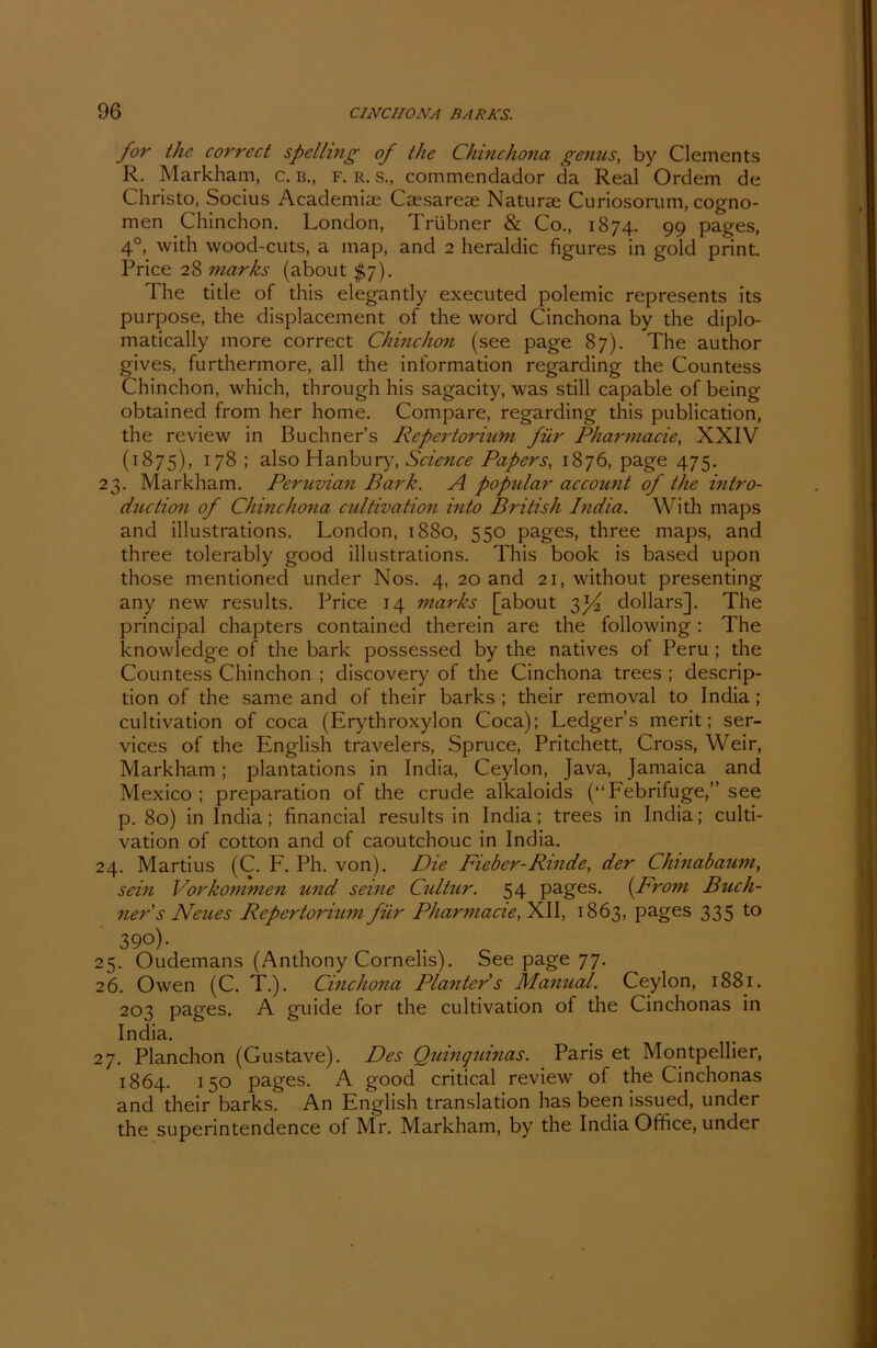 for the correct spelling of the Chinchona genus, by Clements R. Markham, c. b., f. r. s., commendador da Real Ordern de Christo, Socius Academiae Caesareae Naturae Curiosorum, cogno- men Chinchon. London, Trübner & Co., 1874. 99 pages, 40, with wood-cuts, a map, and 2 heraldic figures in gold print. Price 28 marks (about $7). The title of this elegantly executed polemic represents its purpose, the displacement of the word Cinchona by the diplo- matically more correct Chinchon (see page 87). The author gives, furthermore, all the information regarding the Countess Chinchon, which, through his sagacity, was still capable of being obtained from her home. Compare, regarding this publication, the review in Büchners Repertorium für Pharmacie, XXIV (1875), 178; also Hanbury, Science Papers, 1876, page 475. 23. Markham. Peruvian Bark. A populär account of the intro- duction of Chinchona cultivation into British India. With maps and illustrations. London, 1880, 550 pages, three maps, and three tolerably good illustrations. This book is based upon those mentioned under Nos. 4, 20 and 21, without presenting any new results. Price 14 marks [about 3^2 dollars]. The principal chapters contained therein are the following: The knowledge of the bark possessed by the natives of Peru ; the Countess Chinchon ; discovery of the Cinchona trees ; descrip- tion of the same and of their barks ; their removal to India; cultivation of coca (Erythroxylon Coca); Ledger’s merit; Ser- vices of the English travelers, Spruce, Pritchett, Cross, Weir, Markham ; plantations in India, Ceylon, Java, Jamaica and Mexico; preparation of the crude alkaloids (“Febrifuge,” see p. 80) in India; financial results in India; trees in India; culti- vation of cotton and of caoutchouc in India. 24. Martius (C. F. Ph. von). Die Fieber-Rinde, der Chinabaum, sein Vorkommen und seine Cultur. 54 pages. (From Büch- ner s Neues Repertorium für Pharmacie, XII, 1863, pages 335 to 39°)- 25. Oudemans (Anthony Cornelis). See page 77. 26. Owen (C. T.). Cinchona Planter s Manual. Ceylon, 1881. 203 pages. A guide for the cultivation of the Cinchonas in India. 27. Planchon (Gustave). Des Quinquinas. Paris et Montpellier, 1864. 150 pages. A good critical review of the Cinchonas and their barks. An English translation has been issued, under the superintendence of Mr. Markham, by the India Office, under