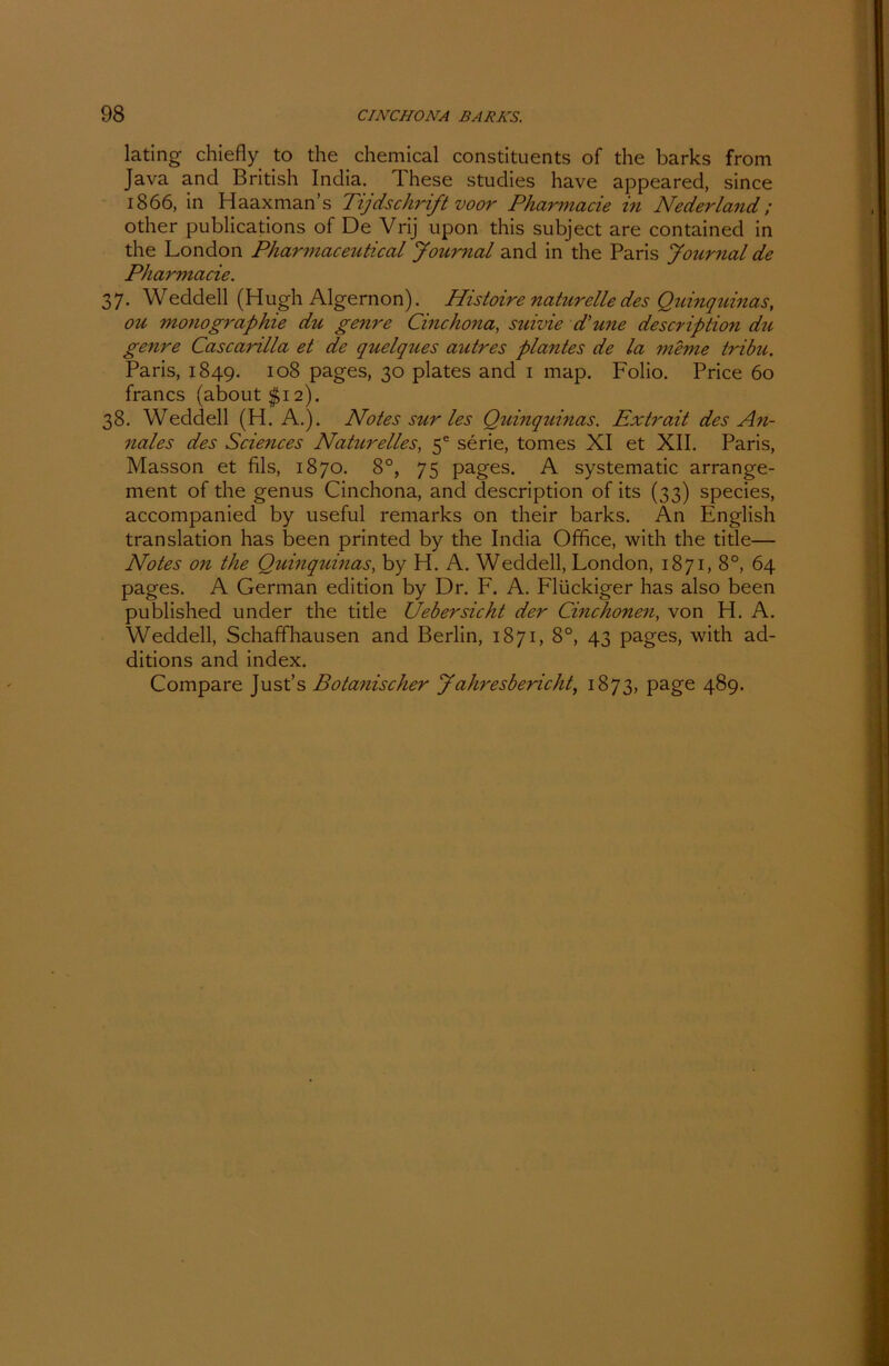 lating chiefly to the Chemical constituents of the barks from Java and British India. These studies have appeared, since 1866, in Haaxman’s Tijdschrift voor Pharmacie in Nederland; other publications of De Vrij upon this subject are contained in the London Pharmaceutical Journal and in the Paris Journal de Pharmacie. 37. Weddell (Hugh Algernon). Idistoire naturelle des Quinquinas, ou monographie du genre Cinchona, suivie d'une description du genre Cascarilla et de quelques autres plantes de la meine tribu. Paris, 1849. 108 pages, 30 plates and 1 map. Folio. Price 60 francs (about $12). 38. Weddell (H. A.). Notes sur les Quinquinas. Extrait des An- nales des Sciences Naturelles, 5® serie, tomes XI et XII. Paris, Masson et fils, 1870. 8°, 75 pages. A systematic arrange- ment of the genus Cinchona, and description of its (33) species, accompanied by useful remarks on their barks. An English translation has been printed by the India Office, with the title— Notes 011 the Quinquinas, by H. A. Weddell, London, 1871,8°, 64 pages. A German edition by Dr. F. A. Flückiger has also been published under the title Uebersicht der Cinchonen, von H. A. Weddell, Schaffhausen and Berlin, 1871, 8°, 43 pages, with ad- ditions and index. Compare Just’s Botanischer Jahresbericht, 1873, page 489.