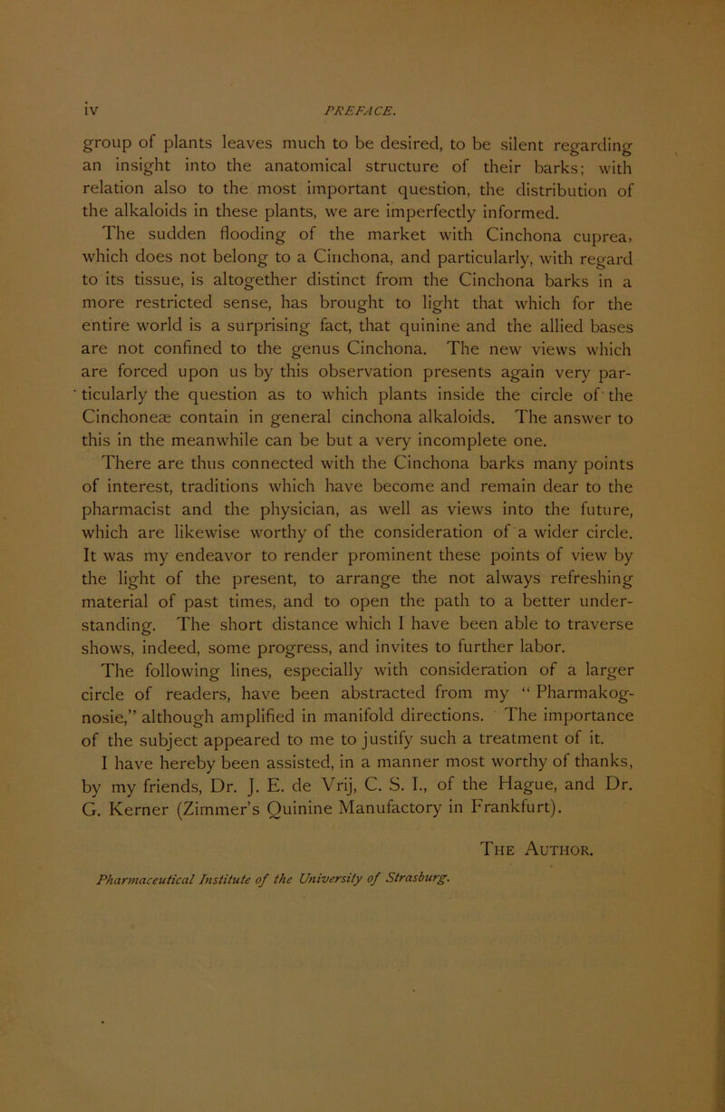 group of plants leaves much to be desired, to be silent regarding an insight into the anatomical structure of their barks; with relation also to the most important question, the distribution of the alkaloids in these plants, we are imperfectly informed. The sudden flooding of the market with Cinchona cuprea, which does not belong to a Cinchona, and particularly, with regard to its tissue, is altogether distinct from the Cinchona barks in a more restricted sense, has brought to light that which for the entire world is a surprising fact, that quinine and the allied bases are not confined to the genus Cinchona. The new views which are forced upon us by this observation presents again very par- ticularly the question as to which plants inside the circle of the Cinchoneae contain in general cinchona alkaloids. The answer to this in the meanwhile can be but a very incomplete one. There are thus connected with the Cinchona barks many points of interest, traditions which have become and remain dear to the pharmacist and the physician, as well as views into the future, which are likewise worthy of the consideration of a wider circle. It was my endeavor to render prominent these points of view by the light of the present, to arrange the not always refreshing material of past times, and to open the path to a better uncler- standing. The short distance which I have been able to traverse shows, indeed, some progress, and invites to further labor. The following lines, especially with consideration of a larger circle of readers, have been abstracted from my “ Pharmakog- nosie,” although amplified in manifold directions. The importance of the subject appeared to me to justify such a treatment of it. I have hereby been assisted, in a manner most worthy of thanks, by my friends, Dr. J. E. de Vrij, C. S. I., of the Hague, and Dr. G. Kerner (Zimmers Quinine Manufactory in Frankfurt). The Author. Pharmaceutical Institute of the Universi/y of Strasburg.