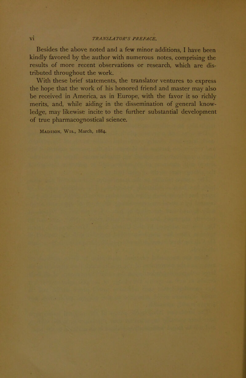 Besides the above noted and a few minor additions, I have been kindly favored by the author with numerous notes, comprising the results of more recent observations or research, which are dis- tributed throughout the work. With these brief Statements, the translator ventures to express the hope that the work of his honored friend and master may also be received in America, as in Europe, with the favor it so richly merits, and, while aiding in the dissemination of general know- ledge, may likewise incite to the further substantial development of true pharmacognostical Science. Madison, Wis., March, 1884.