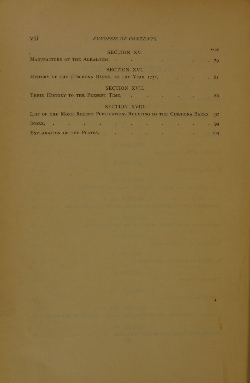 SECTION XV. Manufacture of the Alkaloids, . . . . . . -79 SECTION XVI. HlSTORY OF THE ClNCHONA BARKS, TO THE YEAR 173', . . . . 8l SECTION XVII. Their History TO the Present Time, . . . . . .86 SECTION XVIII. List of the More Recent Publications Relating to the Cinchona Barks, 92 Index, ........... 99 Explanation of the Plates, . . . . . . .104