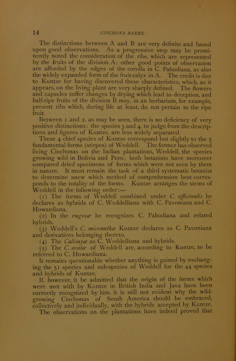 The distinctions between A and B are very definite and based upon good observations. As a progressive Step may be promi- nently noted the consideration of the ribs, which are represented by the fruits of the division A; other good points of observation are afforded by the edges of the corolla in C. Pahudiana, as also the widely expanded form of the fruit-calyx in A. The credit is due to Kuntze for having discovered these characteristics, which, as it appears, on the living plant are very sharply definecl. The flowers and capsules suffer changes by drying which lead to deception, and half-ripe fruits of the division B may, in an herbarium, for example, present ribs which, during life at least, do not pertain to the ripe fruit. Between i and 2, as may be seen, there is no deficiency of very positive distinctions; the species 3 and 4, to judge from the descrip- tions and figures of Kuntze, are less widely separated. These 4 chief species of Kuntze correspond but slightly to the 5 fundamental forms (stirpes) of Weddell. The former has observed living Cinchonas on the Indian plantations, Weddell, the species growing wild in Bolivia and Peru; both botanists have moreover compared dried specimens of forms which were not seen by them in natu re. It must remain the task of a third systematic botanist to determine anew which method of comprehension best corres- ponds to the totality of the forms. Kuntze arranges the stems of Weddell in the following Order:— (1) The forms of Weddell combined under C. officinalis he declares as hybrids of C. Weddelliana with C. Pavoniana and C. Howardiana. (2) In the rugosce he recognizes C. Pahudiana and related hybrids. (3) Weddell’s C. micranthce Kuntze declares as C. Pavoniana and derivatives belonging thereto. (4) The Calisayce as C. Weddelliana and hybrids. (5) The C. ovatcB of Weddell are, according to Kuntze, to be referred to C. Howardiana. It remains questionable whether anything is gained by exchang- ing the 51 species and sub-species of Weddell for the 44 species and hybrids of Kuntze. If, however, it be admitted that the origin of the forms which were met with by Kuntze in British India and Java have been correctly recognized by him, it is still not evident why the wild- growing Cinchonas of South America shoulcl be embraced, collectively and individually, with the hybrids accepted by Kuntze. The observations on the plantations have indeed proved that