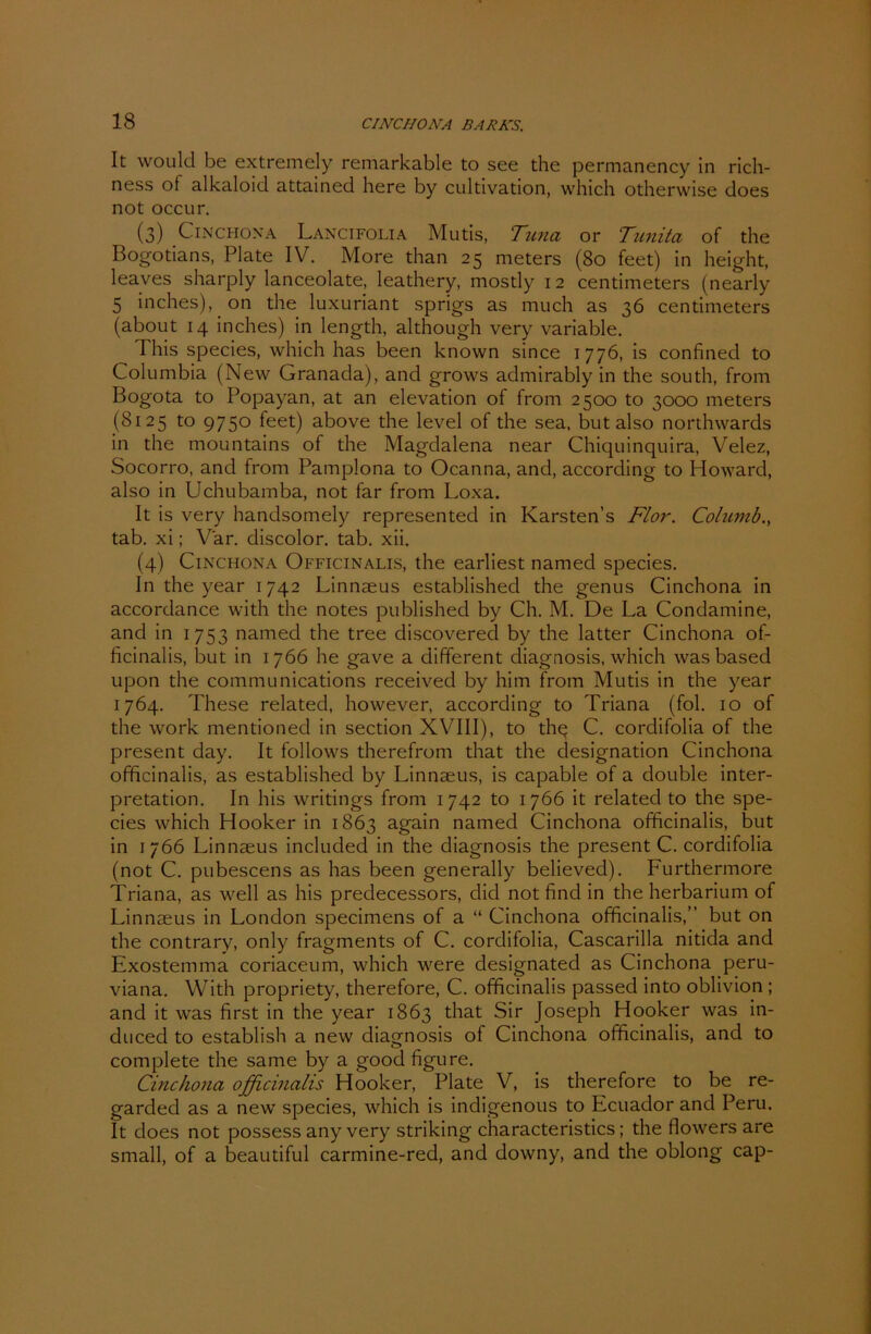 It would be extremely remarkable to see the permanency in rich- ness of alkaloid attained here by cultivation, which otherwise does not occur. (3) Cinchona Lancifolia Mutis, Tuna or Tunita of the Bogotians, Plate IV. More than 25 meters (80 feet) in height, leaves sharply lanceolate, leathery, mostly 1 2 centimeters (nearly 5 inches), on the luxuriant sprigs as much as 36 centimeters (about 14 inches) in length, although very variable. This species, which has been known since 1776, is confined to Columbia (New Granada), and grows admirably in the south, from Bogota to Popayan, at an elevation of from 2500 to 3000 meters (8125 to 975° feet) above the level of the sea, but also northwards in the mountains of the Magdalena near Chiquinquira, Velez, Socorro, and from Pamplona to Ocanna, and, according to Howard, also in Uchubarnba, not far from Loxa. It is very handsomely represented in Karsten’s Flor. Columb., tab. xi; Var. discolor. tab. xii. (4) Cinchona Officinalis, the earliest named species. In the year 1742 Linnaeus established the genus Cinchona in accordance with the notes published by Ch. M. De La Condamine, and in 1753 named the tree discoverecl by the latter Cinchona of- ficinalis, but in 1766 he gave a different diagnosis, which was based upon the Communications received by him from Mutis in the year 1764. These related, however, according to Triana (fol. 10 of the work mentioned in section XVIII), to thq C. cordifolia of the present day. It follows therefrom that the designation Cinchona officinalis, as established by Linnaeus, is capable of a double Inter- pretation. In his writings from 1742 to 1766 it related to the spe- cies which Hooker in 1863 again named Cinchona officinalis, but in 1766 Linnaeus included in the diagnosis the present C. cordifolia (not C. pubescens as has been generally believed). Furthermore Triana, as well as his predecessors, did not find in the herbarium of Linnaeus in London specimens of a “ Cinchona officinalis,” but on the contrary, only fragments of C. cordifolia, Cascarilla nitida and Exostemma coriaceum, which were designated as Cinchona peru- viana. With propriety, therefore, C. officinalis passed into oblivion ; and it was first in the year 1863 that Sir Joseph Hooker was in- duced to establish a new diagnosis of Cinchona officinalis, and to complete the same by a good figure. Cinchona officinalis Hooker, Plate V, is therefore to be re- garded as a new species, which is indigenous to Ecuador and Peru. It does not possess any very striking characteristics; the flowers are small, of a beautiful carmine-red, and downy, and the oblong cap-