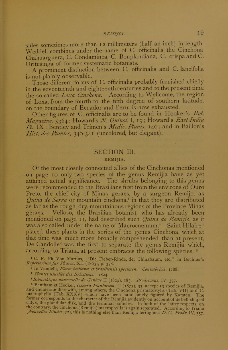 REMIJIA. sules sometimes more than i 2 millimeters (half an inch) in length. Weddel 1 combines under the name of C. officinalis the Cinchona Chahuarguera, C. Condaminea, C. Bonplandiana, C. crispa and C. Uritusinga of former systematic botanists. A prominent distinction between C. officinalis and C. lancifolia is not plainly observable. Those different forms of C. officinalis probably furnished chiefly in the seventeenth and eighteenth centuries and to the present time the so-called Loxa Cinchona. According to Wellcome, the region of Loxa, from the fourth to the fifth degree of Southern latitude, on the boundary of Ecuador and Peru, is now exhausted. Other figures of C. officinalis are to be found in Hooker’s Bot. Magazine, 5364; Howard’s N. Quinol, I, 19; Howard’s East India PI., IX ; Bentley and Trimen’s Medic. Plauts, 140 ; and in Baillon’s Hist, des Plantes, 340-341 (uncolored, but elegant). SECTION III. REMIJIA. Of the most closely connected allies of the Cinchonas mentioned on page 10 only tvvo species of the genus Remijia have as yet attained actual significance. The shrubs belonging to this genus were recommended to the Brazilians first from the environs of Ouro Preto, the chief city of Minas geraes, by a surgeon Remijo, as Qinna de Serra or mountain cinchona,1 in that they are distributed as far as the rough, dry, mountainous regions of the Province Minas geraes. Velloso, the Brazilian botanist, who has already been mentioned on page n, had described such Quina de Remijio, as it was also called, under the name of Macrocnemum.2 Saint-Hilaire3 placed these plants in the series of the genus Cinchona, which at that time was much more broadly comprehended than at present. De Candolle4 was the first to separate the genus Remijia, which, according to Triana, at present embraces the following species:5 1 C. F. Ph. Von Martius, “Die Fieber-Rinde, der Chinabaum, etc.” in Buchner's Repertorium für Pharm. XII (1863), p. 358. 2 In Vandelli, Floroe lusitance et brasiliensis specimen. Conimbrica, 1788. 3 Plantes usuelles des Brasiliens. 1824. 4Bibliothcque universelle de Geneve II (1829), 185. Prodromus, IV, 357. 5 Bentham et Hooker, Genera Plantarum, II (1873), 33. accept 13 species of Remijia, and enumerate therewith, among others, the Cinchona prismatostylis (Tab. VII) and C. macrophylla (Tab. XXXV), which have been handsomely figured by Karsten. The former corresponds to the character of the Remijia evidently on account of its bell-shaped calyx, the glandular disk, and the terminal panicles. In both of the latter respects, on thecontrary, the cinchona (Remijia) macrophylla is again separated. According to Triana [Nouvelles Etudes, 72), this is nothing eise than Remijia ferruginea D. C., Prodr. IV, 357.