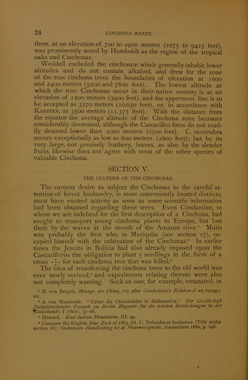 them, at an elevation of 700 to 2900 meters (2275 to 9425 feet), was prominently noted by Humboldt as the region of the tropica! oaks and Cinchonas. Weddell excluded the cinchoneae which generally inhabit lower altitudes and do not contain alkaloid, and drew for the zone of the true cinchona trees the boundaries of elevation at 1600 and 2400 meters (5200 and 7800 feet). The lowest altitude at which the true Cinchonas occur in their native country is at an elevation of 1200 meters (3900 feet), and the uppermost line is to be accepted as 3270 meters (10,630 feet), or, in accordance with Karsten, as 3500 meters (11,375 feet). With the distance from the equator the average altitude of the Cinchona zone becomes considerably decreased, although the Cascarillos finos do not read- ily descencl lower than 2000 meters (6500 feet). C. succirubra occurs exceptionally as low as 800 meters (2600 feet); but by its very large, not precisely leathery, leaves, as also by the slender fruits, likewise does not agree with most of the other species of valuable Cinchona. SECTION V. THE CULTURE OF THE CINCHONAS. The earnest desire to subject the Cinchonas to the careful at- tention of forest husbandry, in more conveniently locatecl districts, must have excited activity as soon as some scientific information hacl been obtainecl reorardinof these trees. Even Condamine, to whom we are indebted for the first description of a Cinchona, had sought to transport young cinchona plants to Europe, but lost them by the waves at the mouth of the Amazon river.1 Mutis was probably the first who, in Mariquita (see section 17), oc- cupied himself with the cultivation of the Cinchonas.2 In earlier times the Jesuits in Bolivia had also already imposed upon the Cascarilleros the Obligation to plant 5 seedlings in the form of a cross • | • for each cinchona tree that was felled.3 The idea of transferring the cinchona trees to the old world was ever newly revived,4 and experiments relating thereto were also not completely wanting. Such an one, for example, emanated, in 1 H. von Bergen, Monogr. der China, H7,after Condamine’s Relation dl un voyage, etc. 2 A von Humboldt. “ Ueber die Chinawälder in Südamerica.” Der Gesellschaft Naturforschender Freunde zu Berlin Magazin für die neusten Entdeckungen in der *Naturkunde, I (1807), 57-68. 3 Howard. East Indian Plantatiotis, III, 49. 4 Compare the English Blue Book of 1863, fol. I; Delondre et Soubeiran (Title under section 18); Oudemans Handleiding tot de Pharmocognosic, Amsterdam 1880, p. 146.