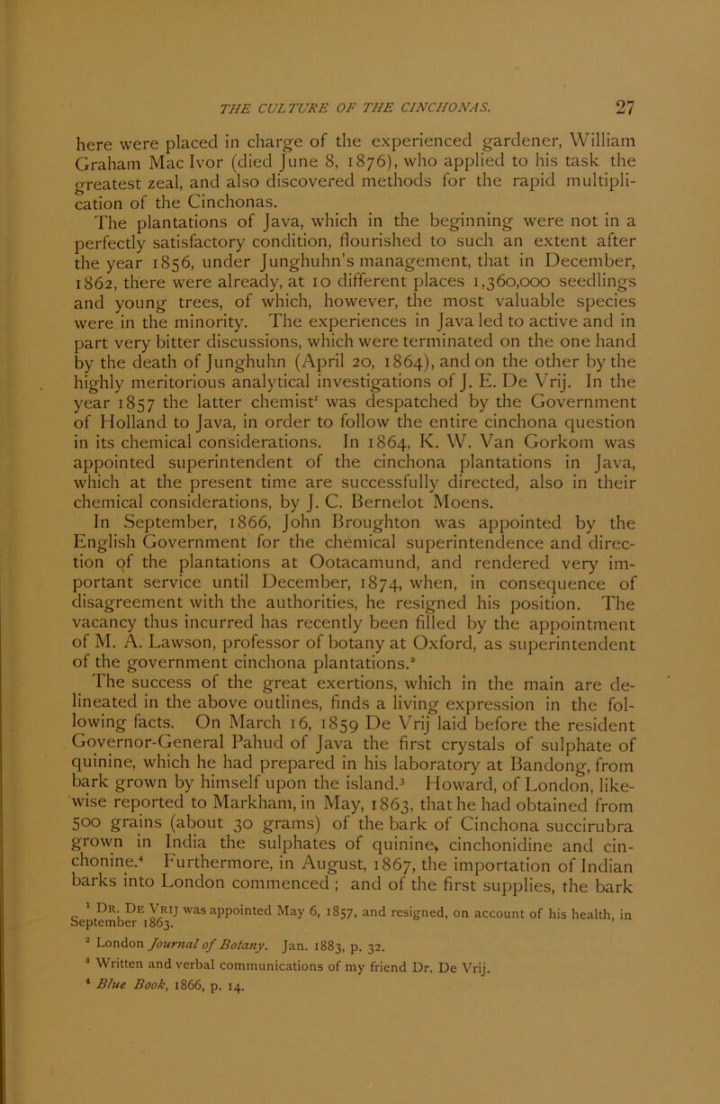 here were placed in charge of the experiencecl gardener, William Graham Mac Ivor (died June 8, 1876), who applied to his task the greatest zeal, and also discovered methods for the rapid multipli- cation of the Cinchonas. The plantations of Java, which in the beginning were not in a perfectly satisfactory condition, flourished to such an extent after the year 1856, under Junghuhn’s management, that in December, 1862, there were already, at 10 different places 1,360,000 seedlings and young trees, of which, however, the most valuable species were in the minority. The experiences in Java led to active and in part very bitter discussions, which were terminated on the one hancl by the death of Junghuhn (April 20, 1864), and on the other by the highly meritorious analytical investigations of J. E. De Vrij. In the year 1857 the latter chemist1 was despatched by the Government of Holland to Java, in order to follow the entire cinchona question in its chemical considerations. In 1864, K. W. Van Gorkom was appointed Superintendent of the cinchona plantations in Java, which at the present time are successfully directed, also in their chemical considerations, by J. C. Bernelot Moens. In September, 1866, John Broughton was appointed by the English Government for the chemical superintendence and clirec- tion of the plantations at Ootacamund, and rendered very im- portant Service until December, 1874, when, in consequence of clisagreement with the authorities, he resignecl his position. The vacancy thus incurred has recently been filled by the appointment of M. Ä. Lawson, professor of botany at Oxford, as Superintendent of the government cinchona plantations.2 The success of the great exertions, which in the main are de- lineated in the above outlines, finds a living expression in the fol- lowing facts. On March 16, 1859 De Vrij laid before the resident Governor-General Pahud of Java the first crystals of sulphate of quinine, which he had prepared in his laboratory at Bandong, from bark grown by himself upon the island.3 Howard, of London, like- wise reported to Markham, in May, 1863, that he had obtained from 500 grains (about 30 grams) of the bark of Cinchona succirubra grown in India the sulphates of quinine, cinchonidine and cin- chonine.4 Furthermore, in August, 1867, the importation of Indian barks into London connnenced ; and of the first supplies, the bark 1 Dr. De Vrij was appointed May 6, 1857, and resigned, on account of his health, in September 1863. 2 London Journal of Botatiy. Jan. 1883, p. 32. 3 Written and verbal Communications of my friend Dr. De Vrij. 4 Blue Book, 1866, p. 14.