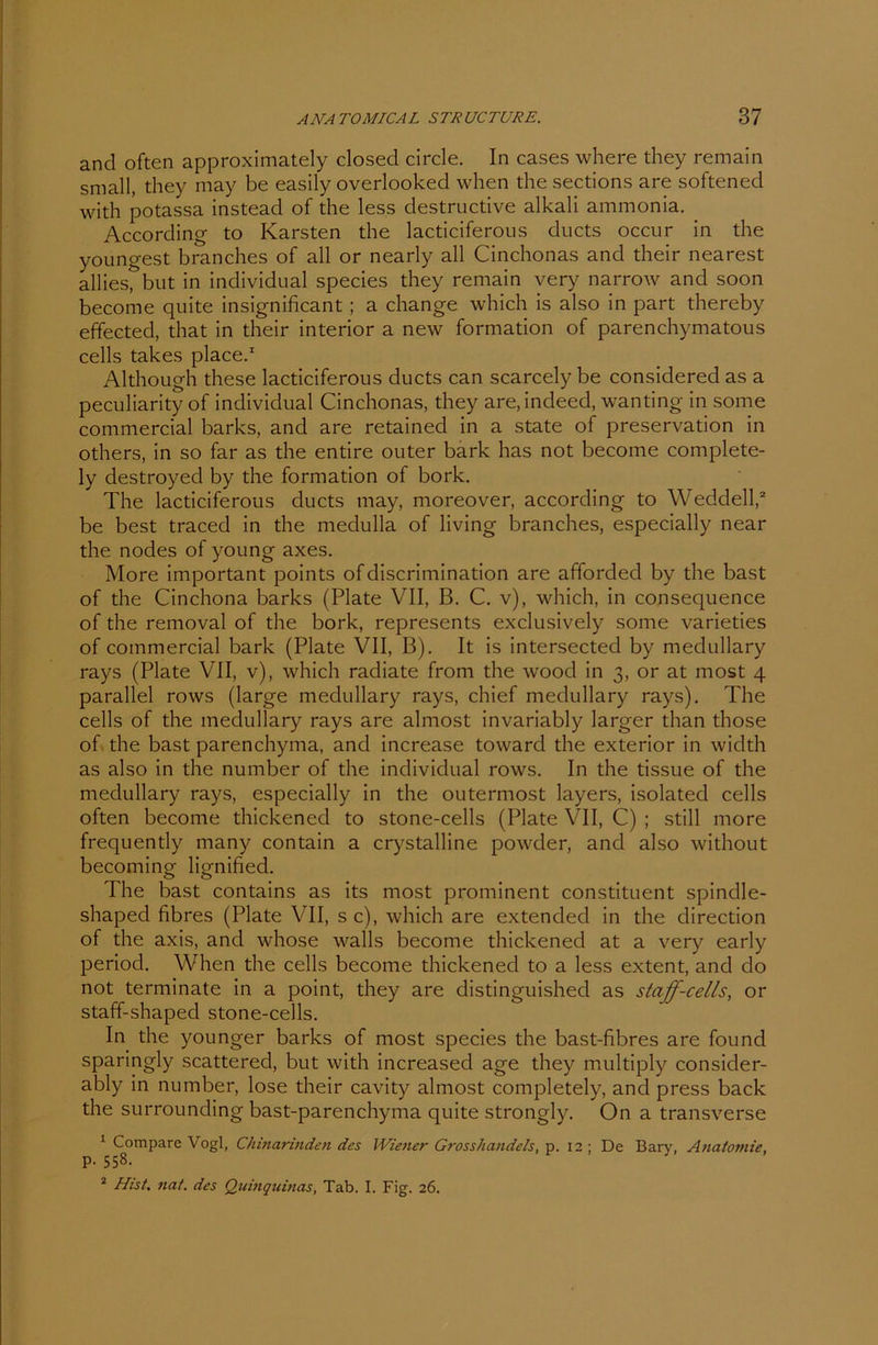 ancl often approximately closed circle. In cases where they remain small, they may be easily overlooked when the sections are softened with potassa instead of the less destructive alkali ammonia. According to Karsten the lacticiferous ducts occur in the youngest branches of all or nearly all Cinchonas and their nearest allies, but in individual species they remain very narrow and soon become quite insignificant ; a change which is also in part thereby effected, that in their interior a new formation of parenchymatous cells takes place.1 Although these lacticiferous ducts can scarcely be considered as a peculiarity of individual Cinchonas, they are.indeed, wanting in some commercial barks, and are retained in a state of preservation in others, in so far as the entire outer bark has not become complete- ly destroyed by the formation of bork. The lacticiferous ducts may, moreover, according to Weddell,2 be best traced in the medulla of living branches, especially near the nodes of young axes. More important points of discrimination are afforded by the bast of the Cinchona barks (Plate VII, B. C. v), which, in consequence of the removal of the bork, represents exclusively some varieties of commercial bark (Plate VII, B). It is intersected by medullary rays (Plate VII, v), which radiate from the wood in 3, or at most 4 parallel rows (large medullary rays, chief medullary rays). The cells of the medullary rays are almost invariably larger than those of the bast parenchyma, and increase towarcl the exterior in width as also in the number of the individual rows. In the tissue of the medullary rays, especially in the outermost layers, isolated cells often become thickened to stone-cells (Plate VII, C) ; still more frequently many contain a crystalline powder, and also without becoming lignified. The bast contains as its most prominent constituent spindle- shaped fibres (Plate VII, sc), which are extended in the direction of the axis, and whose walls become thickened at a very early period. When the cells become thickened to a less extent, and do not terminate in a point, they are distinguished as staff-cells, or staff-shaped stone-cells. In the younger barks of most species the bast-fibres are found sparingly scattered, but with increased age they multiply consider- ably in number, lose their cavity almost completely, and press back the surrounding bast-parenchyma quite strongly. On a transverse 1 Compare Vogl, Chinarinden des Wiener Grosshandels, p. 12 ; De Bary, Anatomie, p. 558. 2 Hist. nat. des Quinquinas, Tab. I. Fig. 26.