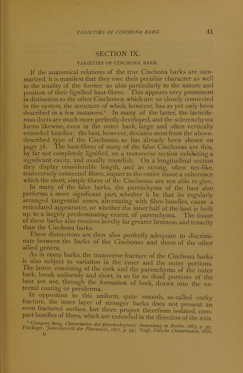 SECTION IX. VARIETIES OF CINCHONA BARK. If the anatomical relations of the true Cinchona barks are sum- marized, it is manifest that they owe their peculiar character as well to the totality of the former as also particularly to the nature and Position of their lignified bast-fibres. This appears very prominent in distinction to the other Cinchoneae which are so closely connected in the System, the structure of which, however, has as yet only been described in a few instances.1 In many of the latter, the lacticife- rous ducts are much more perfectly developed, and the sclerenchyma forms likewise, even in the outer bark, large and often vertically extended bundles; the bast, however, deviates most from the above- described type of the Cinchonas, as has already been shown on page 38. The bast-fibres of many of the false Cinchonas are thin, by far not completely lignified, on a transverse section exhibiting a significant cavity, and usually roundish. On a longitudinal section they display considerable length, and as strong, often net-like, transversely connected fibres, impart to the entire tissue a coherence which the short, simple fibres of the Cinchonas are not able to give. In many of the false barks, the parenchyma of the bast also performs a more significant part, whether it be that its regularly arranged tangential zones, alternating with fibre-bundles, cause a reticulated appearance, or whether the inner half ofthebast is built up, to a largely predominating extent, of parenchyma. The tissue of these barks also receives hereby far greater firmness and tenacity than the Cinchona barks. These distinctions are then also perfectly adequate to discrimi- nate between the barks of the Cinchonas and those of the other allied genera. As in many barks, the transverse fracture of the Cinchona barks is also subject to Variation in the inner and the outer portions. The latter, consisting of the cork and the parenchyma of the outer batk, bieak uniformly and short, in so far as dead portions of the bast ai e not, through the formation of bork, drawn into the ex- ternal coating or periderma. In Opposition to this uniform, quite smooth, so-callecl corky racture, the inner layer of stronger barks does not present even fractured surface, but there project therefrom isolated, pact bundles of fibres, which are extenclecl in the direction of the axis. in •• ^?mPar® ^erg Chinarinden der pharmakognost. Sammlung in Berlin 1861: d -?o- FlucktgerJahresbericht der Pkarmacie, 1871, p. 95 ; Vogl, Falsche CAinarln an com-