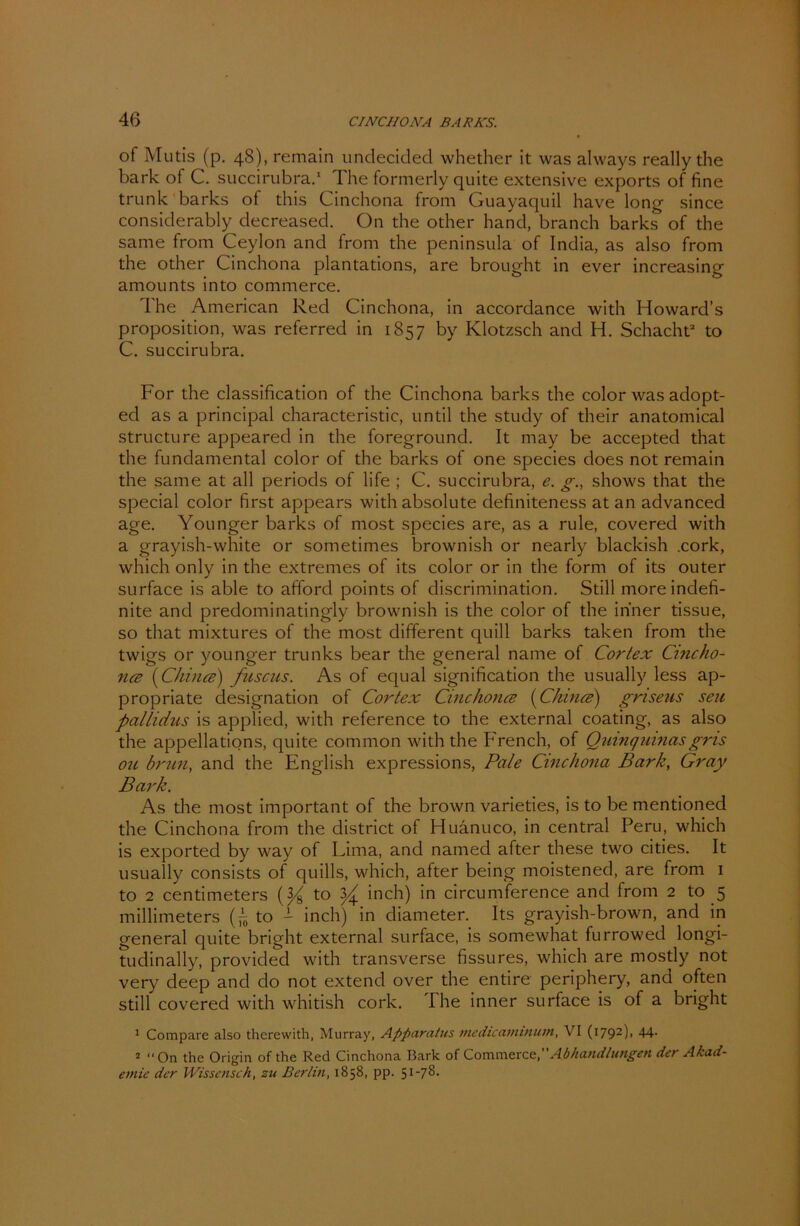 of Mutis (p. 48), remain undecided whether it was always really the bark of C. succirubra.1 The formerly quite extensive exports of fine trunk barks of this Cinchona from Guayaquil have long since considerably decreased. On the other hand, branch barks of the same from Ceylon and from the peninsula of India, as also from the other Cinchona plantations, are brought in ever increasing amounts into commerce. The American Red Cinchona, in accordance with Howard’s proposition, was referred in 1857 by Klotzsch and H. Schacht2 to C. succirubra. For the Classification of the Cinchona barks the color was adopt- ed as a principal characteristic, until the study of their anatomical structure appeared in the foreground. It may be accepted that the fundamental color of the barks of one species does not remain the same at all periods of life ; C. succirubra, e. g., shows that the special color first appears with absolute definiteness at an advanced age. Younger barks of most species are, as a rule, covered with a grayish-white or sometimes brownish or nearly blackish .cork, which only in the extremes of its color or in the form of its outer surface is able to afford points of discrimination. Still more indefi- nite and predominatingly brownish is the color of the inner tissue, so that mixtures of the most different quill barks taken from the twigs or younger trunks bear the general name of Cortex Cincho- ncB (Chince) fuscus. As of equal signification the usually less ap- propriate designation of Cortex Cinchonce (Chince) griseus seit pallidus is applied, with reference to the external coating, as also the appellations, quite common with the French, of Quinqumasgns ou brun, and the English expressions, Pale Cinchona Bark, Gray Bark. As the most important of the brown varieties, is to be mentioned the Cinchona from the district of Huanuco, in central Peru, which is exported by way of Lima, and named after these two cities. It usually consists of quills, which, after being moistened, are from 1 to 2 centimeters to ^ inch) in circumference and from 2 to 5 millimeters to - inch) in diameter. Its grayish-brown, and in general quite bright external surface, is somewhat furrowed longi- tudinally, provided with transverse fissures, which are mostly not very deep and do not extencl over the entire periphery, and often still covered with whitish cork. The inner surface is of a bright 1 Compare also therewith, Murray, Afiparatus medicaminum, VI (1792), 44. 2 On the Origin of the Red Cinchona Bark of Commerce,Abhandlungen der Akad- emie der Wissenseh, zu Berlin, 1858, pp.