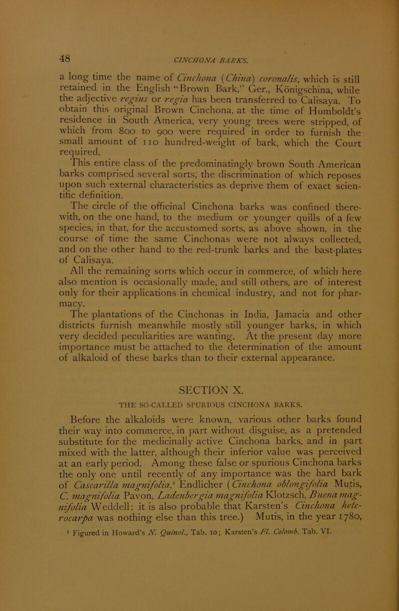 CI NC HO NA BARNS. a long time the name of Cinchona (China) coronctlis, which is still retained in the English “Brown Bark.” Ger., Königschina, while the adjective regius or regia has been transferred to Calisaya. To obtain this original Brown Cinchona, at the time of Humboldt’s residence in South America, very young trees were stripped, of which front 800 to 900 were required in Order to furnish the small amount of 110 hundred-weight of bark, which the Court required. This entire dass of the predominatingly brown South American barks comprised several sorts, the discrimination of which reposes upon such external characteristics as deprive them of exact scien- tific definition. The circle of the officinal Cinchona barks was confined there- with, on the one hand, to the medium or younger quills of a few species, in that, for the accustomed sorts, as above shown, in the course of time the same Cinchonas were not always collected, and on the other hand to the red-trunk barks and the bast-plates of Calisaya. All the remaining sorts which occur in commerce, of which here also mention is occasionally made, and still others, are of interest only for their applications in Chemical industry, and not for phar- macy. The plantations of the Cinchonas in Inclia, Jamacia and other districts furnish meanwhile mostly still younger barks, in which very decided peculiarities are wanting. At the present day more importance must be attached to the determination of the amount of alkaloicl of these barks than to their external appearance. SECTION X. THE SO-CALLED SPURIOUS CINCHONA BARKS. Before the alkaloids were known, various other barks found their way into commerce, in part without disguise, as a pretended substitute for the medicinally active Cinchona barks, and in part mixed with the latter, although their inferior value was perceived at an early period. Among these false or spurious Cinchona barks the only one until recently of any importance was the hard bark of Cascarilla magnifolia,1 Endlicher (Cinchona oblongifolia Muds, C. magnifolia Pavon, Ladenbergia magnifolia Klotzsch, Buena mag- nfolia Weddell; it is also probable that Karsten’s Cinchona hete- rocarpa was nothing eise than this tree.) Mutis, in the year 1780, 1 Figured in Howard's N. Quinol., Tab. 10; Karsten’s FL Colomb. Tab. VI.