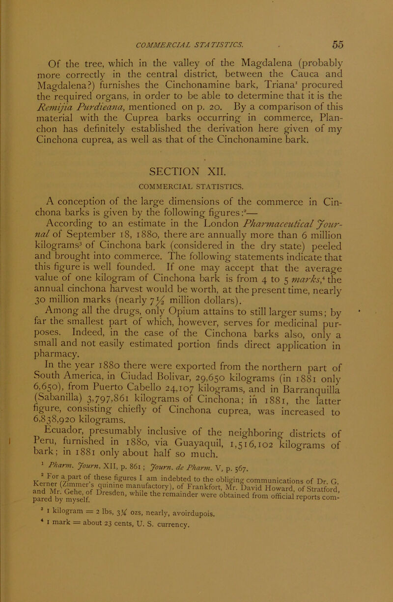 Of the tree, which in the valley of the Magdalena (probably more correctly in the central district, between the Cauca and Magdalena?) furnishes the Cinchonamine bark, Triana1 procured the required Organs, in order to be able to determine that it is the Remijia Purdieana, mentioned on p. 20. By a comparison of this material with the Cuprea barks occurring in commerce, Plan- chon has definitely established the derivation here given of my Cinchona cuprea, as well as that of the Cinchonamine bark. SECTION XII. COMMERCIAL STATISTICS. A conception of the large dimensions of the commerce in Cin- chona barks is given by the following figures:2— According to an estimate in the London Pharmaceutical Jour- nal of September 18, 1880, there are annually more than 6 million kilograms3 of Cinchona bark (considerecl in the dry state) peeled and brought into commerce. The following Statements indicate that this figure is well founded. If one may accept that the average value of one kilogram of Cinchona bark is from 4 to 5 marks? the annual cinchona harvest would be worth, at the present time, nearly 30 million marks (nearly 7^ million dollars). Among all the drugs, only Opium attains to still larger sums; by far the smallest part of which, however, serves for medicinal pur- poses. Indeed, in the case of the Cinchona barks also, only a small and not easily estimated portion finds direct application in pharmacy. In the year 1880 there were exported from the northern part of South America, in Ciudad Bolivar, 29,650 kilograms (in 1881 only 6,650), from Puerto Cabello 24,107 kilograms, and in Barranquilla (Sabanilla) 3,797,861 kilograms of Cinchona; in 1881, the latter figure, consisting chiefly of Cinchona cuprea, was increased to 6,838,920 kilograms. Ecuador, presumably inclusive of the neighboring districts of Peru, furnished in 1880, via Guayaquil, 1,516,102 kilograms of bark; in 1881 only about half so much. Pharm. Journ. XII, p. 861 ; Joum. de Pharm. V, p. 567. For a part of these figures I am indebted to the obliging Communications of Dr G Keiner (Zimmer s quinme manufactory), of Frankfort, Mr. David Howard of Stratford pa?ed by mys'df DreSdc’ the r'“aidw from oXIalreponfcom-' i kilogram — 2 lbs, 3^ ozs, nearly, avoirdupois. 1 mark = about 23 Cents, U. S. currency.