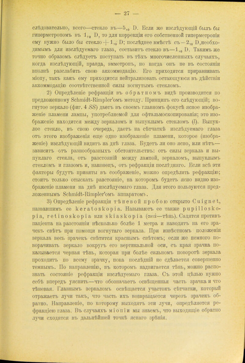 cji’feßOBaTejiBHo, Bcero—cTeiao bt>—5,0 D. Ecan ace nsca'feßyioiiijfi 6 nun. 6bi rrmepMeTpoiiOiMB. bt> 1,0 D, to ßan KoppeKpin ero coöctbghhoh rnnepMeTponin euj nyjKHO öbiao 6li CTeKao-f-'l,0 D; noca^ßtiee bmIict^ ct. —2,0 D,Heo6xo- ähmbim'b ßan HBCJi'feflyeMaro raasa, cocTaBHTT. CTeKJio bt.—JL,0 D. TaKmvrc. ace tohho oöpasoMT. cjr&flyeT'B nocTynaTt bt. t^xt. MHoronncaeHHbixT. caynanxT., Kor^a nscjrijßyromin, npaB,n;a, oMMeTponn., ho Kor^a oiit. ne bt. coctohbhi BIIOJIH'fe paSCJiaÖHTL CB OIO aKKOMMO^aiUIO. Ero npHXO^HTCfl npHpaBHHBaTB Miony, Taten KaKT. euj npnxoßHTcn He0Tpaan3OBaTb ocTaioinjiocH bt. ßMcTBin aKKOMMO^apiio cooTirfiTCTBennon chjibi BorayTtiMT, CTeKaoMT». 2) Onpeft'fejieHie pecfipaKpin bi, o 6 p a t h o m t> bh^ npoH3BO,n,HTCH no npe,pojKeHHOMy Schmidt-Rimpler’oMT. MeToa,y. IIpnHpHnT. ero cahßyiomjn; bo- rnyToe 3epKajio (<$>nr. 4 SS) ,n;aeTT> bt. CBoeMT. raaBHOMT. ^OKycfe ncHoe iraoöpa- aceme njiaMeHH aannbi, ynoTpeöaneMon ,n,aa otJiTaabMOCKonnpoBaHin; oto h30- öpaaceiiie HaxoßHTca Meac^y 3epKaaoMT> n BbinyiubiMT. ctgkjiomt. (I). BbinyK- aoe creKJio, bt. cbok) onepejp., ;i;aeTrn Ha chTnaTiek Hscjrfeffyewaro rjia3a ott. 9Toro H3o6pajKeBiH eme oßno H3o6paaceHie naaMenn, KOTopoe (nsoöpa- aceme) H3ca,fe,nyiomi0 bh^htt. na ,a,Hrfc rjia3a. By,n;eTT> an oho hcho, hjm hütt.— 3aBHCHTT> OTT) pa3II006pa3HbIXT, OÖCTOflTeaLCTBT»: OTT. CHabl sepitaaa H Bbl- nyKaaro CTGKaa, oa,rb pa3CTOHHi0 Meatjiy aaMnon, 3epKaaoMT>, BbinyKabiMT. CTenaoMT» h raa30MT. h, iiaKoneipb, ott. petftpaKnin nocat^iHiiro. Ecan bc& hth (|>aKTopLi öy^yTT) npnHHTbi bt> cooöpaaceme, mohcho onpe^tanTb pe<|)paKn,iio; ctohtt. ToanKO OTHCKaTt pascTOHHie, Ha KOTopoMT. Syrern hcho bh^ho H30- öpaacenie naaMeim Ha ßfffi nscaljßyeMaro raasa. t^aa ototo noat3yioTCH npe,!- aoaceHHBiMT) Schmidt-Rimpler’oMT. annapaTOMT. 3) Onpe^aenie pe$paKii,iH t 'S h e b o n n p o 6 o io OTKptiTO C u i g n e t, iiasBaBuiHMT. ee keratoskopia. HastmaioTT. ee Taoce pupillosko- pia, retinoskopia nan skiaskopia (oxia—t^hh). CanaTca npoTHBT. naii,ieiiTa Ha pascToanin h'Sckojee.ko öoahe 1 Mei’pa h iiaRO’pirr. na ero spa- neKT. CB'ijTT. npn noMOipn BornyTaro sepKaaa. ripn hsb^cthomt. noaoaceHin sepkaaa Beet spane kt. cb^thtch KpacnniMT. cb^tomt»; ecjin ace HeMHoro no- BopannBaTL 3epitaao bokpjtb ero BepraKaabHon oen, ct. icpaa 3panica rio- KaabiBaeTcn neprian limb, KOTopan npn öoalie cnabiiOMT. noßoporfc 3epiiaaa iipoxo/inrn no BceMy spanKy, nona nocah^iiiH ne CArhaaeTCH coßepmenHO TeMHbiMT». IIo HanpaBaeHiio, bt. kotopomt» iia^BnraeTcn Thiib, Moatno paeno- 3HaTb cocToanie pe(|)paKii,in H3carh;iyeMaro raa3a. Ct. 9to0 ipl.ai.io nyatHO ceö'h Bnepe,n,T> yncnnTb—hto o6o3nanaeTT) ocBiinu,00HaH nacTb spanna n hto rhneBaH. raasHbiMT. sepKaao.M'b octrlnipieTcn ynacTOKt chTnaTKH, icoTopun OTpaacaeTT) aynn Tairn, hto nacTb hxt. B03Bpam,aeTCH nepe3rb spanein. 06- paTHO. Hanpaßaeeie, no KOTopoMy Bbixo^aTT» oth aynn, onpe^haneTCH pe- ({>paKu,ieio raa3a. Bt. caynanxT. Mion in mhi anaeM'b, hto BbixoAnupie oöparao aynn cxoftfiTcn bt. ^aabirhninen Tonieh ncnaro ap'&Hin.