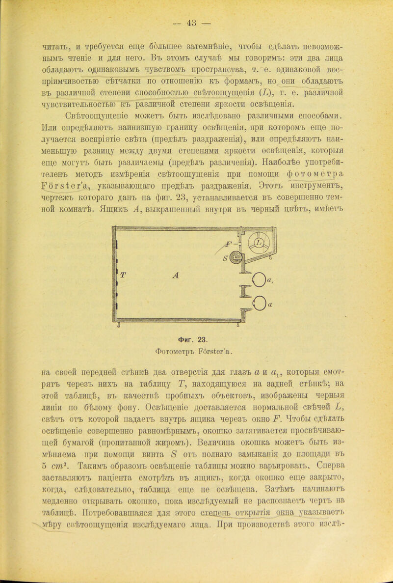 HHTäT&j n Tpe6yeTC.fi em,e öÖJiLinee 3aTeMHrfmie, htoöbi ciy&JiaTB HeBOSMo®- HBiMt HTeme h rjisi nero. Bt> 9tomt> cjiynaF mbi roBopHMT>: bth ipa Jinu,a OÖJiaßaiOTT) OßHIiaKOBBIMT) HyBCTBOMT) npOCTpaHCTBa, T. e. OßHHaKOBOÖ BOC- iipinMqnBocTE.10 cfrrnaTKH no OTHomeHiio kt> $opMaMT), ho ohh oöiia^aiOTT) BT> pa3JIHHHOH CTeneHH CnOCOÖlIOCTLIO CB'feTOOipyHJ.eHiH (L), T. e. paSJIHHHOH HyBCTBHTeJEBHOCTBIO KT) pa3JIHHHOfi CTeneHH HpKOCTH OCBrkmeilifI. CB'j&TOomym.eme mohcctT) ölitb H3Cjrß,2iOBaHO pa3JiHHHBiMH cnocoöaMH. Hjih onpe^HHiOTi) HaniiHsmyio rpairnpy ocBrfim,eHi>i, npn kotopomt. em,e no- nynaeTCH Bocnpifme cBÜTa (npejrfurB pasßpajKemfl), hjih onpeff&JiaiOTT) Han- MeHBrayio pasHHpy Meacßy ^ByMH CTeneHHMH fipKOCTH ocßFi^emfi, KOToptia em,e MoryTT. öbitb pasjomaeMBi (npe^ünT) pa3JHiHemH). Hanöojrlke ynoTpeön- TejieHT) MeTOffT) H3MrßpeHia CB'fcToomymem.si npn noMomjH $ o t o m e t p a Förster’a, yKasBiBaioni.aro npe.n.'ßjn, pas^paacema. 9tott> HHCTpyMeHTT», nepTeiKT) KOToparo flairt na <J)Hr. 23, yCTaHaBJiHBaeTCH bt> coBepmeHHO Te\t- HOfi KOMHarfi. Hm,IIKT> A, BLIKpameHHLIH BHyTpH BT> HepIIBlH HBrM’T>, HM^eTT) <t>nr. 23. OoTOMeTpt Förster’a. na CBoefi nepeßneß ciimK'ß ßBa oTBepcTia ipa rjiasT) a h cix, kotopbih cmot- paTT) Hepe3T> hhxt> na Ta6jmu,y T, HaxoflHmyiocfl Ha saßHefi ct^hrF; Ha 9TOfi TadjIMpt, BrB KaneCTßF npOÖHBIXT) OÖieKTOBT), HSOÖpaJKeilBI HepHBIfl jipihi ii no 6'IiJio.My (|)Oiiy. OcBf>menie ßocTaBJMeTca nopMajmnofi cBrßneß L, CBf)TT> OTT) KOTOpOH Iia^aOTT) BHyi’pB HIII,HKa Hepe3T> OKIIO F. lIto6bI Cß'IiJiaTB ocBlmienie coBepuieimo paBiioMFpiiBiMT), oKomKO saitfirHBaeTca npocBFnimaio- m,eß öy.Maroß (nponnTaiiHoß jkhpomt>). BeJimnma oi;omKa mojicctb öbitb H3- M^HaeMa npn noMomp BHH'ra S ott> nojmaro saMBHcaum ßo iiJioui,a;i,ii bt> 5 cm2. TaicHMT) o6pa30i\rB ocßlimeiiie TaöjiHii,ßi mojicho BapnupoBaTB. Cnepiui 3acTaBJi.HioTT) naujoiiTa cmotpFtb Brn hiu,hkt., Korßa okoliiko em,e aaitpHTO, KOiyi,a, cMi^oBaTejiBiio, Ta6jinu,a em,o ne 0CBrlHH,eiia. 3aii}MT> HamwaiOTT) Mejpemio OTKpBmaTB oicoiiiko, noica HBCJi'Ii^yeMBifi ne pacnoBiiaeTT. nepTT» na Taöjimi;!). HoTpe6oBaBUiancH ji,ji>[ m'oro cxaceiiB OTKpBiTia oicua yKasBiBaeTT» Mifipy cirftTOomyipeniH iiricjiF^ye.Maro jinn;a. Bpn npoHBBOßCTB'Is s-yroro iiacjif.-