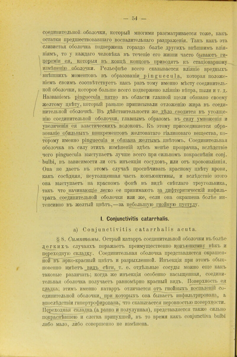 coejuniHTejiLHoil oöojiohkh, KOToptiS mhofhmh pa3cmaxp h b a e x c>i xoace, Kain» ocTaTKii npe^inecTBOBaBiiiaro BocnajMxejiBHaro pasApaacema. Tain, Kain, 9Ta cjiHBHCTaa oöoJioaKa no^Bepaceiia ropasno öojrhe npymxa, BHinraHMa, BJiia- HiaMT, ? to y KajKßaro nejioB'&Ka Ba> Teneme ero hch3hh nacxo öBiBaroxa, yvl- 5.epßMia ea, kotopbih bt. KonpT KonnoBa, npHBonnTa, kt> CTaujoHapHOMy HBM'feiieHiio oöqjiohkh. Pejitecjarfee Bcero CKa3LmaeTca BJiiaiiie Bpe^HLixa, BH'femnaxa, MOMeiiTOBa. bt, o6pa30BaHiH_jyinguecula, KOTopaa nojioace- HieMT» CBOHMa. COOTB'feTCTByeTT, KaKT, pasa, TOMy HMeHHO M'&CTy COeUBHHTeJIB- hoh oöojiohkh, KOTopoe öojiLiiie Bcero nonBepaceHO Baiaiiiio BbTpa, ntum a t. h,. Ha3ßanieMa, pingueeula naiHO Ba> oömcxH raasHoß mera oöaaano CBoeay acejiTOMy pB^Ty, KOToptiß paHbine npunncBiBajm OT-noaceHiio acnpa bt. coe.nn- HHTejiBHoß oöoJioaKT. Ba, Hrfeß ct b h xe ji b u 0cth ace.j^jklcbohhtch K.a> yxojmie- Hiio coejunuiTejitrioH oöojiohkh, raaBntiMa, oöpasoMa, bt. cruiy yMHoacemH n yBeanaeBia ea oaac.TnaecKnxa, bojiokohh,. Ka> OTOMy npHCoeHUHaexca oöpa- 30Bame oÖHatHBixa, KOHKpeMeHTOBa, aceaTOBaiaro riaaiinoBaro BeigecTBa, ko- TopoMy HMeHHO pingueeula m oömana acejiTBiMa, n.B'feTOMa». CoennHnxejiBHaH oöojioaKa Ba> CHJiy 9THxa> HSMineniß snbcB Menbe npo3paaHa, Bca’feji.CTBie aero pingueeula BBiCTynaeTa, ayame Bcero npn chjibhomx, noKpacH'bmn conj. bulbi, bh> saBHCHMOCTH jih oxa, HHa,eKHHi cocynoßa,, hk oaa, KpoBonaniaHia. OHa ne naeTa> Ba, btomx, cayaab npocßbaHBaTB icpacHOMy HB^Ty KpoBii, Kam, coc'fe.pMfl, HeyTOJiH;eHHaa aaciB KOHa,K)HKTHBBi, h BCjrbncxBie btoto OHa BBiCTynaeTa, na KpacHOMa, (jionb Ba> Biiab Cßhuiaro xpeyrojiBUHKa, Tana, axo iiannHaioiiije JierKO ee npiuiHMaiOTa, 3a ßncjiTepHTHHecKifi iiHtfinjiB- xpaia?_ coeHHHHxeJiBHoß oöojiohkh hjih ace, ecjra ona oKpamena öojibe nn- T6HCHBH0 Ba, HteJITBlfi PB^TX,,—3a HeÖoaBIHYIO THOfinyK) HYCTY.HY. I. Conjunctivitis catarrhalis. a) Conjunctivitis catarrhalis acuta. § 8. CuMnmoMU. OcTpBifl KaTappa, coejuniMxejiBiiofi ooojio'ikh bx, öo.xke j^ejrKHxa» cjiyaauxa. nopaiKaexa, npeHMymecxBeimo ko ha, 10 ii kthby^ bIiki, n HppexoHHyio cKaa^Ky. CoeßHHHTeJiBHafl oooJioaKa 11 pe^exabjiheTCH OKpamen- iToß Ba, npKO-KpacHi.iß msivra, h paapnixaeHiioß. MuneKgia npn axona, oöbik- HOBenno iiMbexa, bhj.3, clmi, x. e. OTjiTjiBiiBie cocynui mojkho eine Kana» xauoBBie pa3aHaaxB; Korna ace Hua,eKiijH ocoöemiO' nacBim,eririaH, coeHHini- xeaBiian oöoaoaica nojiyaaexa, painiOMbpHO icpacnuß Biina,. IIoBepxHocxB ea raajpca; otmm'b HMeimo Kaxappa» oxjnmaexcH otb. rnofiiiBixrB Bocnaaeniß co- eHHHHxeaBHoß oöojiohkh, npn Koxopuxa» ona öi.inaexa, iiiKjHiJibTpHpoBana. a BnocJi'lw'TBiu rHnepxpo(J)HpoBaHa, uxo CKasBicaexcH nepoBnocxBio noBepxHoeTH. IlopexoniuiH ciaaftKa (a painio h nojiyjiynnaH), iipeHcxaBJuiexcH Taicace chjibho noKpacn'&Biueio h aienca iipiinyxnieß, Ba, to b])omh Kam, conjunctiva bulbi jihöo Majio, jihöo coBepineiino ne M3Mrhiieiia.