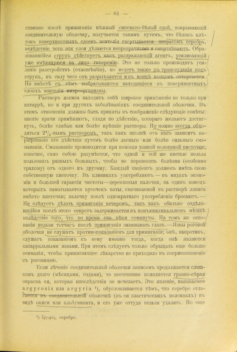 CTBeimo nocjrfc npHacnrama H'&iKHBifi ^crmeBaTO-ö'ßjiBifi cjkbi, noKpBiBaiomiß coe^HHHTejiLHyio oöojioMKy, iioay'iaeTca TaKHMB nyTeMB, hto 6'Ltokb kjiB- tokb itobepxhoctuLixrL cjioobb aiiHTcjiia CBepxBiBaeTca iiHTpaxoMB cepeöpa, BCjr&ßCTßie ncro bth cjioh ^ßaarorca nenpospaHiiBiMH h OMepxBbiiaiOTB. Oöpa- 30BaBUjiiiCH Qi’pyirB ^feficTByeTT) Kaict pa3jpa^aiom,ifl areiiTB, ycHJiHBaioipifi yace iiMlnomyioca Ha jugjo nmepeMiio. 9to He tojibko nponsBOflHTT. ycn- aeHie pa.3CT[)0ÜCTB'B (exacerbatio), ho Be,n,eTB TaKJKg jp Tna.Hcriv7fa.nitr noftB CTpynB, bb cnjiy nero oiib paspBixjiaeTca h bb kohh/B kohu,obb oTTopraeTca. Ho BirbcT'fe cb tJimb BBiöpacBiBaiOTca Haxo^aiujeca bb noBepxuocTHBixB cjioh xb 9nnTejiia MHKpoopraiiH3Mbi. PacTßopB nannca tiaxoßiiTB ceörb mnpoKoe npnarfcHeirie He tojibko npn KaTappb, ho h npn ßpyrnxB saöojrßBaniaxB coeßHiiHTejiBiiofi ooojiohkh. Bb 9tomT) OTHomenin pojhkhbi öbitb hphhhtbi bb cooopaaceeie ca'bpyioipie cobIitbi: MHorie BpaHH npHMiniaiOTB, rjiaßa no äMctbho, Koxoparo acejiaiOTB pocTiir- HyiB, öoji'ße cjiaöbie hjih öojrfee Kpfemde pacTBopu. Ho mojkho Bcena oöxo- piITBCH 2°/0-HBIMB paCTBOpOMB. THKB ItaKB BHOJHI'fe OTB HHCB 3äBHCHTB Ba- pnipoBame ero piaiCTBia nyTeMB öojrfce jierKaro hjih öojrfee cnjiBHaro civia- 3BiBaHia. CMa3BiBaHie nponsBopHTca npn noMoipii tohkoö bojiochhoh khctohkh; KOHeHHo, ca.\io co6oio pacyMbeTca. hto opeofl u toh jKe khctbio hbjibsh H0JIB30BaTB pa3HBIXB Ö0JIBHB1XB, HTOÖBI He nepeHOCHTB ÖOJlllSHH (üCOÖeHHO TpaxoMy) otb opiioro kb ppyroay. KajKpBifl napiein'B ^ojinceuB hmIitb cboio coocTBetmyio khctohk}'. Bb K.iHHiiKaxB ynoTpeÖJimoTB — bb BripaxB 9koho- \iin h oojiBHieß rapaHTin hhctotbi—nepeBamiBia najiOHKii, na o^hhb kohciib KOTopBixB naMaiBiBaeTca KyconeKB BaiBi, CManHBaeMofl bb pacTBopb Jinnacä bm^cto khctohkh; najiOHKy noc.ib ojpoKpaTiiaro ynoTpeöjiema öpocaiOTB.— He cjiiipycT'h pbjiaiB npHVKnraiiia iienepoMB. xaicB Kain. oöii.ibiio OTpbJia- IOIlljfiCH nOCJTß 9T0r0 CeKpeTB BapepiKHBaeTCH BB KOHBIOHKTHBaJIBHOMB M'ßuiicb BCJl^ftCTBie TOTO, HTO BO Bpe.MM Clia B'ÖKII COMKHyTLI. Ha TOMB ?KG OCHO-7 Banin nejB3ii tothbcb nocjrk npnacKraHia oamisBiBaTb rjiäsB.—Hsbbi poroßoß1 oöojiohkii ne cjiyjKaTB npoTHBonoKasaHieMB pjia npHJKHrania; oirß, nanporaBB, cnyataTB noKa3ameMB kb iieMy HMeiiiio xorpa. Korjfa orrb HBJiaioTca KaxappajiBUBi.MH asßaMH. Hpn otomb cjrfepyeTB tojibko oöpaipaiB eiu,e öo.irane BHHMania, htoöbi npHJKHraiomee .T^KapCTBo ne npaxoAHJio bb conpHKOciioBenie cb poroBHpeio. Ecjih Ji^nenie coe^HiiHTejiBHoß oöojiohkh jibiihcomb iipopojmcaeTca cjhiiu- komb pojiro (M'hcapa.MH, ro;j,a\in), to nocTenenno noaiuiaeTca rp>i3iio-crbpaa oKpaciia ea, KOTopaa ßnocjibpcTBin ne ncnesaeTB. 9to aBjieiiie, 11a31.mae.M0e argyrosis hjih argyria ‘), oöycjioBJiHBaeTca T'Bmb, hto cepeöpo oi’Jia- ßaeTca bb ooeru,HiiHTejiBnofi oöojtohk'S (bb ea 9JiacTHHecKHXB BOJioKiiaxB) bb BHAri. okhch hjih ajn.öyMHiiaTa. h ero yace oTTy^a 1 iejit.ua yjuuiHTi,. Ho eu;e *) apv'jpot;, cepeöpo.