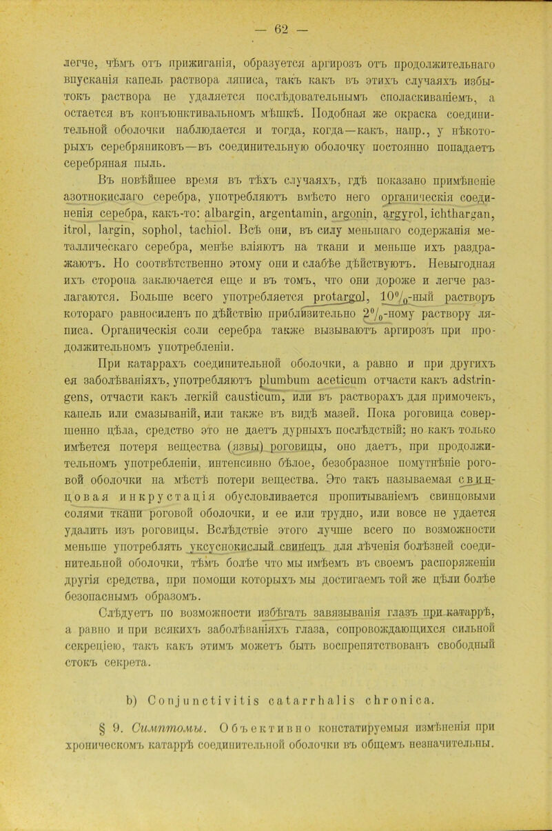 -nerue, H'hMX. oxx> npnacnraHiH, oöpaayexcH aprHpo3x> oxx> npoßOJKKHxeJibHaro BiiycKaniji KaneJib pacxBopa Jiminca, xakx> Kaicx. bx> 3xhxx> cJiyqaHXTj hsöbi- tokx> pacxBopa ne y^ajweTca nocjrfeßOBaxejibiibiMX:. cnojiacKHBarrieMb, a ocxaexcn bx> KonxnoHKXHBajibHOMT» Mt.midi. Ilojipönaji xce oicpacKa coeßwiH- TejDbHoS oöojio'ikm iiaÖJiiogaeTCH h Torßa, Kor;i,a —icairb, nanp., y rrfeKoxo- pbiXTi cepe6pBUHKOBrb—bx> coejpHHxejibHyio oöojroxKy hocxohhho noHa,n,aexH> cepeöpHnasi nbuib. Bx> iioßfamiee BpeMH bx> Trhxx> cjiyqaflxx,, ixfe noKa3aHO npiiMbricuie aaoTHOKiicjiaro cepeopa, ynoxpe6jiaioxx> bm'&cto Hero opranuxecKin coeßH- HeHia cepeßpa, KaKx>-xo: albargin, argentamin, argonin, argyrol, ichthargan, itrol, largin, sophol, tachiol. Bcrb ohh, bx> cajiy MeHbuiaro co^ep/KaHin Me- TajunmeoKaro cepeöpa, M6Hrke bjhhioxx. na Titam-i n Menbine hxx> pasjipa- JKaioT-B. Ho cootbbtctbehho 3T0My ohh h cjiaöbe fffeöcTByiOT'B. IieBbirogtiafl hxx> CTopoua 3aKJno'iaeTCH eiu,e h bx> xomx>, hxo ohh ßopoiite n jierxe pa3- jiaraiOTCH. Bojibuie Bcero ynoxpebjmexcfl^ protaggol, 10%-hbih pacxBopx> KOToparo paBHOcHJieH'b no ßMcxBiio npn6jM3HxejibH0 2°/o-0OMy pacTBopy jih- rraca. OprannnecKia cojih cepeöpa xatOKe Bbi3biBaioxb aprHpo3x> npn npo- ÄOJKKHTejDbHOM'L ynoxpeöjiemii. npn KaTappaxx> coeftHiiHxejibnoH oöojiohkh, a paBHo h npn ^pyrnxa. en 3a6ojr&BaHiHxx>, ynoxpe6jraioxx> plumbum aceticum oxuacxn KaKX> adstrin- gens, oxxacxn Kanx» JierKiH causticum, hjih bx> pacxßopaxx> ßjm npnMoxeicb, KaneJib hjih CMa3biBamfi3 hjiii xaoce bx> bii^ Maseß. noita poroBHua coßep- meHHO p'bjia, cpeji,CTßo 9xo ne .aaexx. aypnbixb nocjr&acTBiH; ho Kaitb xojibKo HMikexca noxepa BeujecTBa (h3bbi) poroBHupi, oho aaexb, npn npoaojDKH- TejibHOMx» ynoxpeöjienin, HHxenciißno ö'fejioe, 6e3o6pa.3Hoe noMyxH'bnie poro- boh oöojiohkh na Mbcx'h noxepn Beipecxßa. 9xo xaKX> Ha3biBaeMaa cbjlbl- poßaa h h Kpy ex au,in oöycjroBJiHBaexca npomiTbiBaHieMX> cbhhhobbimh cojiflMH TKann poroBofi oöojioxKH, h ee hjih xpyaHo, HJIH BOBCe He yaaexca y^aJiHXb H3X> poroBiipw, Bcji^cxBie sxoro Jiynme Bcero no bo3mo}khoctii Meiibine yrioxpeÖJinxb jKcycHOKHCJibiH cßimeipb jum Jilixenin öojrimet coegn- HHxejibrioH odoJioxKii, t^mx> öojibe hto mbi iiMrbeMx> bx> CBoeMb pacnopflacemH ßpyrifl cpe^cxBa, iipii iiomohiii Koxopbixx> Mbi aocxiiraeMb toh :ice plum öojiiie 6e3onaciibiMX> oöpa30Mb. Gjib^yexxj ho bo3mojkbocth iijaöftraxb 3aBH3HBaniH rjia3b npu icaxappb, a paBiio h npn bchkhxx> saöoji'bBaHiaxb rjia3a, con])oboxc^aio11pixch ciiJibHofi ccicpenjeio, xaicx» icaicb 3xhmt> MOiKexx. öbixb BOCiipenHTCxnoBaixb CBOÖo^Hbifi ctokxj ceitpexa. b) Conjunctivitis catarrhalis chronica. § 9. CuMnmoMU. OörbeKXHiino KoiicxaxiipyeMboi HSM^HemH npn xpoiiti'iecKOMXj icaxapp'l3 coeg,HUHxejibnoH oöojio'iiui Bb o6ui,eMrb nesHaxHxejibnbi.