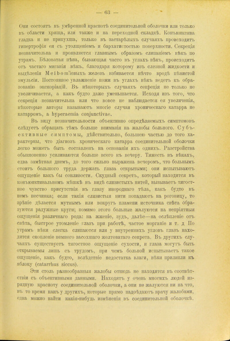 Ohii coctohtt. bi. yMifipeHHOii KpacHOTb coeßHHHTeJiBHOÖ oöojiohkh hjih tojibko bi. oÖJiacTH xpaipa, hjih Tairne n na nepexoßHOH ciuaji,K'k. Korn.ioiiKTiiBa raaflKa n He npirayxina, tojibko bt> 3acTaprfeju.ixrB cjiynaaxT. nponcxo^HTT. riinepTpo(|)iH ea crB yTOJiiH,emeMT> h öapxai’HCTOCTBio noßepxHocTH. Ceapenja He3HaHHTeaBHa n npoaBJiaeTca rjiaBiiLiiMT. o6pa30MT> cjinnaniewT. B'feKT. ho yTpaMT.. B'kiiOBaTafl n'bna, 6LiBaiom,aa nacTO bt. yrJiaxT. bükt., npoHCxoßHTT. ott. nacTaro Miirama b^kt., öjiaroflapa Koi’opoMy H3T> cjie3Hofi jkh^kocth h BBijykienia M e i b o m’ießBixi, Hcejie3T> B3ÖHBaeTca h^ito Bpo.n.'fe nbHHCTofi awyjiBciH. IIocTOfiHHoe yBJiajKHenie kojkh bt. yniaxT. bükt. Be^eTT. kt> oöpa- soßaHiio 9KCKopiau,ifi. Bt> HbKOTopBixT. cjiyHaaxT. ceicpeuja ne tojibko He yBeJiH'iHBaeTca, a KaicB öy^TO ßaace yMeHBinaeTca. Hcxo,n,a h3t> toto, hto ceKpenja nesHaHHTejiBHa hjih hto BOBce He HaöJiioßaeTca ea yBejmaema, ii'bKOTopBie aBTopBi nasBiBaioTT. MHorie cjiyaaH xpoHnnecKaro KaTappa He KaTappoM'B, a hyperaemia conjunctivae. Bt. BHJ^y He3HaHHTeJIBHOCTH OÖT.eKTHBHO Onpe^luiaeMBIXT. CHMnTOMOB'B cnbjiyeTK oSpaipaTB t^mt. öojiBine BHHMania Ha acajioÖBi öojibhoto. C y 6 t>- eKTHBHBie C H M n T 0 M Bl, .HbfiCTBHTeJIBHO, ÖOJIBHieiO HaCTBIO ,0,0 TOTO Xa- paKTepHBi, hto ßiarH03T> xpoHnnecKaro KaTappa coeßHHHTejiBHOH oöojiohkh jierKO MO>KeTrb öbitb cocTaBJieHT. Ha ocnoBamn hxt. oähhxt.. Pa3CTpoficTBa oÖBiKHOBeHHO yciuiHBaiOTca öojiBiue Bcero kt» Benepy. TaatecTB BT) B^KaxT., eißa 3aMbTHaa ßHeMT., no toto chjibho BBipaaceHa BenepoivrB, hto öojibhbimt. ctohtt. öojiBmoro Tpy;i,a ^epHtaTB rjiasa otkpbitbimh; ohh HcnBiTBiBaiOTT. om,yui,eHie Kaien 6bi cohjihbocth. CKy^HBifi ceapeTT., KOTopBiß HaxoßHTca bt> KOH'BIOHKTHBaJIBHOM'B MbuiKb BT. BHfl.’b CJIH3HCTBIXT) HHTefi, BBISBIBaeTT. TaTOCT- Hoe nyBCTBO npncyTCTBia BrB rjia3y Hnopo^iiaro Tf.Jia, KaicB öyßTO bt> HeMrB necHHHKa; ecjrn Taida cjinancTBia iihth nonaßaioTT. na poroBnpy, to spbme ftbjiaeTca MyTHBiMT. hjih BOKpyn. njiaMeHH HCTOHHHKa CB'fiTa ö6pa- 3yiOTca pa^yiRHBie Kpyrn; iiomhmo 9Toro öojiBHBie acajiyiOTca Ha HenpiaTHBia oiu,ym,eiiia paajiHHHaro po^,a: na joceme, sy.nT., ßajr&e—na ocjrbiuieHie ott. cßi)Ta, ÖBiCTpoe yroMJieme rjiasT. npn paöorfe, nacToe Mopranie h t. ä no VTpaMrb B'iiKH cjierKa cjnmaiOTca hjih y BnyTpeHiinxT. yrjioBrB rjtasT. naxo- ähtch CKoruienie neMHoro sacoxiuaro atejiTOBaTaro ceicpeTa. BrB jipyruxT. cjiy- HaaxT> cyni,ecTByeTT> TarocTiioe om,yuj,eme cyxocTH, h rjia3a MoryTi. öbitb OTKpBIBaeMBI JIHHIB CT. 'I’pyXOMT., npH HeMT. ÖOJIBHOfi HCnBITBIBaeTT. Ta,Koe oiu,yiu,eiiie, icaici. öyjyro, BCjrfyiCTßie ne^ocTaTKa BJiarn, b'Iikh npnamuiH kt> aöaoKy (catarrhus siccus). 9th CToai. pa3noo6pa3in.ia jKaaobbi otiiio^b ne naxoaaTca bt> cootbKvt- CTBin CT. o6T>eKTHBHBIMH /[ailHBIMH. HaXO/[,HTrß y OHeHB MIIOITIXT. JIIO/K3H H3- pajtuyio itpacHOTy coeAHHHTeai.nofi oöoaoHKH, a ona ne acajiyioTca hh na hto, •tb to apewa KaicB y ji,pyrnxT>, KOTopBie npa.MO naji.O'IpiaioTT. apany aauiobaMH, e;i,Ba mojkho naimi icaicia-HH6yji,B HBMt.neiiia BrB coeAHiniTejiBnoH oöojiohk'Ij.