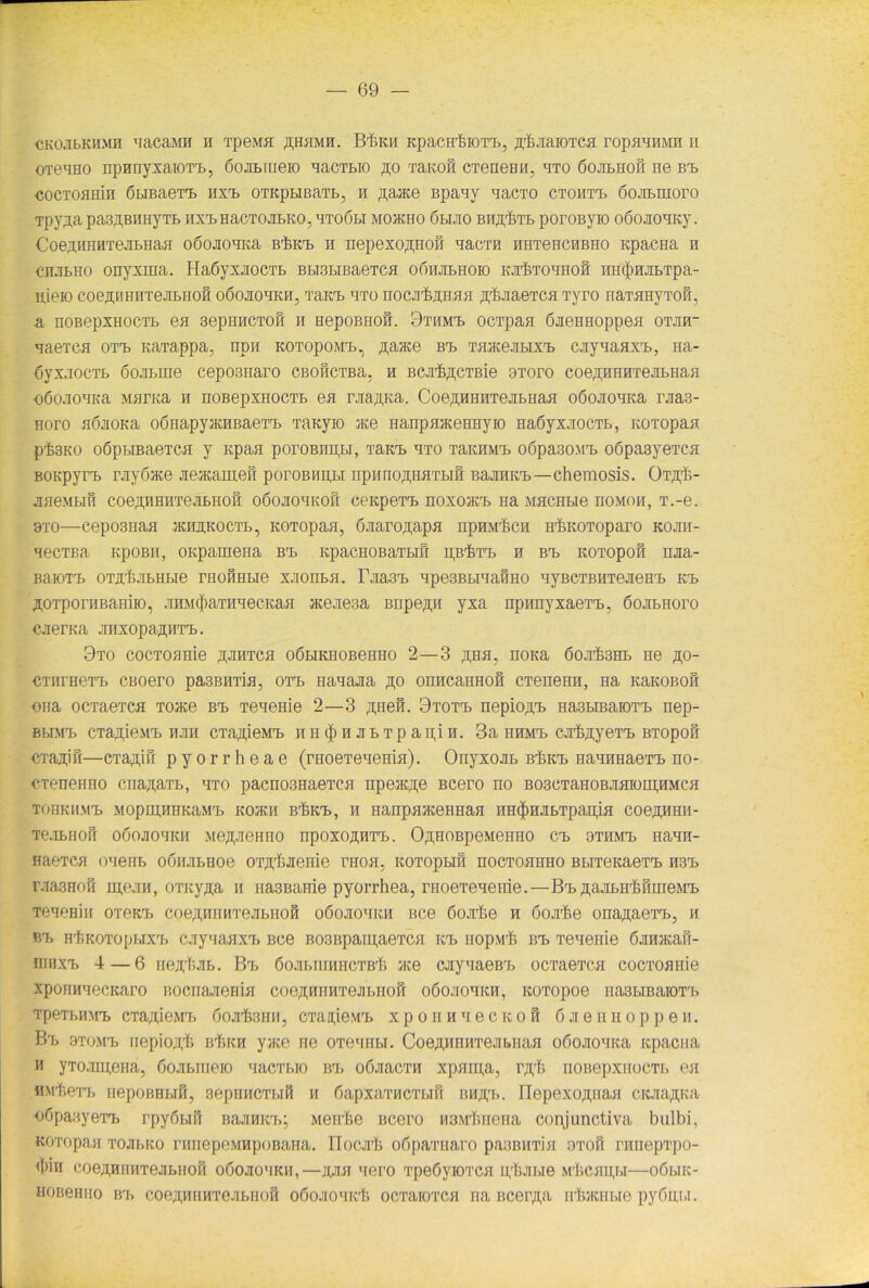 CKOJibKii.Mn aacasni h 'rpeMH ßfJKii Kpacn'feioT'b, ßtaaroxca ropaanMH n otbbho npnnyxaioTB, öoabiueio aacTbio ,n;o Tanon CTenenn, aTo öojilhom ne bb cocxoamn öbiBaeT’B hxb OTKpbiBaTb, n ßaace Bpaay aacTO ctohtb öojibmoro Tpy^a paBßBHHyTB IIXBHaCTOJILKO, BTOOBI MOJKHO ÖLIJIO BH^TB pOrOByK) oöojioaKy. CoejnHHTejibHa.H oöojioaica BtKB n nepexo^non aacTii nnTencnßHo KpacHa n chjilho onyxrna. HaöyxjiocTb Bbi3biBaeTca oöhjibhoio Kjr&Toanofi nHc|)HJibTpa- njeio coe^BHiiTeJibHOH oöojiobkh, xaKB bto nocjitanaa ßtJiaeTca Tyro naTaHyTon, a noßepxHocTB ea 3epHHCTofi n HepoBHon. 9thmb ocTpaa öaeHHoppea otjih- aaeica otb naxappa, npn kotopomb, ßance bb TaaceabixB cayaaaxB, na- öyxaocxB öoaLine ceposnaro CBOiiCTBa. h BCJitßCTBie aroro coe^HHHTejiBHaa oöoaoMKa Maraa n noBepxaocTb ea rjia,ii,Ka. Coe^HHHTejiBHaa oöcwioaKa rjia3- Horo aöaoKa oßnapyaciiBaeTi. Taayio ace HanpaaceHHyio HaöyxaocTt, KOTopaa ptsno oöpbiBaeTca y apaa poroBnpbi, thkb bto TannMB o6pa30M'b oöpasyeTca Boapyr'b rayöace aeacameil poroiuinj.i npirnojpiaTbiß BajinKB—chemosis. OTßt- aaewbm coe^iiHHTejibHoa oöojiobkoh ceapeTB noxoacB Ha MacHbie üomoh, T.-e. 9to—cepo3naa jkhäkoctb, KOTopaa, öaaroßapa npnMtcn HticoToparo kojiii- aecTBa KpoBii, onpamena bb KpacHOBaTbifi nptTB 0 bb KOTopoö naa- BaioT-b OTjrfejibHLie rnoimbie xjionna. r.ua3B ape3BbiaaiiHO ayBCTBHTeaeea> rb ^OTporHBaaiio, aroi(})aTHaecKaa acejie3a Bnpe,n,H yxa npnnyxaeTB, ßoabHoro caerna anxopaa.HT'b. 9to cocToanie .naiiTca oöbiKHOBeHno 2—3 ßHa, nona boatsHL ne ßo- CTnrnerb CBoero pa3BHTia, orrb naaaaa so onncaHHofl CTeneHH, Ha Kanonon ona ocTaexca Toace bb Teaenie 2—3 .unen. 9totb nepio^a. Ha3biBaiOTB nep- bhmb CTaaieM'b nan CTa,u,ieMB n 11 (|i n a b t p a n,i n. 3a hhmb cjr&jiyeTB BTopon cianiil—CTa^ifi pyorrheae (raoeTeaema). Onyxoan bTjkb naairaaeTB no- OTenenno cnaa,arrb, bto pacno3Haei’ca npeac,n,e Bcero no B03CTaHOBaaioin,HMea tohkmmb Mopm,HHKaMrb KO/KK ntitB, ii HanpaaceiiHan nnfJinabTpapia coeanHii- Teabnofi oöojiobkii Me^aeHHO npoxojuiTB. OßnoBpeMenno cb 9Tümb naan- HaeTca oaenb o6nju>noe OT^iaenie nioa, KOTopun nocToanHo BbrrenaeTB hsb raaaHofi m,ean, oTny^a n riasBanie pyorrhea, rnoeTenenie.—Bb 3,aabHr6nnieMB TeaeHin oieKB coejiyiHHTeabHoß oöoaonKn Bce 6oarIie n öoafte ona^aexB, n p.b H'ftKOTOpbixii caynaaxB Bce B03Bpaiu,aeTca kb nop.\if> bb Teaenie ßanacan- iiiiixB 4—6 nea'f;ab. Bb 6oar>inniicTB,Ti ace cayaaeBB ocxaeTca cocToanie xpoimaecKaro nocriaaeHia coe^nnnTeabiioii oöoaoaitn, KOTopoe nasHBaroTB TpeiBHMB CTaaieMB ooafenn, CTanieMB xponnaecKon öaennoppeii. Bb 9tomb nepioj[,f> irfiKn yaai ne OTeanw. Coe^nnnTeabHaa oöoaoaica itpacna n yToamena, ßoabitieio aacTbio bb oöaacTH xpan;a, noßepxnocTB ea HM'feeTB nepoBBbifi, sepnncTbiß 11 öapxaTHCTbin bh^b. Bepexojpiaa CKaa^na oöpaayeiB rpyßbifr Baamcb-, Mente Bcero naMtnena conjunctiva bulbi, KOTopaa ToabKo rnnepeMupoBana. 17ocat oöpaTuaro paamiTia otoh rnnepTpo- ((»in coeÄHHHTeabnon oöoaoaKH,—jiaa aero TpeöyiOTca ptai.ie Mf.canj.i—oöbiic- HOB6HHO Brb coeffunnTeaBHoS oßoaoaict ocTaioTca na ncer.ua ntacnbie py6n,bi.