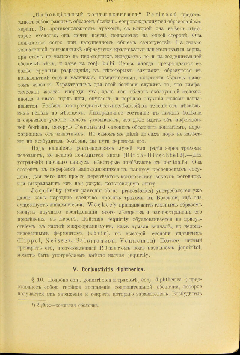 „II h (}) e k ii, i o n n li h KOHtiOHKTHBHTt“ Parinaud npeßCTa- Baaerb coöoio paBHLiMTj oöpa30ivin öoafeHb, c onp 0 b 0aeaa 10in,yioch oöpasoßameMn sepenn. Bn npoTHBonoaoaeHOCTb Tpaxoivrib, cn ieoTopon ona HiribeTn hIiko- Topoe cxo^ctbo, OHa noBTH Bcer^a noHBaaeTca Ha oßiioß CTopoH'b. Ona noflBJiHeTCH ocTpo npn napymeHHOMn oöipeivin caMonyBCTBin. Ha chhbho BOcnajieHHOii kohmohkthb'6 oßpa3yiOTCH KpacHOBaTbia hjih aceaTOBaTbra sepHa, npn stomtj ne tojibko Ha nepexoÄHbixn cieaajpeaxn, ho h na coe^H hutojibhoh oöojiOHK'fe B'hien, h aaace na conj. bulbi. 3epna nnor^a npeBpaipaiOTCfl Bn öoaibe KpynHBia paspamema; Bn HlbKOTOpbixn cnyaaaxn oöpasyiOTca Bn kohmohkthb'6 eipe h MaaeHbKia, noBepxHOCTHBia, iiorcpuTUH chpbiMn naae- TOMT) H3BOHKH. XapaKTepHbIMn ftaa 9TOH 6oarlb3HH cayacnTn TO, HTO a0M$a- THHecKan aceaesa Bnepe^n yxa, .aaace bch oöaacTb omioynmofi aceaesbi, HHopaa h HHiKe, Bßoab inen, onyxaern, n Hepii^KO onyxmia aeeae3bi Haraa- HBaiOTCH. BoafeHb 9Ta npoxo,n;HTn 6e3rB noca^cTBifl Bn Teaeme orb Hibcieoab- khxt> He,n,TbaB ßo MhcapeBn. Jlnxopafloanoe cocTOHHie Bn Hanaa'fe 6ojrb3Hii h cepbe3Hoe ynacrie aceaesn yieasbiBaiorn, hto ^ao n^ern oön HinjieieiijoH- hoh boa^SHH, KOTopyio Parinaud cieaoHeHn o6T>HCHHTb KoiiTarieMn, nepe- XOaHIIIHM'b OTT> aCHBOTHbIXn. Ha CaMOM'b ace 3,'ba^ ftO CHXT) HOp'b He H3BrläCT- Hbi hh BOsby^HTeab öoafeiiH, hh nyTH nepeHoca ero. noft'b BaiflHieMT> peim’eiioBCKMxn ayaefi hjih pa^ia aeprra TpaxoMbi ncae3aiOTn, ho BCKop'b noHBaaioTca bhobb (Birch- Hirschfeld).—j^na ycTpaHema naoTHaro naHHyca H'feoTopbie npHÖtsraiom Kn peritomi’n. Ona coctohto Bn nepepfeieib HanpaBaaiom,Hxca Kn naHHycy iepoBenociibixn cocy- ^OBn, ßna qer0 npocTO nepeptesaroin KOHMOHKTHBy BOKpyrn poroßiipbi, nan BbiKpanEaiora nsn neu y3Kyio, Koabu,eBH,i];Hyio Henry. J e q u i r i t y (cHmh pacrenia abrus praecatorius) ynoTpeöaaeTca yace 7i,aBno Kaien napo^noe cpe,n;cTBO npoTHBn TpaxoMbi Bn BpasnaiH, iyph OHa cymecTByeTn 9nH,n;eMHHecKH. W e c k e r’y npHHa^aeaeHTn raaBHbi.vin oöpasoMn 3acayra nayHHaro MScaUßOBama 9rroro alueapcTBa h pacnpocTpaneHia ero npHM'jbHeniH Bn Espon-h. ^flcTBie jequirity oöycaoBaHBaeTca He npncyT- CTßieMn Bn nacTO'b MiiiepoopramrsMOBn, Kaien syMaan Bnanaalb, no Heopra- HH30BaHiibiMn $epM6HT0Mn (abrin), Bn bhcokoh eTeneHH aßOBHTbiMn (Hippel, Neisser, Salomonson, Venneman). no9TOMy hhctbih npenapam ero, npnroTOBaenHbiö Römer’oMn no^n HasBaHieMn jequiritol, MoaeeTn öbiTb ynoTpeöaaeMn bm'£cto Hacroa jequirity. V. Conjunctivitis diphtherica. § 16. Hoji,o6ho conj. gonorrhoica h TpaxoMÜ, conj. diphtherica *) npeß- CTaBaaeTn coöoio riioßnoe Bocuaaenie coe;i,HiiHTeabiioß oöoaouieH, ieoxopoe noaynaeTCH orn 3apaaeeiiiH h ceiepeTn ieoToparo 3apa3HTeaenn. BoBOy^irrejib 1) Sc'fOlpa—KOJKHCTasi oöoaoTica.