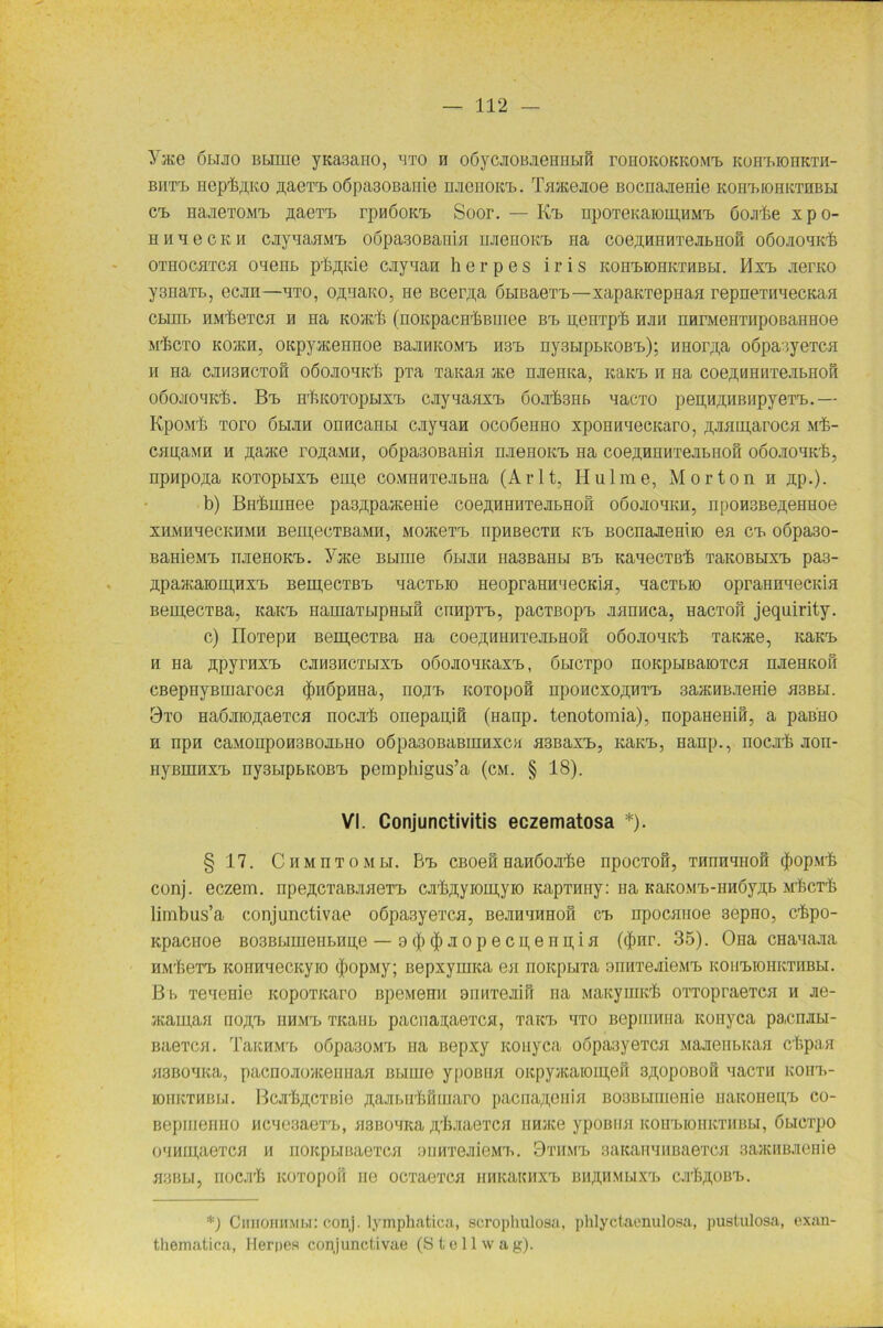 Yace olijio BLimc yKa3ano, nxo h obycjiOBJieHnbiH ronoKOKKOMb KOHbionKxn- bhtt> Hep^ÄKo ,n;aexb oöpa30Banie uneHOKb. Taacejioe Bocnajieme koh^iohkthbli Cb HajieTOMrb ,uaexb rpnöoKb Soor. — Kb npoxeKaromuMb Oojibe xpo- h n n e c k h caynaaMb oöpagoßania uneHOKb na coe^HnnTejibHofi oöojioHKb oxnocaxca ouenb pb^ide cjiynan h e r p e s i r i s ROHbiOHKXHBbi. Mxb jierKO y3naxb, ecjra—nxo, OßnaKO, ne Bcer,n,a öbißaexb—xapanxepnaa repnexnaecKaa cbinb hmIjGtch h Ha kojk/S (noKpacnbBinee Brb Henxpb hjih narMeHxiipoBaHHoe M'fecTO KO/KH, oKpyaceHHoe BajiHKOMT) H3b ny3bipbKOBrb); HHor^a oöpa3yeTCH h Ha CJIH3HCTOH o6ojiOHKr6 pxa TaKaa ace HjreHKa, itaKTb n na coeßBHßxejibHoS oöojiOBK'fe. Bb H'fiKOTOpbixi) cjrynaaxb öojr&SHb nacxo pen,H,n;HBHpyexb.— KpoMrfi Toro öbiJiH OHHcanu caynaH ocoöeHHO xponnnecKaro, ÄJKmi,arocH Mb- cnpaMH h ßaace ronaMH, o6pa30Bamn nnenoKb Ha coe^HHMTejibnoH ooonoHKb, npHpo.ua KOTopbixib em,e coMHHxejibHa (Arlt, Hulme, Morton h np.). b) BH'buiHee paB^pameine coe,n,HHHxejibHOH oöojiohkh, nponsBe^eHHoe xmmhhecKHMH BeipecxBaMH, Moacexb iipHBBCTH K'b ßocnaJieHiio ea Cb 0Öpa30- BaHieMb njieHOKb. Yate Bbime bbuni HasßaHbi Bb KanecTßb xaKOBbixb pa3- n.paacaioiu.HXb Bem,ecTBb nacTbio HeopraHii'iecKia, nacTbio opraHnnecKia BemecTBa, KaKb HamaxbipHbin cnnpxb, pacTBopb xannca, Hacxon jequirity. c) IIoTepH Bein,ecTBa Ha coe^nnnTejibHofi oöojionKb xanace, KaKb H Ha APyrHXb CJIH3HCXbIXb OÖOJIOHKaXb, ÖbICTpO HOKpblBaiOTCH HJieHKOII CBepnyBinaroca (juibpnua, nojib Koxopoö npoHCxoßHxb 3a»HBJieHie hsbbi. 3xo HaÖJiio^aeTca nocjrb onepanifl (Hanp. tenotomia), nopaHeniH, a paBHO h npn caMonpoH3BOJibHO o6pa30BaBumxca a3Baxb, KaKb, Hanp., nocjib Jion- HyßiHHXb ny3bipbK0Bb pemphigus’a (cm. § 18). VI. Conjunctivitis eczematosa *). § 17. C h m n t o m bi. Bb CBoeii HaHboji-be npocxon, xunnnHOH (jiopMb conj. eczem. npe^cTaBJiaeTb cjib^yioipyio KapTiniy: na KaKOMb-iiHÖyji.b Mf.cxt limbus’a conjunctivae oöpasyexcn, BejinnnHoii cb npocauoe sepHO, cbpo- Kpacnoe B03BbiHieiibHii,e — 9 (j) <J) ji o p e c n, e n n, i a ($nr. 35). Ona cHanaaa HMbeTb KOHnnecKyro (jiopMy; BepxyniKa ea HOKpbiTa oiniTejiieMb KOHbiOHKTHBH. B b xenenie icopoxicaro npeMenii anm’ejiifi na Matcyimcb oxxopraexcn h Jie- ./Kauraa no^b HHMb Ticaiib pacnanaexca, TaKb hto Bepumna Konyca pacnuibi- Baexca. TaKHMb oöpa30Mb ua ßepxy Konyca oopa3yexca MajienbKaa cbpaa asBOHKa, pacnojioHceHHaa Bbiuie ypoBiia oicpyacaioiii,e3 aßopoBou nacxn KOHb- ioiiKXHBbi. BcjrbßCXBie ^ajibirbniuaro pacna^enia BocBbirnenie iiaicoiiegb co- Bepiiierino Mcnesaexb, asBonita jpbjiaexca nnnce ypoBiia KOHbiOHKTHBbi, öucxpo ouMupiexca h noicpuBaexca oimxeJiioMb. 9xmib saKainiiuaexca aaaciiB.xeriie acBbi, nocji'b Koxopofi ne ocxaexca HHicaKHXb BH^HMbiXb cjrb^om.. *) CmiomiMi.i: conj. lymphatica, scropliulosa, phlyctaenulosa, pustulosa, oxan- thematica, Herpes conjunctivae (St eil wag).