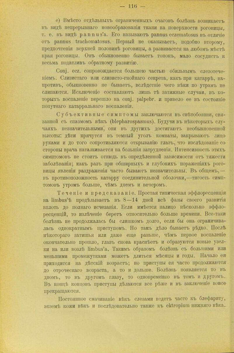 e) Bm'&CTO OTflbaBHBIX'B OrpaHHieHBLIXTb OBarOB'B ÖOabSHB B03HHKa0TX> bx, BHßb neupepuBnaro H0B00Öpa30BaniH TKaim Ha noßepxHOCTH poroBmi,Li, t. e. bx, BMßb pannus’a. Ero iia3LiBaioxx, pannus eczematosus bx, orainde oxx, pannus tracliomatosus. riepBBiö ne OKasHBaoxx,, iio,h,oGho BTopoMy, npeftnoHTenia Bepxneö noaoBHHb poroBHH,u, a pasBiiBaßxcH na aio6o.\ix, Mbcxb- npan poroBHn,Bi. Onx> oölikiiobohho öniBaexx, tohokx,, Maao cocy/mcxx, n BectMa noji,arMHBrb oSparaoMy pa3BBTiio. Conj. ecz. conpoBOK^aeiCH öoamißio nacTEio oühjilhbimt, cae30TßHe- iiißMx,. CxHSHCTaro hm cjmsucTO-rHoimaro ceapeTa, Kaitx, npn KaTappb, na- npOTHB'L, OÖLIKHOBßHHO Hß ÖLIBaOXX,, BCabßGTßiß HOTO ßbKH nO yTpa&TE Hß caiiiiaioxcH. HcKjnoneme cocxaBaHioxx, anmr> Tb saxajKHHß caycian, bi, ko- TopuxTE, Bocnaaßiiiß nepßm.no Ha conj. palpebr. h npHBßao ßß bx, coc-TOHHie- nonyTiiaro KaTappaaLiiaro Bocnajißnm. C y 6 X, ß K T H B H BI ß C H M n T O M LI SaOFOHaiOTCH BrL CBbXOÖOflSHH, CBH- 3aHHoö cx, cna3M0Mx, Bbicx, (blepharospasmus). Byßynn bx, HbicoxopLixx, cay- 'iaaxrL nß3haniitgalhi,imh. ohii bx, ßpyrnxx, ßocxuraioTX, HßOöLiKHOBOHHoir BLICOTLi: flbTH IipH'iyXCH BX, TßMIILIH yiOHX, KOMHaTH, BaKpLIBaiOTX, JEHHO- pyKaMH h ,0,0 Toro conpoTHBaaioTCH oxKpLiBamio raasx», hto iiscabnoßanio co CTopoHLi Bpana naTaaKHBaßTCH Ha öoamim 3aTpy,n,Hßnifl. IIhtghchbiioctl 9tkxx» CHMHTOMOBX, Hß CTOHTX, OTHIOßL BX, OHpBflbaßHHOH SaBHCHMOCTH 0TX, TflKßCTH 3a6oabBaHiH; Kaicx, pa3x, npn oßunipHLixx, h rayöoKHxx, nopaxcßHiaxx, poro- bhii,li HBaßHin pa3ÄpajKßHia nacxo ßniBaioxx, Hß3HanHTßaLHLi. Bx, o6iu,6mx>5 — BX> npOTHBOnOaOKHOCTL KaTappy COßßHHHTßaLHOfi OÖOaOHKH,—THrOCTL CBMn— tomobxj yxpoMX, Goamiß, nbMx, ji,h6mx> ii BßnepoMx,. TßHßHiß h npoji,CKa3aHiß. ripocxaH TiiimnecKaH 9(j)(jiaopecu,ßHU,iii na limbus’b npoßbaLißaexx, bx, 8—14 ^hbh Beb <f>a3H CBOßro pa3BHTin BnaoTL ßo noanaro HCHßsaHLH. Ecan HMbßTCfl Haaupo nbcKoaLKO 9<j)$ao- pßCn,ßHU,iH, TO H3abHßHiß ÖßpßTX, OTIIOCHTßaLHO ÖOaLHIß BpßMßHH. BCß-TaKH 6oab3HL Hß npoji;oaiKaaacL 6li caHiHKOMx, ,n,oaro, ocan 6li ohh orpaHnmiBa- aacb o^HOitpaTHLiMH, npucTynoMX,. Ho xaKX, ,a;bao ÖHBaßxx, pb^KO. ITocab irbKOToparo saTHHiLii iian ßaace ßin,ß panbine, tLmt, nepBoe BoenaaeHiß OKOHnaTeasHO npornao, raasx, cnoBa Kpacnboxx, h oöpaayioxcH hoblio y3oa- kh Ha nan B03ab limbus’a. TaKHMi> oöpa30MrL 6oab3HL cx> öoabiiiiiMH iian MßiiLiHHMH upoMßmyTKaMH MOJicßTX. ^ihtlch MbcHiij.i h roffH. Haxaao ßH npnxo;i,HTCH na ^bTCKiS B03pacTX>; no npacTynu en nacxo npo^oaiKaioxcir A0 OTpoxecKaro B03pacTa, a xo m Joanne. BoabsnE noHBaflexcH to bt> ähomx>, to ixl ftpyroMX, raa3y, xo offnoßpcMOinio bx, tomx, n ^pyroMX». Bx> KoiiH,b kohu,obx> npHcxyiiLi ftbaaioxcfl bco pb®e h bx, 3aKaioiißniß BOBce npGKpam,aioTCH. IIocTOHnHO0 oMautiBanie nbitx, caeaaMii Bß/i,exx> nacxo icl öaotjiapnxy,