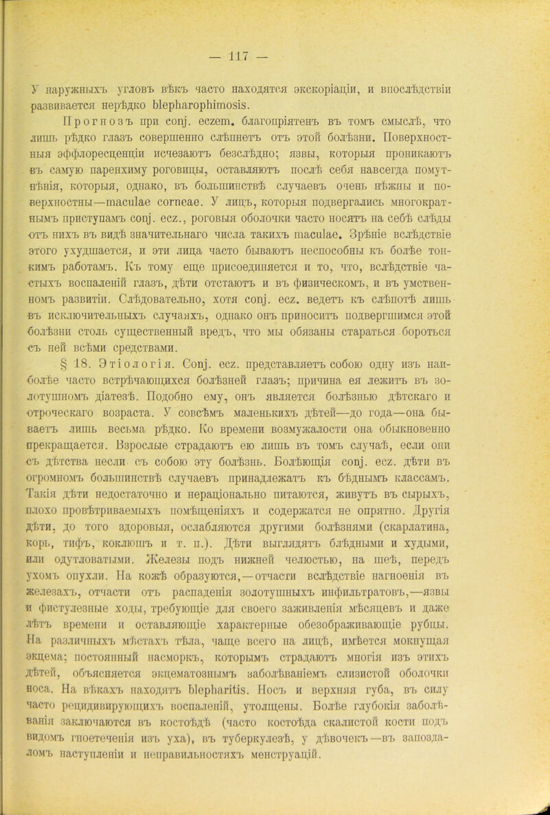 y HapyacHtixT) yraoßb bIicb aacTO HaxoßHxoa 9KCKopian,in, n BnocaKucxBin pa3BHBaeTCH HeplflKO blepharophimosis. npornosb npn conj. eczem. öaaronpiaxeHb Bb xoMb cmbicjiI, bxo aiiuib plftKO raa3b coBepmeHHO calnHexb oxb 9iofi öojiIshh. noßepxHoex- hlib 9cf)c|)jiopecii,eHn,iH iicaesaioxb 6e3car6,i],Ho; hsbbi, Koxoptm npoHHKaroxb Bb caMyio napeuxHMy poroBHH,Bi, ocxaBamoxb nocal ceön HaBcer,n,a noMyx- HrßHiH, KOTopLia, ojpiaKO, bt, ßoabmmicxßl cayaaeßb oaeHb Hrfiatnbi h ho- BepxHocTHbi—maculae corneae. Y aiujb, kotopbih noßBepraancb MHoroapax- HbiMij npncxynaMb conj. ecz., poroßbia oöoaoaKH aacxo Hocaxb aa ceßi caft^bi oxb hpixi, Bb BHA'fe snaanxenbHaro MHcaa TaKHXb maculae. 3plnie Bcal^cTBie BToro yxy^inaeTca, n oxh anpa aacxo öbraaioxb necnocoÖBbi Kb doaie toh- KiiMb paöoraMb. Kb TOMy em,e npncoerTipiiaeTCH n to, hto, Bcar&,n;cxBie aa- ■CTbixb Bocnaaenift raasb, ^th OTCTaiOTb h Bb (j)H3uaecKOMb, h Bb yMCXBeH- HOMb pa3BHTiu. CaüßOBaxeabHo, xotb conj. ecz. Be,n,exb Kb cxfenorfi anum Bb ncK.’iio'iHTejn/nbixb cayaaaxb, o^naKo OHb npHHOCuxb nosBeprmuMca oxoft oojil.gun CToab cymecxßeHHbift Bpe,n,b, axo mbi oöa3aHbi CTapaTbca öopoxbca Bb Heft BCf.MH cpe^CTBaMH. § 18. 9xioaorin. Gonj. ecz. npe^cxaBaaexb coöoio o^Hy H8b aan- •öoate aacTO BCxplaaioipHxca öoalsHeft raasb; ripiiaima ea aeacuxb Bb so- aoTymHOMb ßiaxesli. IIo^oöho eMy, OHb aßaaeTca öoalsHbio ßbxcKaro n ■OTpoaecKaro B03pacTa. y coßclMb MaaeHbiuixb Tpfexeft—,n,o roji,a—ona 6bi- saeTb annib BecbMa pl^KO. Ko BpeMenn BOSMyacaaocxii OHa oßbiKHOBeHno npenpauiaexcH. B3pocabie CTpa^aiOTb eio aimib Bb TOMb cayaal, ecan onn •Cb yfexcTBa necan Cb coöoio gxy öoafeiib. Boalioipia conj. ecz. fffexa Bb orpoMHOMb öoabimiHCXBl cayaaeßb npHHa^aeacaxb Kb ölßHbiMb KaaccaMb. TaKia ,3,1ml neapcxaxoatio h nepapionaabno nnxaioxca, acHByxb Bb Cbipuxb, naoxo rrpop/fixpimaeMbixb uoMlipeniaxb n co^epataxca He onpaxno. jlpyria äIxh, ^;o xoro s^opoBbia, ocaaöaaioxca ftpymiH öoafemiMH (cKapaaxima, Kopb, xn(j)b, KOKaiouib ii x. H.). ^Imi Bbiraaaaxb öa^HbiMH h xyAbiMii, Hau ojnyxaoBaxbiMH. !Keae3bi noji,b HnacHeß aeaiocxbio, na met, nepe;i,b yxoMb onyxan. Ha ko>k! oöpasyioxca,—oxaacxH Bcal^cxBie narHoenia Bb aceaegax'b, oxaacxn oxb pacna^eiiia soaoxynmbixb HiHjmbxpaxoBb,—hbbu ii (fmcxyaesiibie xojijj, xpeöyiomje xjisi Cßoero 3ajKHBaenia Mlcapeßb u naate a^xb BpeMeHH ii ocxaBaaiom,ie xapaitxepiibie oöesoöpaacnBaioiiüe pyöiibi. Ha pa3aiiaiibixrb M'ficxaxb xlaa, aam,e Bcero na ampli, iiM'hexca MOicnymaa 9Kn,e.\ia; uocxoariHbift nacMopKb, KoxopbiMb cxpanaioxb Mnoria H3b oxiixb ^txeft, oöbHcnaexcH 9Kii;eMaxo3nbiMb BaßoaliBanieM'b caiisacxoft oöoaoaKii Hoca. Ha ßlicaxb naxoftaxa» blepharitis. Hoch h Bepxnaa ryöa, Bb caay aacxo pen,ii^nBnpyioiii,nxx» Bocnaaenift, yxoaui,eHLi. Boate rayöoida 3aöoar)i- Bania 3aKaioaaioxca Bb KOCxolA'b (aacxo Kocxol^a CKaaucxoö kocxh uo^b BH,noMb rnoexeaenia H3b yxa), Bb xyöepKyaes’li, y ftliBoaeitb — Bb 3aiio3raa- J!0Mb Hacxynaeiiiii n nenpaBHai.HOCxaxb Mencxpyapift.