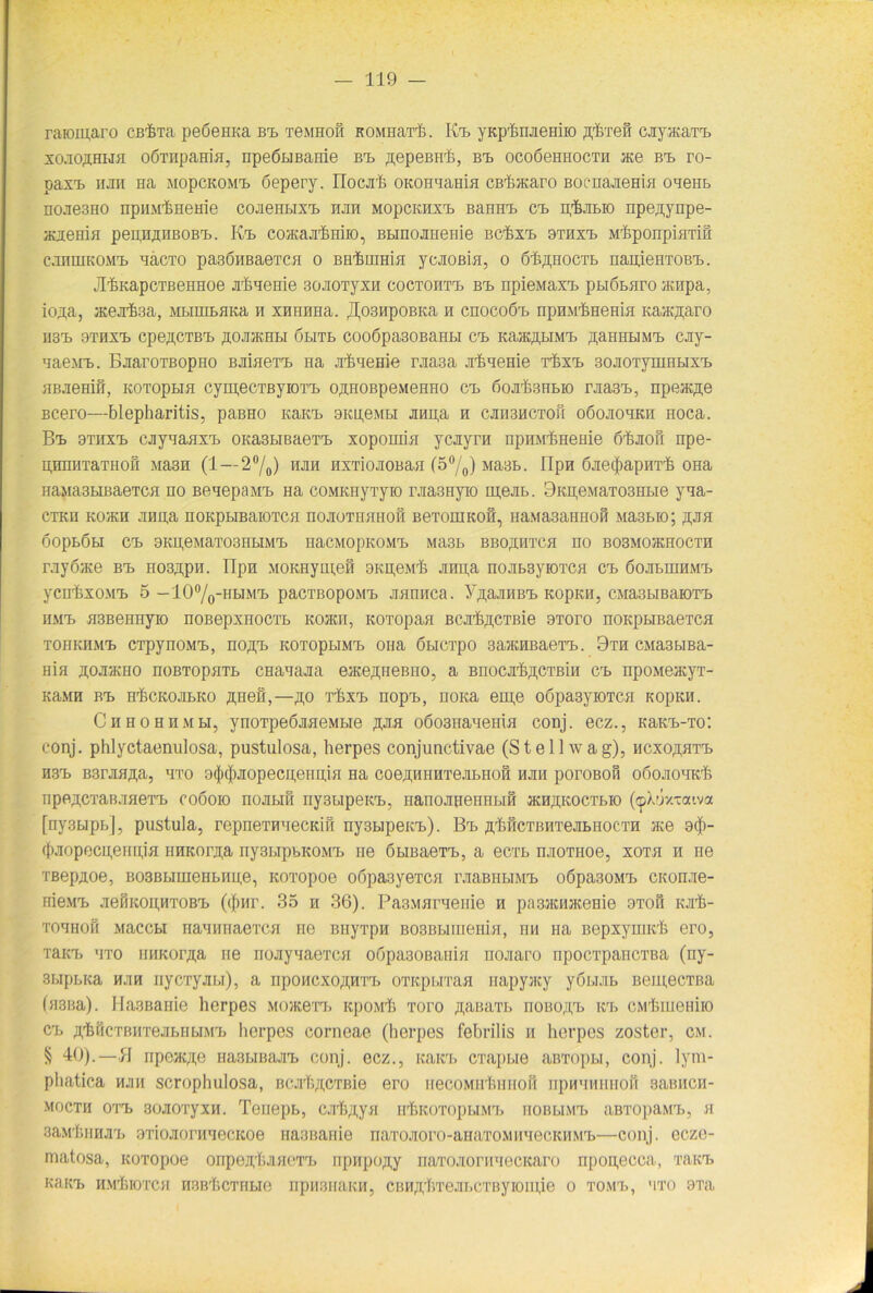 raromaro cßrBrra peöemca rrn tgmhoh KOMnarh. B'l yKplmaeHiio ßfeeH cjiyvKaTa. so.ioffHHH oÖTnpaHia, npeötiBaeie b'l ßepeBirh, b'l ocoöemiocTH ®e btl ro- pax'L iijiii Ha MopcKOM'L öepery. riocjrh OKOHuaHin CB'&acaro Boc-nanem« oueiib nojie3HO npHM^HeHie cojieHLix'L mh mopckhx'l BaHH'L B'L n.'&JiLio npe^ynpe- aaemH pepn.nnBOB'L. K'l co/Kajrbmio, BLinoaHeHie BC'fex'L htax^ M'hponpiHTiH CHHUIKOM'L HaCTO paSÖHBaeTCFI 0 BH'fiHIHifl yCJIOßiH, 0 Ö'feffHOCTL nan.ieHTOB'L. JI^KapcTBeHHoe xhneme soJiOTyxn coctoht'l b'l npieMax'L pLiÖLnro ®npa, io^a, Hcexfesa, MbiuiLflKa h xnHHHa. JJosnpoBKa n cnocoöi» npHMtmema Kasc;n;aro HS'L OTIIX'b CpeftCTB'L ffOJIJKHLI (JLITL C00Öpa30BaHLI CL Ka®,H,LIM'L flaHHLIM'L CJiy- HaejiT). BaaroTBopHO BjiiaeT'L na jiBneme nma Jiteueme rbx'L 30Ji0TymHLix'L HBJieHiÖ, KOTOpLIH CymeCTByiOT'L O^HOBpGMGHHO C'L ßoJI'fiBHLIO rJia3'L, npGJKffG BCGro—blepharitis, paBHO KaKi> 3ku,gmli jmpa h cjih3hctoh oöojiohkh noca. B’l araxTb cjjynaHX'L OKasLiBaeT'L xopomia ycayrn npHMbHGHie 6i&Jiofi npe- H,nniiTaTH0Ö Ma3H (1 —2°/0) m nxTionoBan (5°/0) Ma3L. llpn ÖJieiJiapHTl} ona HäMä3LIBaeTCH HO BRUGpflMT. Ha COMKHyTyiO IViaSIIVIO m,6JIL. 9KH,6MaT03HLIG yua- CTKH KO'/KH JIHH,a HOKpLIBaiOTCH HOJIOTHHFIofi BGTOHIKOH, IiaMa3aHHOH Ma3LIO; ^JIH OOpLÖLI C'L 9KU1GMäT03HLIMrL HaCMOpKOM'L MH3L BBOffHTCH nO B03M0JKH0CTH rnyöace b’l HOBßpn. Tlpn MOKHym,efi 9KH,GMr6 Jinpa nojibsyiOTCH C'L öoju.iiihmt. yCH'feXOM'L 5 —10°/o-HLIM7v) paCTBOpOM'L JlflHHCa. Y.ü.aJIHB'L KOpKH, CMa3bIBäK)T'L HMT) H3BGrniyiO nOBGpXHOCTL KO®II, KOTOpaH BCXb^CTBie 9T0r0 nOKpLIBaGTCH TOHKHM'L CTpynOM'L, HOß'L KOTOpLIMTb OHa ÖLICTpO 3a>KHBaGT'L. 9TH CMa3LIBä- Hia hoxjkho noBTopHTL CHanajia gjkgahgbho, a Bnocx&ßCTBiH C'L npoMeacyT- KaMH B'L H'feCKOJILKO ÄH6H,—flfl T'fcX'L HOpL., HOKa GUJ,G OÖpasyiOTCH KOpKH. Chhohhmli, ynoTpGÖJiHGMLie äjih o6o3naH6HiH conj. gcz., KaK^-To: conj. phlyctaenulosa, pustulosa, herpes conjunctivae (St eil wag), hcxo^ht'l hs'l B3rjmji,a, uto 9(|tc][)JiopecneiiniH Ha coe,HHHHTejiLHOH hjih poroBOH oboJiouK'fe npegCTaB.meT'b c06010 nojibifi nysbipeicL, narioJiiieHHi.iH jkh^koctlio (cpXuy-aiva [ny3Lipi>|, pustula, repneTHHecKift ny3b]pein>). B'l ß'hHCTBHTejiLHOCTH ®e 9$- (|)Jiopecu,eiui,iH iiHKorjr,a ny3LipbK0Mrb ne ÖLraaerL, a ecTL njioTHoe, xoth h He TBepaoe, B03BLiuieHLiiu,e, KOTopoe o6pa3yeTcn l’JiaBHLiM'L oöpasoM'L CKonae- nie.M'L neÜKopHTOB'L ((j)nr. 35 h 36). PasMuruenie h pa8JKH*eme 9toh kjiIj- tohhoh Maccbi nauiniaeTCH ne BiiyTpu B03Biuuienin, hm na Bepxymit'h ero, Tait'b uto iniKor^,a ne riojiyuaeTCH o6pa30Baiihi nojiaro npocTpancTBa (ny- 3LipbKa hjih nycTyjibi), a iipoHCxo^Hri. OTKpbiTaa napyjicy yobuiL BeipecTBa (>i3na). Ha3BaHie herpes Mo®e'n. itpoMli Toro AaiuiTT. iioiio'yb icl CMliiueniio C'L A'hficTBH'rejibHbiM'L herpes corneae (herpes febrilis h herpes zoster, cm. § 40).—B npe®;pj Ha3LmajrL conj. ecz., Kain, crapi.ie aBTopu, conj. lym- phatica hjih scrophulosa, BcxIvi,CTKie ero necoMHluiHOH hphhhifhoh samicn- MOCTH OTT) 3FJJI0TyXH. TenepL, exfi^yn H'bKOTOpUM'L HOBLIM'I. aBTOpflM'L, H 3aM'hiiHJirL ariojiorH'iecKoe Fia3BaFiie naTOJioro-aHaTOMHnecKHM'L—conj. ecze- matosa, Koropoe onpen'hjmeT'L npHpofly naTOJiornnecKaro npogecca, tbk'l KUKa. HM'hlOTCH H3Bt.CTHLie npH3HflKH, CBHjyl.Te,!II.CTBy 10111je 0 TOMT», MTO 9Ta