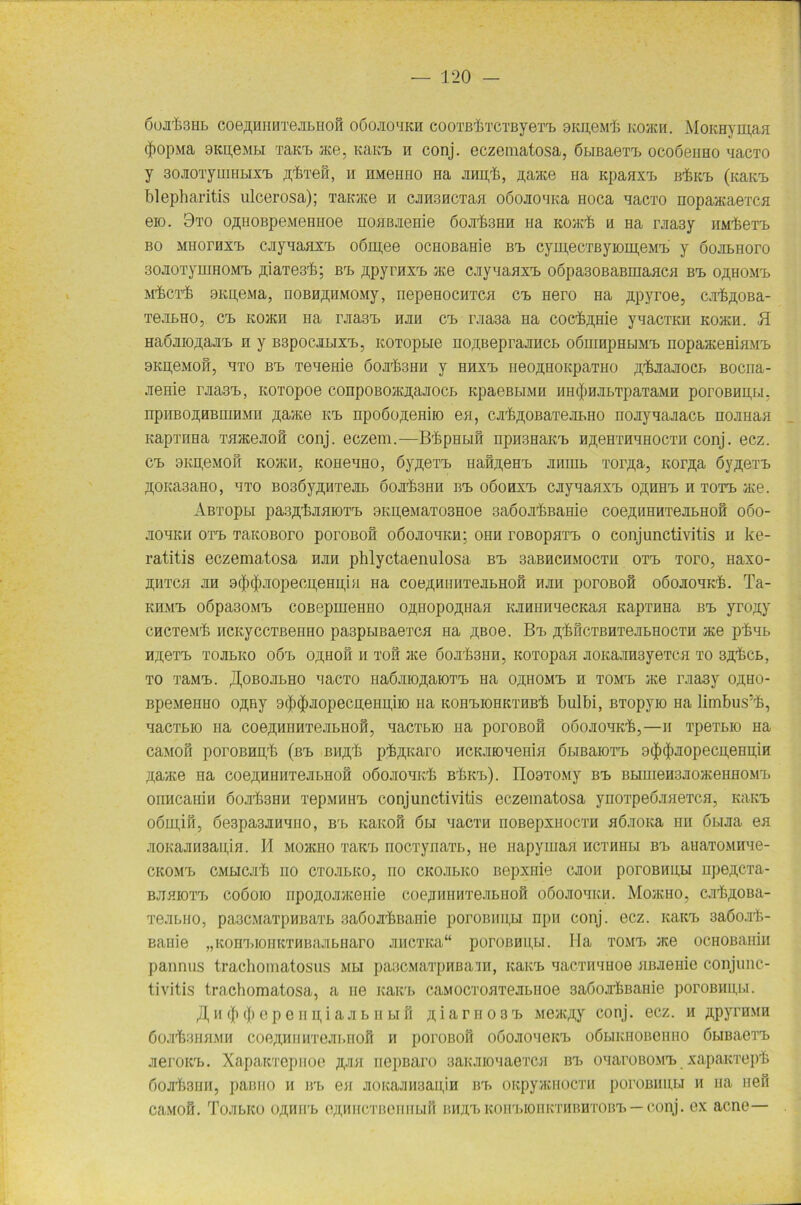 ÖOJT&SHb COe^HHHTeJILHOH OÖOJIO'IKH COOXßf.XCTßyeTX. ,3KU,OMrI; KO/KW. MOKHYHI,aH (JmpMa OKpeMbi xaKij ace, Kaicx. w conj. eczomatosa, ßbreaexx. ocoöeimo wacTO y soJioTymHHX't ^fexefi, w hmohho Ha jinnfl, ßawce na Kpaaxx. bIjkx. (Kawa, blepharitis ulcerosa); Taicace w cjiwswcTaa oöojio'iica noca aacxo nopaacaexca eio. 9to o^HOBpeMeHHoe noaßjieHie 6ojrb3HH wa Koacb w Ha rjiaay HM'feerb bo MHorHxx. cayxaHXT. o6m,ee ocHOBaßie bx. cymecxßyiomeMx. y öojibHoro 30Ji0TyuiH0Mrb ,njaxe3b; BrB ßpyrnxx. ace cjtyxaaxx» o6pa30BaBinaaca bi. OßHOMX. M’feCT'fe OKpe.Ma, noBw^HMOMy, nepeeocwTca ex. nero Ha jipyroe, cjrflnoBa- Te.ibHO, cx» kohch Ha rjia3x. hjih cx. rjia3a na cocflipiie yxacTKH Koacn. H HaÖJiioßajix» w y Bspocjibixx., Koxopbie no^Beprajmct oöuinpHbiMX. nopaacemaMx. 9KH,eMow, axo bx. Teueme 6ojt63hh y hhxx. neoftHoicpaTiio Äi&jiajiocb Bocna- jienie rjia3rB, Koxopoe (ampoBoacjpuiocb KpaeBLiMw hh(J)hjiexpaxaMw poroBwu,u. npiiBOneBuiHMH ßaace hx. npo6o,n;eniio ea, cjil&^OBaxejiLHo noayaaaacb nojmaa KapxriHä xaaceaow conj. eczem.—BhpHbiß npw3HaKrb HßeHXHHHOCTH conj. ecz. cx. 9KH,eM0w KO/KU, iconeuno, 6y,n;eTX> naß^eHX. jihihb xor^a, Korßa öy^exx. ÄOKaaaHO, axo B036yÄHxejn. 6ojrfe9HH bx. oöohxx. cjiyxaaxx. oähhx. h xotx. ace. Abxopbi pasÄ’feaaioxxj 9KH,eMaxo3noe 3a6ojx£Bame coe,u;HHHTejibHofi 060- jiohich oxa> TaKOBoro poroBoß oöojioxkh; ohii roBopaxx. 0 Conjunctivitis w ke- ratitis eczematosa hjih phlyctaenulosa bx> saBHCHMOCTH oxx. Toro, Haxo- Hiixca an 9(j)$aopecu,eHi;ia Ha coe^uiiHTeabHoß Hau poroBoß oßoaouKh. Ta- kiimx. oöpa30MX. coBepuieHHO OftHopoßHaa KaniiHaecKaa KapxHHa bx. yro^y CHCxe.M'h HCKyccTßeHHO pa3pbiBaexca Ha ßBoe. Bx. ^hßexBHxeabHoexH ace phab H^exTb ToabKO oöx. o^Hofi h xoß ace 6ojt£3hh, Koxopaa aoKaanayeTca to sä^cb, to TaMt. floBOjn.no aacTO Haßaio^aioxTb Ha o^homt. h TOMrb ace raa3y oäho- BpeMenHO oßRy 9tj)$aopecu.eHH,iio na icohx.iohkthb,& bulbi, BTopyio Ha limbus’^, aacxbio na coeflHHHTejibnofi, aacxbio na poroBoß o6oaoaKrb,—11 xpeTbio Ha caisioß poroBHipb (bx. Bii^b pflnjcaro HCKJiioaenia öbißaioxx» 9<|)(j)aopecu,eHi;iH ßaace Ha coe^HHiixeabHoß o6oaoaicrb bükt.). Il09TOMy bx. BbiuieH3JioaceHHOMX. onHcanin 6oah3Hii xepMHHX. Conjunctivitis eczematosa ynoxpeöaaeTca, kukt. o6m,ifi, 6e3pa3aHano, Brb Kaicoß 6bi aacxw noBepxHoexn aöaoica nn öbuia ea aoKaansaipin. II Moacno xaax. nocxynaxb, He napymaa hcxhiibi bx. anaxoMHae- cicoMX) CMbicab wo cxoabKO, rio cicoabico Bepxnie caow poroBHUbi npeftCTa- bjjhioxx. coöoio npoffojraceme coejraHHxeabuoß oßoaoaicH. Mohcho, cabjioBa- xeabiio, pa3CMaTpHBaxb saöojr&Bame poroBHU,H npw conj. ecz. icaicx. saöojrfe- Baiiie „Kom.iomcTHBaabHaro jmcxica“ poroBHpbi. Ha tomx. ace ocHOBamii pannus trachomatosus Mbi pa3CMaxpHBa'iH, icaicx. aacxmuioe aßaenie Conjunc- tivitis tracbomatosa, a ue icaicx. caMOCxoaxeabiioe saöojrfcBanie poroBHUbi. fl h (juji 0 p e n ij, i a a b 11 bi fi ä i a r 110 3 x. Mewcßy conj. ecz. h ^pyrnMH ßoa'bBHHMH coejuuiMxejn.iioß h poroBoß oöojioaeicx. oßbiicHOBenno öbißaexx. .neroicx.. XapanxepHoe nepnaro 3aicaioxaexca bx. oxaroBOMX. xapaicxeph ßoab3HH, paBiio h bx. ea jioicajiHsaiijn bx. OKpyacHOCXH poroBHUbi h ua nefl ca.vioß. Tojibico OßniTb e^HiicxBerntbiß bhjix.Koiri.ioiiicxuBHxoBx. — conj. ex acne—