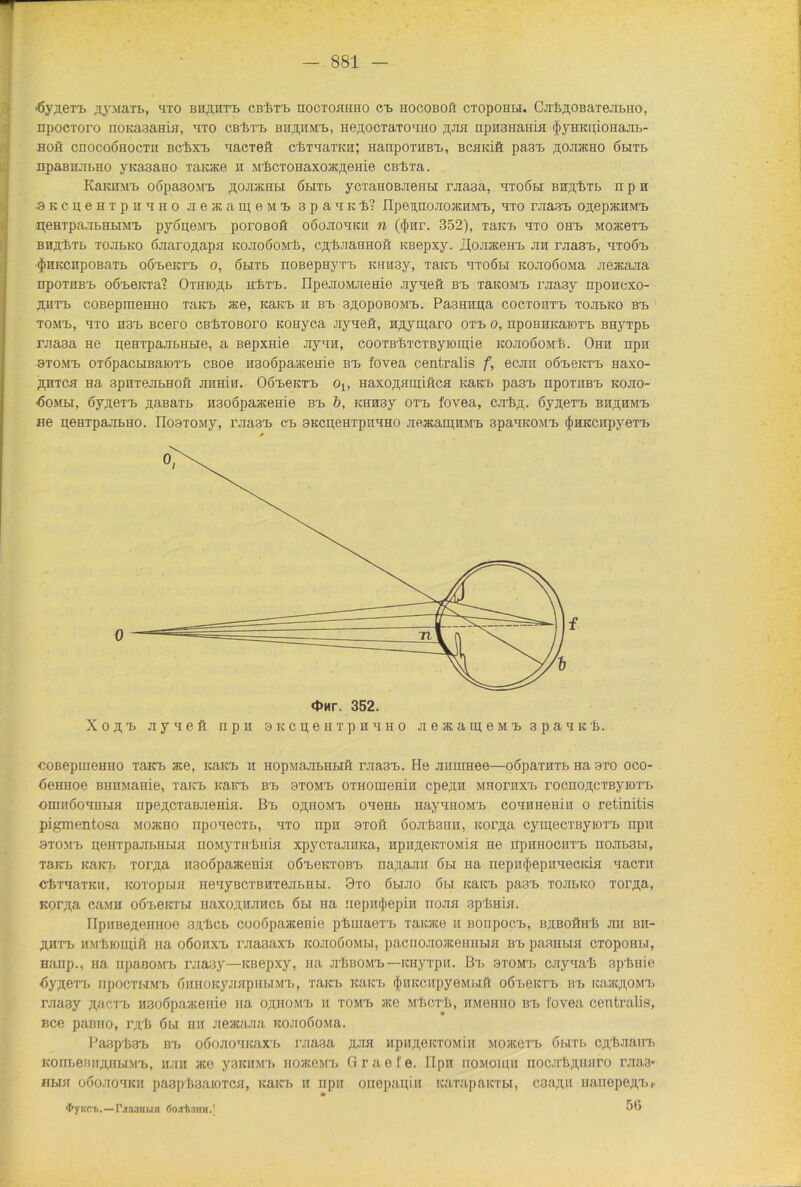 ■ßypexB ^yjiaxb, axo bh^htb cBftxB hocxohhho cb iiocoboh ctopohm. CjrkflOBaxejibiio, npocxoro noKasaHin, axo cbIjtb bhphmb, iiepocxaxomio fljui npHSHama <|>yHKu;ioHajib- boö cnocoÖHOCTii bcPxx, aacxeft cbxaaTKii; HanpoxHBB, BCHKift pa3B ^ojukho öhtb npaBnjibHO yKa3aHO Taioce h M'PcTOHaxoacfleiiie cßBxa. KaKHMB oöpa30M'b ^ojracHbi öbixb ycxaHOB.xeiibi rjia3a, axoöbi Birjpbib n p h ■aKCiieHxpiraHO jieacanjeMB 3paaKi? IIpennojioJKHMB, axo rjiasB onepacmviB peBipa.ibHbiMX, pyopeax. porosoft oöojiohkii n ($Hr. 352), xaKB axo ohx> MoaceTB BHji.'fexb xojibKO ßjiaroflapH kojioöomIi, c,n,f>.xaiinoft KBepxy. UoJiaceHB jih rjiasB, htoöb $HKCnpoBaxb oöbgktb o, öbixb noßepHyxx> Knn3y, Tain, axoöbi Kojrooona jieacajia npoxiiB'b oobeKxa? Oxnro^b kStb. ripejioMJieHie jiyaeft bb TaKOMB rjia3y npoitoxo- ßiixa) coBepmeHHO xaKb ace, KaKB h bb 3,hopobo;vib. Pa3HHpa coctohtb tojibko bb tomx>, axo H3B Bcero cß-fexoBoro KOHyca Jiyaeft, n,n,yigaro otb o, npoBHKaioxx. Bnyxpb rjia3a He peHxpajibHue, a Bepxiiie JiyaH, cooTBftTCTByioipie kojioöomIj. Ohh npn btomb oxopacwBaioxb cßoe Hsoopavtceiiie bb fovea centralis f, ecjin oöbcktb naxo- ähxch Ha spnxeJibHoft jiiihih. Oöbcktb ot, HaxojifiipiftcH KäKB pasx, npoxitBb kojio- ■ÖOMM, oy^exx. paBaxb iisoopaacenie bb b, KHH3y oxx> fovea, cnftp. öypeTB bhphmb ne peHxpajibHO. IloaxoMy, rjia3B cb 3KcgeHxpiiaH0 jiejKarpnMB 3paaK0MB (ftHKCiipyexx, XojfB jiyaeft npn oKcpeHipnaHO jiesameMB spaaKt. coBepuieHHO xaKB ace, KaKB n HopaajibHbift i\na3B. He Jiiimeee—oßpaxnxb Ha 3to oco- öeHHoe BHHMame, xaKB KaKB bb otomb oxHoraeHin cpepn mhoxhxb rocno^cxßyioxB oniiiöoaHbiH npe^oxaBJieHiH. Bb o^homb oaeHb HayanoMB coaHeeHin o retinitis pigmentosa mojkho npoaecxb, axo npii oxoft 6ojrli3nH, rcor/pi cyipecxßyioxB iipn axoMB peHxpajibHbia noMyxH'fniiH xpycxajiHKa, HpnpeKxoMin ne hphhochxb nojibaw, xaKB jcaKB xorjia nsoopaacenifi o6b6kxobb na;i,a.ini 6bi Ha nepiHjtepnaecKifl aacxn clixaaxKH, KQxopbia neayBCXBHTejibHbi. 9xo öbuio 6bi KäKB pa3B xonbKO Torpa, Korpa caMH oÖBeKXbi iiaxo;i,HJiiicb 6u Ha nepiHjiepiii itojiji apPina. HpiiBe^eirHoe 3ji/facb cooßpaacenie plimaexB xaicace 11 BonpocB, BjiBOftirb jm bh- ,ü,htb HM'inoipift na oöohxb rjiasaxB kojioöomm, pacnojioateHHbm bb paaHbia cxopoHbi, Hanp., Ha npaBOMB rjiaay—KBepxy, na jiIjbomb—icnyxpii. Bx» btomb cjiyaaft 3pftnie ÖyjieXB IipOCXHMB ÖHHOKyJIJipHbIMB, TflKB KäKB (JlHKCIipyeMblft o6x>eicxB bb icaacji,OMB rjiaay jpici'b nsoßpaacenie Ha ojihomb m xomb ace mPcx'Ii, hm6iiho bb fovea centralis, Bce paßno, rg'b 6bi hh Jieacaaa KOJioßoMa. I'aapftaxi bx, oöojioaicaxx, r.uaaa ;uia npn;i,eicxoMiii mohcoxx, owxb cjpIiJianxi KOnbeBHAHbiMB, hjih ato yaKHMB iioaceMB G r a e f e. Iipn noMOlpn noc.iflvinjiro raa3- HbiH oßojioaKii paap'ftaaioTCH, icaicb h npii onepapin icaxapaicxbi, caapii inuiepejpb,. • $yKCl. —r^a3BUH ÖOjrt3HH.! 56