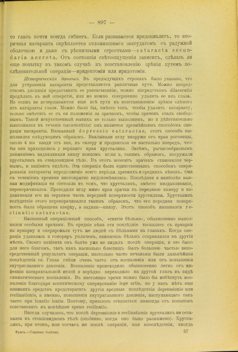 to rjiaai) noqui Bcerpa riiÖHerb. Ecjih pa3BHBaeTca HpupoiiHKjmT'b, to bto- pnamiH KarapaKTa cKp'fen.iHeTca OTjioavUßmiiMoi aKecypaTOM'b ct> papyacnofi oöojioqKOK) n ftajKe Cb p'&CHnquBiMH OTpocmaMH—cataracta secun- daria accreta. Ort coctohhlh CB’feToomym.ema saBHCirrb, cp'fejiaTb jm em,e noutiTKy bk TaKOMK caynai kt> BoscTaHOBjieniio ap^Hia nyTeMK no- ca^OBaTeaBHofi onepanin—ppripeKTOMin ajra apa^OTOMia. KcmopunecKW dcmHua. Bk npepHpyipHXK cTpoKaxK ohjio yKaaano, hto pna ycTpanenifl Kampaktli npepcTaBJiaioTca pasniiaHHe ny™. Moucho nocpep- ctbomk pncpnsiii npepocTaBiiTb ee pa3cacHBaHiio, mojkho nocpepcTBOMK dilaceratio npofl.’feaaTb bk neft OTBepcTie, hjiii ace Moacno coBepmeHHO ypaaiiTb ee ii3'b uiasa. Ho sthmk He licaepubißaiOTca eipe bcK nyTH kk BOSCTäiiOBJieniio apfniiH cjrkrioro otk KaTapaKTbi rjiaaa. MoacHO 6hjio 6bi, bmBcto Toro, btoöh ypaaaTb KaTapaKTy, xoabKO cMPcTHTb ee ck ea noaoaceHia 3a 3paasoMK, htoöbi spaaeKK ctejik cboöoti,- HHMK. TaKOft HCKyCCTBeHHblft BblBHXK He TOJIbKO BHHQJIHHMK, HO II ^’feÖCTBHTeabHO bhho.hhh.iich bk xeaenie TbicaaejrliTia: ohk HBJiaeTca ppeBHiftniHMK cnocoooMK one- papia KaTapaKTbi. Ha3BaiiHbiß depressio cataractae, 3totk cnocoÖK bh- nojraajica oirbpyioipiiMK oöpa30MK. BiiajiHBajiH maiy Knapyacii otk Kpaa poroBiipbi, oko.tio 4 mm K3apn otk nea, bk CKJiepy h npopBiirajni ee HacTOJibKO BnepepK, hto- 6h ohk upiixoan.iiacb y Bepximro Kpaa xpycTaJiHKa. ilarbMK, pbiaarooöpasiibiMK aBnacemeMK napaBJiiiBajiii KHH3y kohhomk htjibi h, tbkiimk oöpasoMK, norpyacaaa xpycTajiiiKK bk CTeiuioBiiaiioe rluio . Bk stotk momchtk apaaeicK ctPhobhjich aep- hkimk, h iiapieurb mipbJiK. 9xa onepapia 6biJia epnHCTBeHHHMK chocooomk onepn- poßaHia KäTapaKTH BnpopojHKeHie Bcero nepio;ia ppeBHHXK h cpe^mixK bBkobk. OHa ck TeaeeieMK BpeMeHH MHoroKparao bnpon 3Mbhhjiacb. IIocjrfepHHH h Haiiöojrbe Baat- Haa MOflH^HKapia ea cocToaaa bk tomk, hto xpycTajiiiKK, bmKcto iniHpaBJiiiBaiiiH, nepeBopaanBajica. IIpoBopium nr.uy mhmo Kpaa 3paaKa bk nepepHioio KaMepy h Ha- paBKHBajm ero Ha Bepxmoio aacxb nepepeeft HOBepxHOcra xpycTajiiiKa. XpycTajiiiKK BCJibpeTBie 3Toro nepeBopaaiiBajica thkemk oopasoMK, hto ero nepepHaa noßepx- HocTb öbuia oöpaipena KBepxy, a 3apnaa—KHH3y. 9totk chocoök Ha3HBaaca re- clinatio cataractae. Ha3BaHHbiö onepapioHHbift chocoök, «cnaiie 6bjn>Ma>, oöbiKnoBeHiio bhhoji- hhjich ocoöhmii BpaaaMii. Bk cpepnie Bbica bth iiocubpnie TacKajnicb ck apMapKii Ha apMapKy h onepiipoBajni TyTK ace jnopeft ck 6rfeJibMaMH Ha rjiasaxK. Korpa one- papia ypaßaaacb h ronopapK ynaaaeHK, CHHMaTeab ö'fijibMK orupaBJiajica bk ppyria M'fecia. Cßoero napieiiTa ohk öoabe yace He bh;uuik nocali oriepapiii, h sto ohjio pan Hero öjiaroMK, TaKK KaKK nacKoabKO ÖJiecTaipK 6h.uk 6ojibuieio aacTbio Heno- cpepcTBeinibiH pesyabraTK onepapiii, nacToabKO hhcto neaajibHbi öbraii pajibirBftiuiH nocji'ftpcTBia ea. I'jiaaa hiöjih oaenb aacTO otk Bocnaaema hjiii otk noBbimeHia BHyTpiiraaaHoro paBJieuia. Bocnajieuie npoiicxopiuro oöbiKHOBemio nenco otk hh- (JieKpiii KaTapaKTaJibHOft nraoft h uep-bpKO nepexojunio Ha ppyroft rjia3K bk Biipb ciiMnaTHaecKaro Bocuaaema. Bk nacToaipee BpeMa mojicho öhjio 6bi HaöPrnyTb boc- naiienia öaaropapa acenTiiaecKOMy onepHpoBaniio lege artis, iio y nacK h'Btk eme HiiKäKHXK cpepcTBK npcpOTB[)aTiiTb ppyrin Bpepiibia nocjrBpcTßia depressionis hjiii reclinationis, a HMenHO, noBbinienia BHyTpHrjia3Horo paBjiema, HacTynaioiparo thick aacTO npn luxatio lentis. IIoaTOMy, ripimuiocb OTKasuTbca naiicerpa otk hoiihtokk Boac'raHOBHTb bk HOB'ßftmee BpeMa reclinatio. PlHorpa cayaa.7iocb, hto iiocjiB depressionis h reclinationis xpycTajiHKK He ocra- Banca bk ctckjiobhphomk tIijiIj (ocooeimo, icorpa oho ohjio pasaciijiceuo). Xpycra- JiHKK, npll 3TOMK, HJIII TOTaaCK 3t6 IIOCJI'B onepapiH, HJIH BHOCOI'IjpOTBiH, iiHorpa 57 4>yKCü.—r.T03Run öo.il.nn».