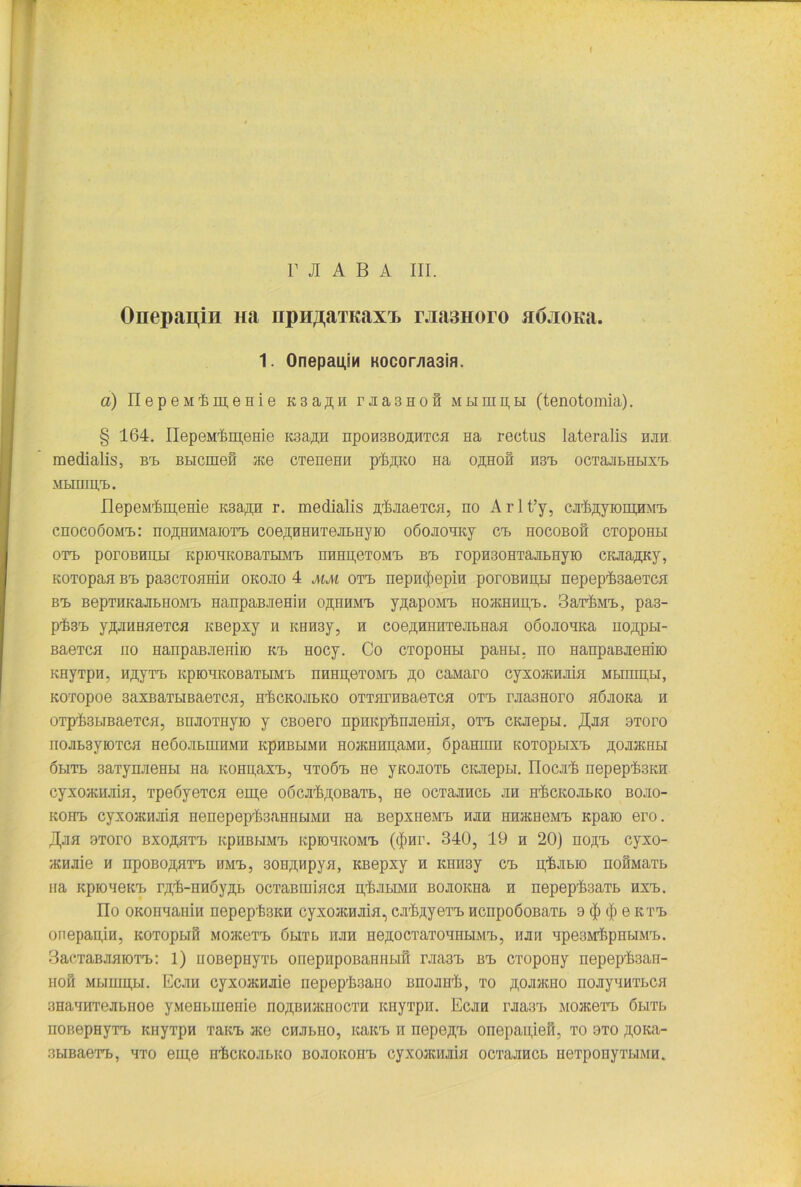 t r JI A B A III. Onepapm Ha npH/jaTKaxx rjia3Horo HÖJioKa. 1. Onepauin KocoMa3ia. a) IlepeMimeHie k3aßh r ji a 3 h o h Mjumpti (tenotomia). § 164. nepeMr&m,eHie icsaßH npoH3BoaHxca Ha rectus lateralis hjih medialis, Ba> Bbicmefi «ce cxenemi plyp-to na oßHoß H3a> ocxajibHbixa. MLirillVB. XlepeMr&m,eHie Ksa^n r. medialis iyBjiaexcH, no Arlt’y, CJrftßyronpiM'L cnocoöoivia.: no.UHHMaiOT'B coeßHHHxeJibiiyio oöojiOHKy ca» hocoboh cxopoHbi OXH, porOBHHLI KpiOHKOBaTBIMTj HHHH,GTOMrB Brb r0pH30HTajIbHyK) CIwia^KY, KOTopaa bx> pascxoamn okojio 4 mm oxa> nepnc|)epiH poroBHn,bi nepepfeaexca bh> BepTHKajiBHOMa. HanpaBJieHin o^hhmh. yßapoMXj HoacHHn,a>. 3axrI>Ma>, pas- P'fesa» yßjraHaexca KBepxy h KHH3y, h coeßHHHxejibHaa odojionica nojqpbi- Baexca no HanpaBJiemio na> Hocy. Co CToponbi paebi. no HanpaBJieHiio KHyTpn, H^yTX) icpionkobaxbiMa» iiHiipexoMa. ,a,o caMaro cyxoiRHJÜa Mbimn,bi, Koxopoe 3axBaxbiBaexca, hückojibko oxxnrnBaexcn oxa. rjia3Horo aßjioKa n oxp'ßsbiBaexca, BHJioxHyio y CBoero npnKp'fenjtenia, oxa. CKJiepbi. ,Hjih axoro nojib3yioxca nedojibiuiiMH kphbhmh noacmiaaMir, dpamim Koxopbixa. jipjijKHbi öbiTb 3axynjienbi na KOHpaxa., nxo6a> hg ynonoxb CKJiepm. ITocaß i:epepl3KH cyxo>Kmiia, xpeöyexca em,e odcx^OBaxb, He ocxanncb jih hückojilko bojio- kohx> cyxoacHJiia nenepeptsannbiMn Ha BepxneMa. hjih HHJKHeMa» Kpaio ero. JJjih 9xoro bxoahxX) KpiiBbiMa> KpiomcoMa. (<J>Hr. 340, 19 h 20) no,na> cyxo- acHJiie n npoBo^axa» nMa>, 30Hji,Hpya, KBepxy h KHH3y ca> p’ßjibio nofiMaxb na Kpioneica. r^rß-nn6yji,b ocxaßiuiaca hIjibimii BOJioicna h nepepfeaxb axa>. üo OKonaaiiin nepep'fe3KH cyxoacHJiia, cjrlyuyexa. ncnpoöoBaxb 9 (|) $ e kth> onepari,ifi, icoxopbiB Moacexa. öuxb hjih ne^ocxaxonnbiMai, hjih HpesMf.pribiMH.. 3aexaBjiaioxa>: 1) uoßepnyxb onepHpoBaniibin rjia3a> bx> cxopony iiepepfean- hoh Mumu,bi. Ecjih cyxoacHJiie nepeplaano Bnojnrß, xo aojijkho nojiynHXbca anaanxejibiioe yMeHbinenie ho^bhjkhocxh Kiiyxpn. Ecjih rjiasa. MOJKexa. öbixb noBepHyxa. Kiiyxpn xana> ace chjibiio, nana. n nepe,n,a> onepapiefr, xo oxo ,u,OKa- 3biBaexa>, axo eine h^ckojibko BOJioitona. cyxoaurjiia ocxajmcb nexpoHyxbiMH.