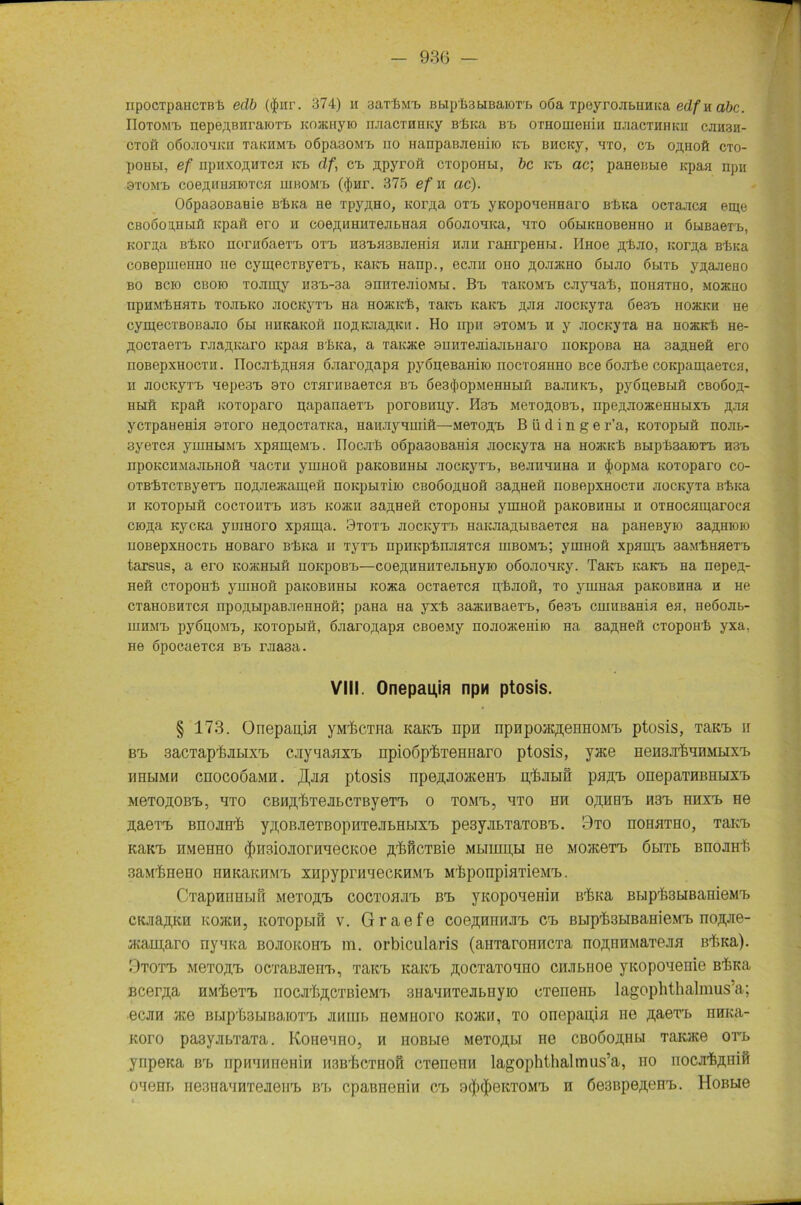 ripocTpaHCTBte edb ($iir. 374) h aarfeMb BhipksbiBaiorb 06a TpeyrojibHHKa edfuabc. IIoTOM'b nepeflBHraioTb KOJKHyio ruiacTHHicy Blnca Bb OTHomeiiiH HJiacTHHKii cjih3h- CTOii o6ojiohkh xaicHMb oöpa30Mb no HanpaBJieui.ro na. BHcrcy, hto, ca» o,n,Hoft cto- poHbi, ef npiixo^HTCH ktd df, cb Äpyroft CTopoHbi, bc Kb ac; paHeBbie Kpaa npn öTOMb coe^iihhiotch lUBOMb (<J)Hr. 375 ef n ac). OöpaaoBaHie Bbica ne TpyflHO, Kor^a om yKoponeHHaro Blnca ocrajica etpe cßoöouHbifi icpaft ero h coeßiiHHTejibHaa oöojroHica, hto oöbiKHOBeHno h öuBaeTb, Korn,a Bbico norHÖaerb OTb H3bH3BJieHiH hjih raHrpeHbi. Huoe ftbjio, Koraa Bluca coBepmenHO ne cyigecTByeTb, Karta» nanp., ecjm oho ^ojijkho öbijio öbiTb yjr,ajieno bo bcio cboio TOJiipy H3b-3a arinTeaioMbi. Bb TaicoMb cjiyaab, hohhtho, mojkho IipHM’IiHHTb TOJIbKO JIOCKyTb Ha HOHCK'6, TaKb KaKb J[,JI5I JIOCIiyTa Ö63b H03CICH He cymecTBOBajio 6bi iiHKaKOö iio^KJiaji,Kii. Ho npir oxoMb h y jiociiyTa na hojkkIj He- ji,ocTaeTb rjia^Karo Kpaa Bbica, a Taicjice amiTejiiajibHaro noKpoßa Ha 3aji.Heö ero noBepxHocTii. nocjitfliiHH ÖJiaroj;apH pyöueBaHiio nocTOHHHO Bce öojrfee coKpamaeTca, ii jiocKyTb nepe3b oto CTarHBaeTCH Bb öesrJiopMeHHbiü BaJiHKb, pyögeBbiö cboöoii;- Hbifi Kpaft KOToparo papanaeTb poroßuny. Ii3b MexoftOBb, npeiyiojKeHHbixb ,hjih ycTpaHeHia 3Toro neflOCTaTica, Haiuiyiuiiö—MeTO,n,b B ü d i n g e r’a, KOTopbiö nojib- 3yeTCH yniHUMb xpanjeMb. IIocjiI; o6p&30BaHia jiocKyxa Ha hojkkIj Bbip1>3aK>Tb H3b npOKCHMaJIbHOÖ naCTII yiHHOÖ paKOBHHbl JIOCKyTb, BGJIIIHHHa H (JlOp.Ma KOToparo co- OTB'feTCTByeTb noÄJiejKaineö noKpuTiio cboöojihoh Bahnen noBepxHocTii jiocicyTa Bluca II KOTOpblfl COCTOIlTb H3b K03KII 3a,H,HeÖ CTOpOHbl yiHHOÖ paKOBHHbl H OTHOCHIgarOCH cio^a KycKa ynraoro xpiima. 9T0Tb JiocKyTb HaKJia,nbiBaeTCfl Ha paHeßyio 3a^,Hioio HOBepXHOCTb HOBarO BbKa II TyTb HpHKpbHJIHTCH HIBOMb; yiHHOÖ XpHIJIb 3äM'£)HHeT'b tarsus, a ero kojrhhö noicpoBb—coe,n,HHHTejibHyio oöojiouKy. TaKb KaKb Ha nepe^- Heö cTopoH'fe yniHOö paKOBHHbl Koata ocTaeTca it&jioö, to yuiHaa paKOBHHa h He CTHHOBHTca npo,n,bipaBJieHHOö; paHa Ha yxb 3aauiBaeTb, 6e3b cuiHBaHia ea, neöojib- iHHMb pyögoMb, KOTopbiö, 6jiaro,n,apH cBoemy nojioaceniro Ha sa^Heö cropoHli yxa, He öpocaeTca Bb rjia3a. VIII. Onepauja npw ptosis. § 173. Onepania yMiiCTHa KaKb npn npapojKßenHOMb ptosis, TaKb u Bb 3acTaprfejn>ixb cjiynaaxb npioöp’feTeHHaro ptosis, yace HeH3Jr&nnMbixb uribiMH cnocoöa.MH. Jfyia ptosis npe^JioaceHb n^jibin paßb oneparaBHbixb MeTOgOBb, HTO CBH^i&TeJIbCTByeTb 0 TOMb, ÖTO BB OßHHb H3b HHXb He Äaexb BnojiHr& y^OBJieTBopHTBJibHbixb pesyjibTaTOBb. 9to hohhtho, TaKb KaKb HMeHHO <|)H3iojiorHHecKoe A^wcTBie Mbimn,H ne MO®eTb 6bm> BnoJiH^ 3aMrfeneno nHKaKHMb xnpyprHHecKHMb MikponpiarieMb. Ci’apHHHbiß MeTOffb cocToajib Bb yKopoaeniii irlaca Bbip^suBanieMb CKJia,n,KH kojkh, KOTopbiö v. Graefe coe^nniob Cb Bbip'fesbmaHieMb no^ae- aiam,aro nyina BOJiOKOHb m. orbicularis (aiiTaroniiCTa noAHHMaTeaa Bfa<a). 0TOTb MeTOftb oeTaBJieiib, TaKb icaitb ^ocTaToano ciuibiioe yrcopoaenie BbKa Bcer^a HNrbeTb nocab^CTBieMb snaaiiTeabiiyio cTeneub lagophthalmus’a; ecjm ace m.ip'bsbinaioTb jmiiib neMiioro icojkh, to onepagia ne gaexb HHb*a- Koro pa3yjibrraTa. Koneano, h HOBbie MeTOAbi ne cboGoaiibi Taioce orb ynpeaa Brb npnanneHiH HSB'fecTHofi cxeneHH lagophthalmus’a, no nocjrfeAHifi oaem. iie3HannTejieiib Bb cpaßneHiH Cb 9$<|)eKT0Mb n 6e3BpeAeHb. Honbie