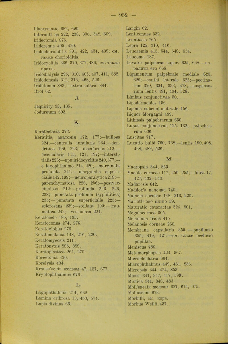 lllacrymalio 682, 690. Intermitt ns 222, 238, 396, 548, 609. Iridectomia 875. Irideremia 405, 420. Iridochorioiditis 391, 422, 434, 439; cm. Taoce Chorioiditis. Iridocyclitis 366, 370, 377, 486; cm. Tarate npuTn. Iridodialysis 295, 310, 405, 407, 411, 882. Iridodonesis 312, 316, 468, 526. Iridotomia 883;—extraocularis 884. Itrol 62. J. Jequirity 93, 105. Joduretum 603. K. Keratectasia 273. Keratitis, aim/roMia 172, 177;—bullosa 224;—centralis annularis 234;—den- dritica 199, 223;—disciformis 212;— fascicularis 115, 121, 197;—intersti- tialis226;—npu iridocyclitis 240,377;— e lagophthalmo 214, 220;—marginalis proiimda 241; — marginalis superfi- cialis 142,199;—neuroparalytica218;— parenchymatosa 226, 256;—postvac- cinolosa 212;—profunda 223, 226, 238;—punctata profunda (syphilitica) 235; — punctata superficialis 225;— sclerosans 239;—stellata 199;—trau- matica 242;—vesiculosa 224. Keratocele 185, 195. Keratoconus 274, 276. Keratoglobus 276. Keratomalacia 148, 216, 220. Keratomycosis 211. Keratonyxis 885, 888. Keratoplastica 261, 270. Korectopia 420. Korelysis 404. Krause’iicicia aceneabi 47, 157, 677. Kryptophthalmus 676. L. Lagophthalmus 214, 662. Lamina cribrosa 13, 453, 574. Lapis divinus 66. Largin 62. Lenticonues 532. Leontiasis 765. Lepra 125, 310, 416. Leucaemia 415, 544, 548, 554. Leucoma 187. Levator palpebrae super. 625, 668;—na- pa.niiH'b ero 668. Ligamentum palpebrale mediale 625, 629;—cantbi laterale 625;—pectina- tum 320, 324, 333, 478;—Suspenso- rium lentis 491, 494, 526. Limbus conjunctivae 50. Lipodermoides 156. Lipoma subconjimctivale 156. Liquor Morgagni 499. Litbiasis palpebrarum 650. Lupus conjunctivae 125, 132;—palpebra- rum 636. Luscitas 717. Luxatio bulbi 760, 768;—lentis 190, 408, 468, 489, 526. M. Macropsia 344, 853. Macula corneae 117, 250, 255;—lutea 17, 427, 432, 540. Madarosis 642. Maddox’a naJiOHica 740. Malacia corneae 148, 216, 220. Mariotte’oßo hhtho 39. Maturatio cataractae 524, 901, Megalocornea 305. Melanoma iridis 415. Melanosis corneae 260. Membrana capsularis 355; — pupillaris 355, 419, 421;—cm. Taiace occlusio pupillae. Meniscus 786. Metamorphopsia 424, 567. Microblepbaria 664. Micropbtlialmus 449, 451, 836. Micropsia 344, 424, 853. Miosis 341, 347, 417, 599. Miotica 341, 348, 483. Moll’eBCKiH JKejie3bi 627, 674, 675. Molluscum 673. Morbilli, cm. icopb. Morbus Weilii .437.