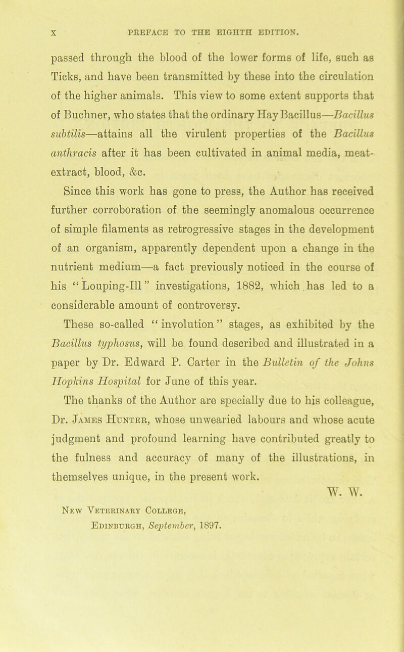 passed through the blood of the lower forms of life, such as Ticks, and have been transmitted by these into the circulation of the higher animals. This view to some extent supports that of Buchner, who states that the ordinary Hay Bacillus—Bacillus subtilis—attains all the virulent properties of the Bacillus anthracis after it has been cultivated in animal media, meat- extract, blood, &c. Since this work has gone to press, the Author has received further corroboration of the seemingly anomalous occurrence of simple filaments as retrogressive stages in the development of an organism, apparently dependent upon a change in the nutrient medium—a fact previously noticed in the course of his “ Louping-Ill ” investigations, 1882, which has led to a considerable amount of controversy. These so-called “ involution ” stages, as exhibited by the Bacillus typhosus, will be found described and illustrated in a paper by Dr. Edward P. Carter in the Bulletin of the Johns Hopkins Hospital for June of this year. The thanks of the Author are specially due to his colleague, Dr. James Hunter, whose unwearied labours and whose acute judgment and profound learning have contributed greatly to the fulness and accuracy of many of the illustrations, in themselves unique, in the present work. w. w. New Veterinary College, Edinburgh, September, 1897.