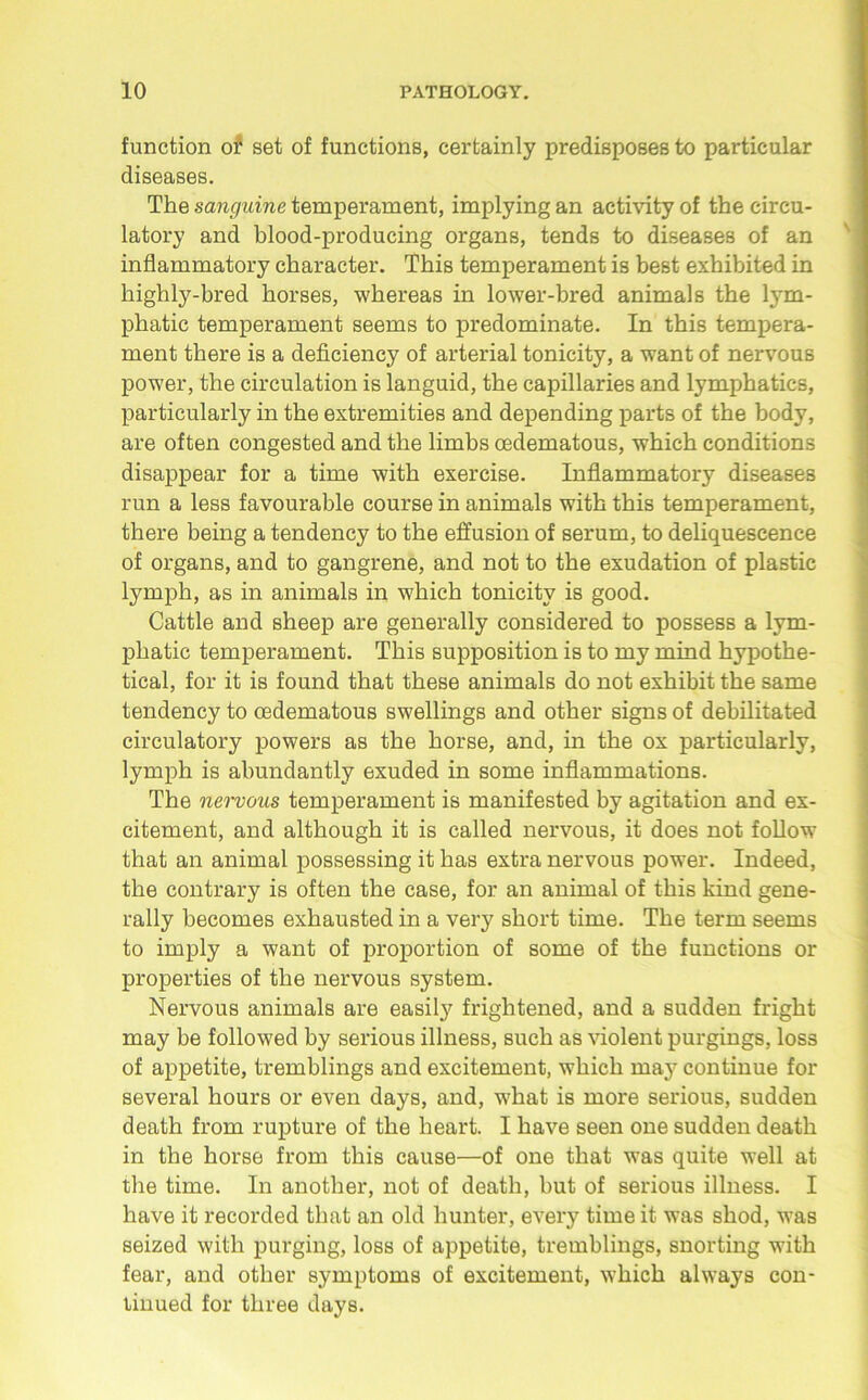 function 01s set of functions, certainly predisposes to particular diseases. The sanguine temperament, implying an activity of the circu- latory and blood-producing organs, tends to diseases of an inflammatory character. This temperament is best exhibited in highly-bred horses, whereas in lower-bred animals the lym- phatic temperament seems to predominate. In this tempera- ment there is a deficiency of arterial tonicity, a want of nervous power, the circulation is languid, the capillaries and lymphatics, particularly in the extremities and depending parts of the body, are often congested and the limbs oedematous, which conditions disappear for a time with exercise. Inflammatory diseases run a less favourable course in animals with this temperament, there being a tendency to the effusion of serum, to deliquescence of organs, and to gangrene, and not to the exudation of plastic lymph, as in animals in which tonicity is good. Cattle and sheep are generally considered to possess a lym- phatic temperament. This supposition is to my mind hypothe- tical, for it is found that these animals do not exhibit the same tendency to oedematous swellings and other signs of debilitated circulatory powers as the horse, and, in the ox particularly, lymph is abundantly exuded in some inflammations. The nervous temperament is manifested by agitation and ex- citement, and although it is called nervous, it does not follow that an animal possessing it has extra nervous power. Indeed, the contrary is often the case, for an animal of this kind gene- rally becomes exhausted in a very short time. The term seems to imply a want of proportion of some of the functions or properties of the nervous system. Nervous animals are easily frightened, and a sudden fright may be followed by serious illness, such as violent purgings, loss of appetite, tremblings and excitement, which may continue for several hours or even days, and, what is more serious, sudden death from rupture of the heart. I have seen one sudden death in the horse from this cause—of one that was quite well at the time. In another, not of death, but of serious illness. I have it recorded that an old hunter, every time it was shod, was seized with purging, loss of appetite, tremblings, snorting with fear, and other symptoms of excitement, which always con- tinued for three days.