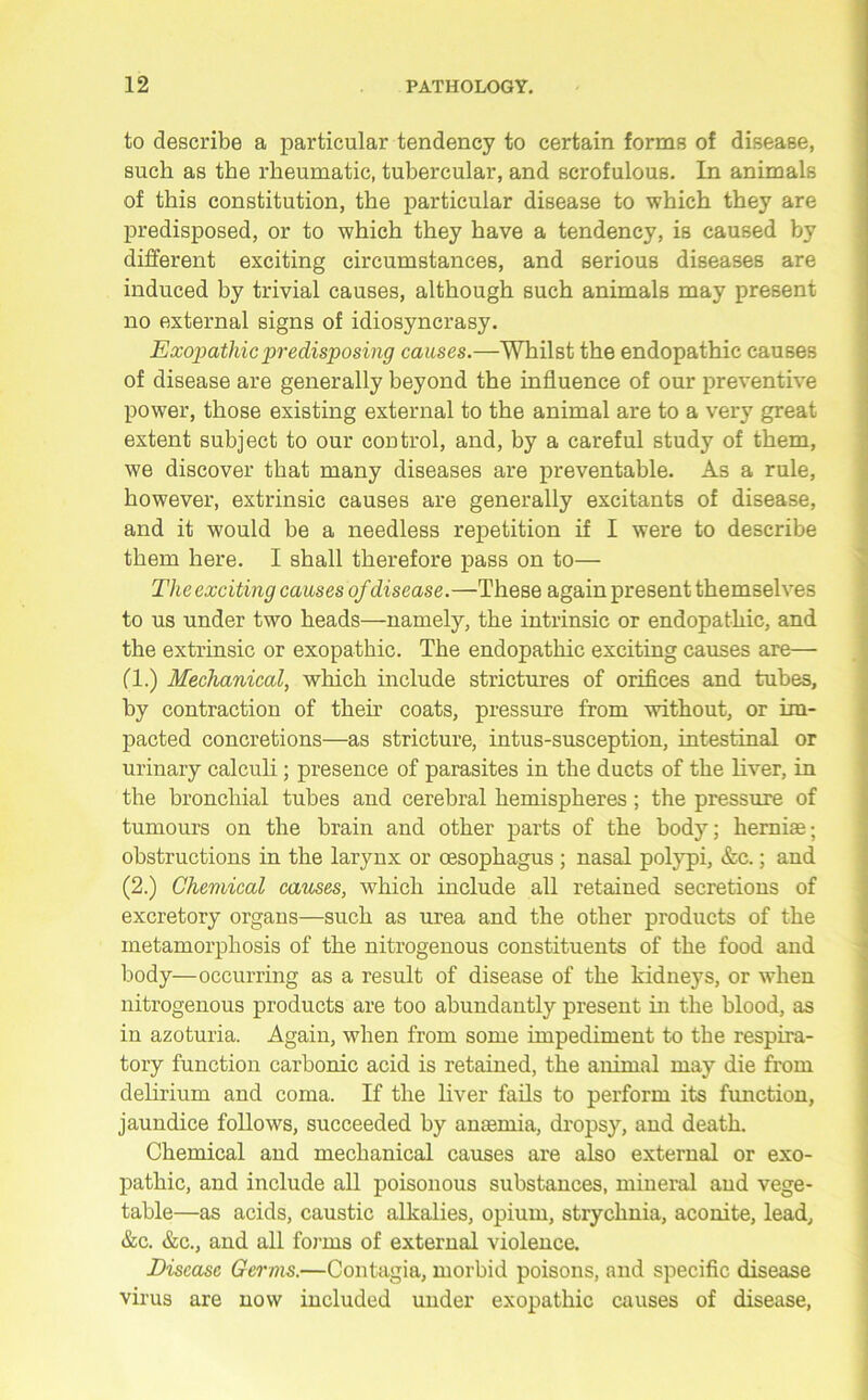 to describe a particular tendency to certain forms of disease, such as the rheumatic, tubercular, and scrofulous. In animals of this constitution, the particular disease to which they are predisposed, or to which they have a tendency, is caused by different exciting circumstances, and serious diseases are induced by trivial causes, although such animals may present no external signs of idiosyncrasy. Exopathicpredisposing causes.—Whilst the endopathic causes of disease are generally beyond the influence of our preventive power, those existing external to the animal are to a very great extent subject to our control, and, by a careful study of them, we discover that many diseases are preventable. As a rule, however, extrinsic causes are generally excitants of disease, and it would be a needless repetition if I were to describe them here. I shall therefore pass on to— The exciting causes of disease.—These again present themselves to us under two heads—namely, the intrinsic or endopathic, and the extrinsic or exopathic. The endopathic exciting causes are— (1.) Mechanical, which include strictures of orifices and tubes, by contraction of their coats, pressure from without, or im- pacted concretions—as stricture, intus-susception, intestinal or urinary calculi; presence of parasites in the ducts of the liver, in the bronchial tubes and cerebral hemispheres ; the pressure of tumours on the brain and other parts of the body; herniae; obstructions in the larynx or oesophagus ; nasal polypi, &c.; and (2.) Chemical causes, which include all retained secretions of excretory organs—such as urea and the other products of the metamorphosis of the nitrogenous constituents of the food and body—occurring as a result of disease of the kidneys, or when nitrogenous products are too abundantly present in the blood, as in azoturia. Again, when from some impediment to the respira- tory function carbonic acid is retained, the animal may die from delirium and coma. If the liver fails to perform its function, jaundice follows, succeeded by anaemia, dropsy, and death. Chemical and mechanical causes are also external or exo- pathic, and include all poisonous substances, mineral and vege- table—as acids, caustic alkalies, opium, strychnia, aconite, lead, &c. &c., and all forms of external violence. Disease Germs.—Contagia, morbid poisons, and specific disease virus are now included under exopathic causes of disease,