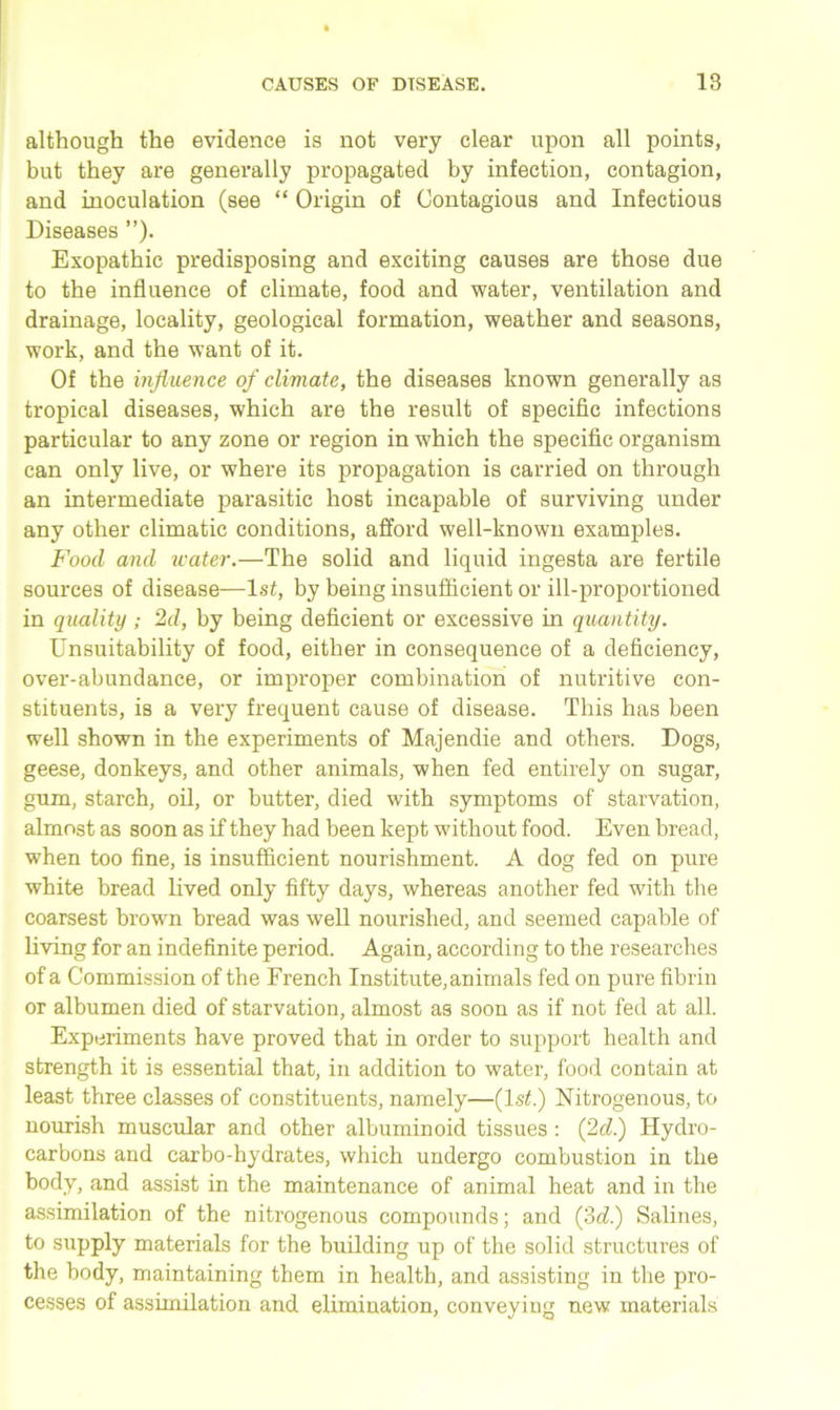 although the evidence is not very clear upon all points, but they are generally propagated by infection, contagion, and inoculation (see “ Origin of Contagious and Infectious Diseases ”). Exopathic predisposing and exciting causes are those due to the influence of climate, food and water, ventilation and drainage, locality, geological formation, weather and seasons, work, and the want of it. Of the influence of climate, the diseases known generally as tropical diseases, which are the result of specific infections particular to any zone or region in which the specific organism can only live, or where its propagation is carried on through an intermediate parasitic host incapable of surviving under any other climatic conditions, afford well-known examples. Food and water.—The solid and liquid ingesta are fertile sources of disease—1st, by being insufficient or ill-proportioned in quality; 2d, by being deficient or excessive in quantity. Unsuitability of food, either in consequence of a deficiency, over-abundance, or improper combination of nutritive con- stituents, is a very frequent cause of disease. This has been well shown in the experiments of Majendie and others. Dogs, geese, donkeys, and other animals, when fed entirely on sugar, gum, starch, oil, or butter, died with symptoms of starvation, almost as soon as if they had been kept without food. Even bread, when too fine, is insufficient nourishment. A dog fed on pure white bread lived only fifty days, whereas another fed with the coarsest brown bread was well nourished, and seemed capable of living for an indefinite period. Again, according to the researches of a Commission of the French Institute, animals fed on pure fibrin or albumen died of starvation, almost as soon as if not fed at all. Experiments have proved that in order to support health and strength it is essential that, in addition to water, food contain at least three classes of constituents, namely—(ls£.) Nitrogenous, to nourish muscular and other albuminoid tissues : (2d.) Hydro- carbons and carbo-hydrates, which undergo combustion in the body, and assist in the maintenance of animal heat and in the assimilation of the nitrogenous compounds; and (3d.) Salines, to supply materials for the building up of the solid structures of the body, maintaining them in health, and assisting in the pro- cesses of assimilation and elimination, conveying new materials